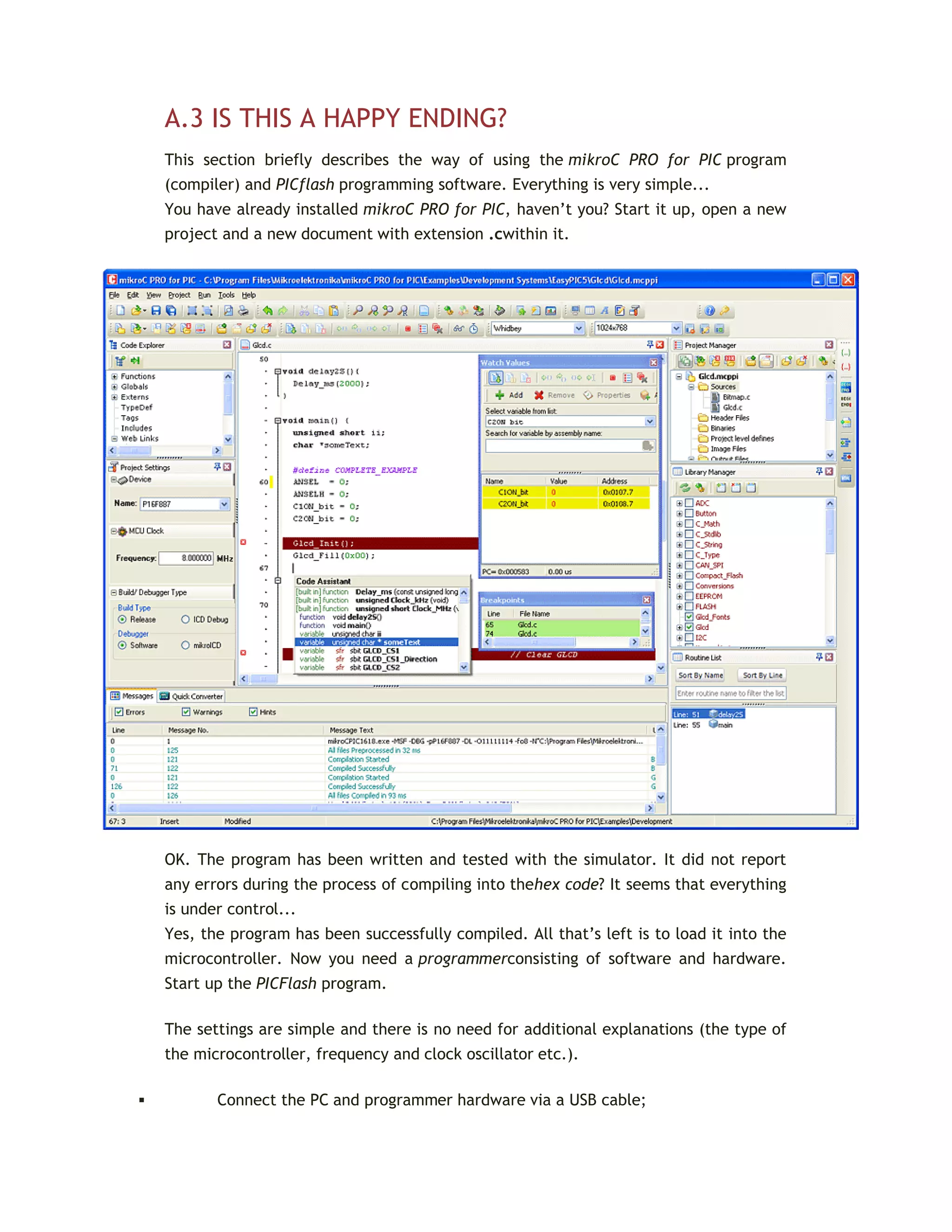 A.3 IS THIS A HAPPY ENDING?
This section briefly describes the way of using the mikroC PRO for PIC program
(compiler) and PICflash programming software. Everything is very simple...
You have already installed mikroC PRO for PIC, haven’t you? Start it up, open a new
project and a new document with extension .cwithin it.
OK. The program has been written and tested with the simulator. It did not report
any errors during the process of compiling into thehex code? It seems that everything
is under control...
Yes, the program has been successfully compiled. All that’s left is to load it into the
microcontroller. Now you need a programmerconsisting of software and hardware.
Start up the PICFlash program.
The settings are simple and there is no need for additional explanations (the type of
the microcontroller, frequency and clock oscillator etc.).
 Connect the PC and programmer hardware via a USB cable;
 
