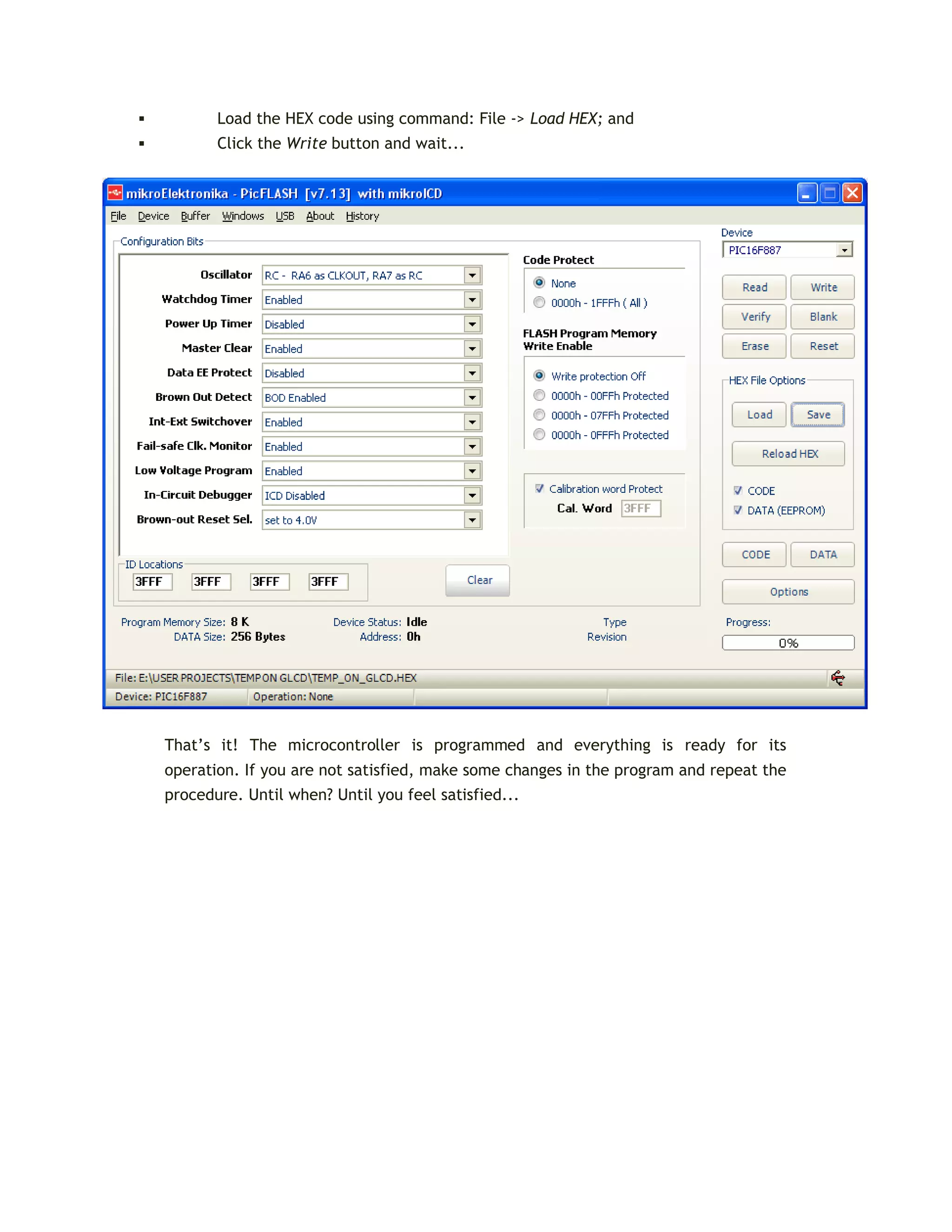  Load the HEX code using command: File -> Load HEX; and
 Click the Write button and wait...
That’s it! The microcontroller is programmed and everything is ready for its
operation. If you are not satisfied, make some changes in the program and repeat the
procedure. Until when? Until you feel satisfied...
 
