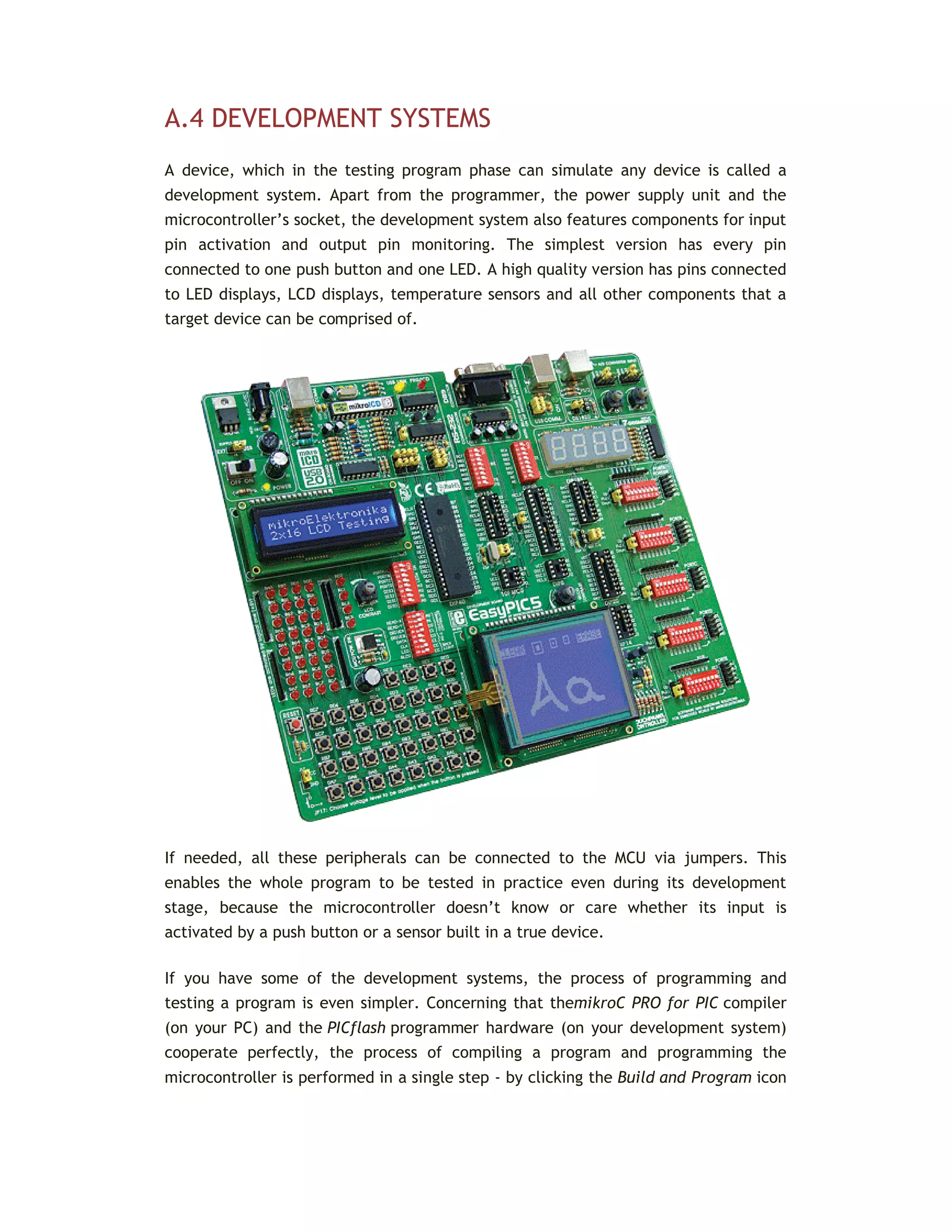 A.4 DEVELOPMENT SYSTEMS
A device, which in the testing program phase can simulate any device is called a
development system. Apart from the programmer, the power supply unit and the
microcontroller’s socket, the development system also features components for input
pin activation and output pin monitoring. The simplest version has every pin
connected to one push button and one LED. A high quality version has pins connected
to LED displays, LCD displays, temperature sensors and all other components that a
target device can be comprised of.
If needed, all these peripherals can be connected to the MCU via jumpers. This
enables the whole program to be tested in practice even during its development
stage, because the microcontroller doesn’t know or care whether its input is
activated by a push button or a sensor built in a true device.
If you have some of the development systems, the process of programming and
testing a program is even simpler. Concerning that themikroC PRO for PIC compiler
(on your PC) and the PICflash programmer hardware (on your development system)
cooperate perfectly, the process of compiling a program and programming the
microcontroller is performed in a single step - by clicking the Build and Program icon
 