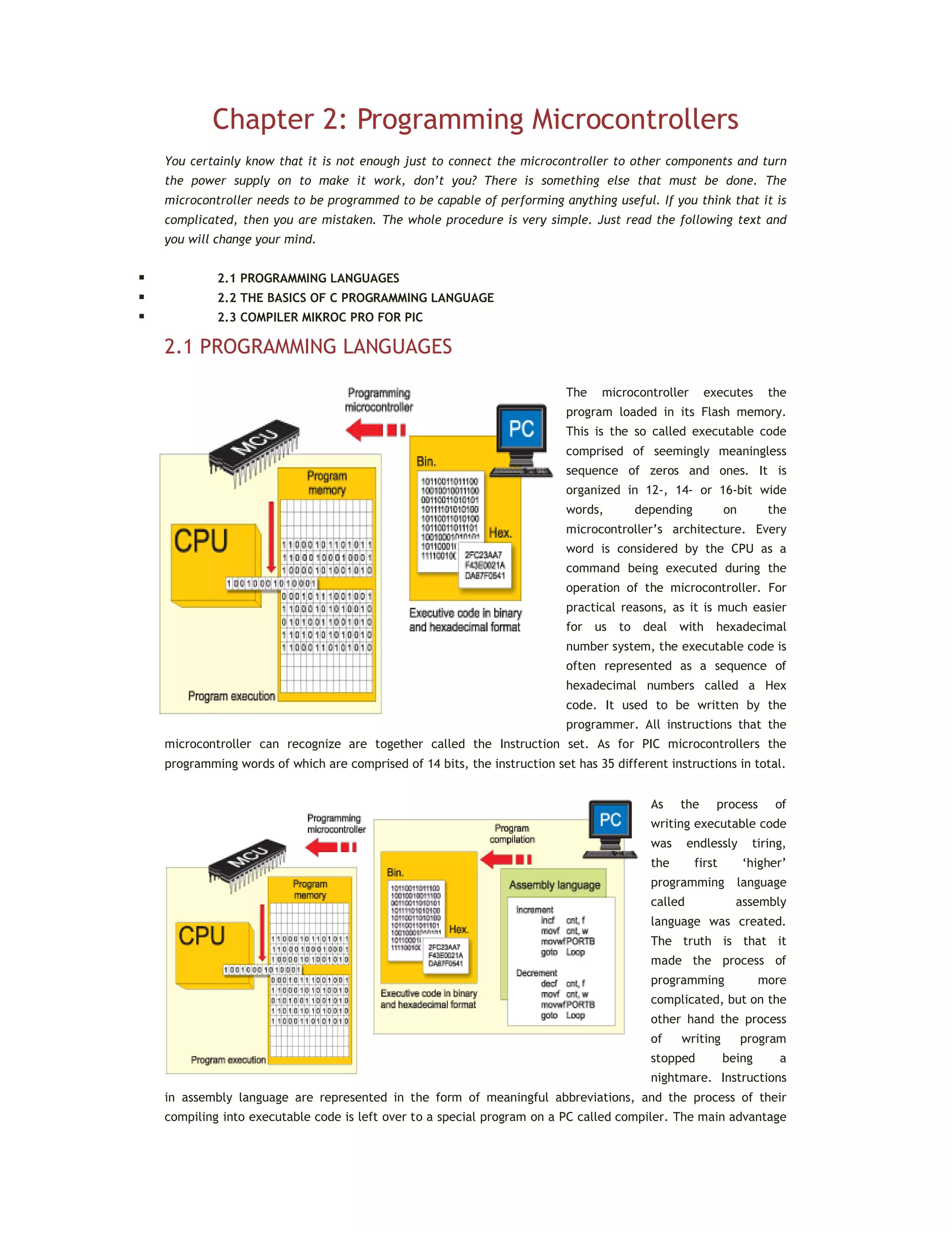 Chapter 2: Programming Microcontrollers
You certainly know that it is not enough just to connect the microcontroller to other components and turn
the power supply on to make it work, don’t you? There is something else that must be done. The
microcontroller needs to be programmed to be capable of performing anything useful. If you think that it is
complicated, then you are mistaken. The whole procedure is very simple. Just read the following text and
you will change your mind.
 2.1 PROGRAMMING LANGUAGES
 2.2 THE BASICS OF C PROGRAMMING LANGUAGE
 2.3 COMPILER MIKROC PRO FOR PIC
2.1 PROGRAMMING LANGUAGES
The microcontroller executes the
program loaded in its Flash memory.
This is the so called executable code
comprised of seemingly meaningless
sequence of zeros and ones. It is
organized in 12-, 14- or 16-bit wide
words, depending on the
microcontroller’s architecture. Every
word is considered by the CPU as a
command being executed during the
operation of the microcontroller. For
practical reasons, as it is much easier
for us to deal with hexadecimal
number system, the executable code is
often represented as a sequence of
hexadecimal numbers called a Hex
code. It used to be written by the
programmer. All instructions that the
microcontroller can recognize are together called the Instruction set. As for PIC microcontrollers the
programming words of which are comprised of 14 bits, the instruction set has 35 different instructions in total.
As the process of
writing executable code
was endlessly tiring,
the first ‘higher’
programming language
called assembly
language was created.
The truth is that it
made the process of
programming more
complicated, but on the
other hand the process
of writing program
stopped being a
nightmare. Instructions
in assembly language are represented in the form of meaningful abbreviations, and the process of their
compiling into executable code is left over to a special program on a PC called compiler. The main advantage
 