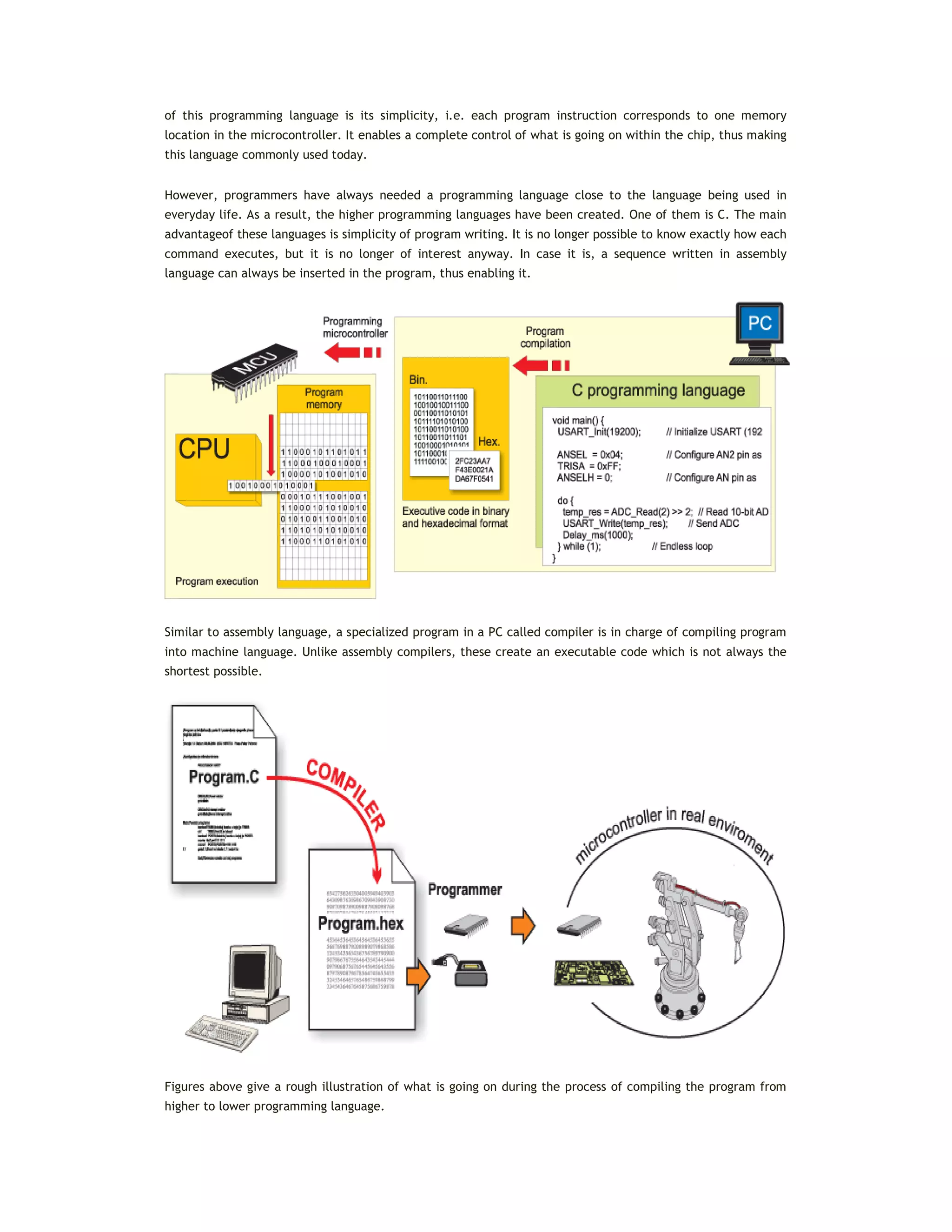 of this programming language is its simplicity, i.e. each program instruction corresponds to one memory
location in the microcontroller. It enables a complete control of what is going on within the chip, thus making
this language commonly used today.
However, programmers have always needed a programming language close to the language being used in
everyday life. As a result, the higher programming languages have been created. One of them is C. The main
advantageof these languages is simplicity of program writing. It is no longer possible to know exactly how each
command executes, but it is no longer of interest anyway. In case it is, a sequence written in assembly
language can always be inserted in the program, thus enabling it.
Similar to assembly language, a specialized program in a PC called compiler is in charge of compiling program
into machine language. Unlike assembly compilers, these create an executable code which is not always the
shortest possible.
Figures above give a rough illustration of what is going on during the process of compiling the program from
higher to lower programming language.
 