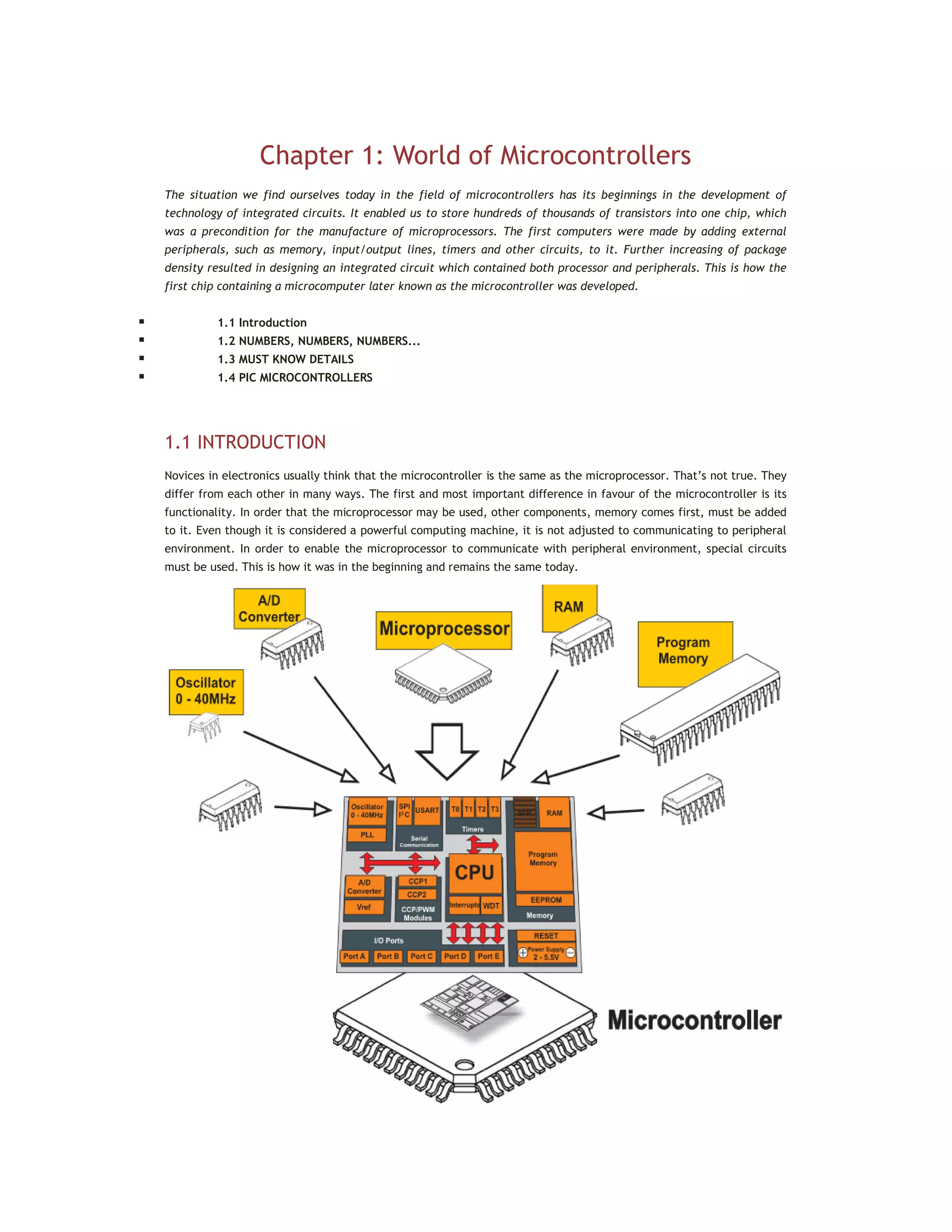Chapter 1: World of Microcontrollers
The situation we find ourselves today in the field of microcontrollers has its beginnings in the development of
technology of integrated circuits. It enabled us to store hundreds of thousands of transistors into one chip, which
was a precondition for the manufacture of microprocessors. The first computers were made by adding external
peripherals, such as memory, input/output lines, timers and other circuits, to it. Further increasing of package
density resulted in designing an integrated circuit which contained both processor and peripherals. This is how the
first chip containing a microcomputer later known as the microcontroller was developed.
 1.1 Introduction
 1.2 NUMBERS, NUMBERS, NUMBERS...
 1.3 MUST KNOW DETAILS
 1.4 PIC MICROCONTROLLERS
1.1 INTRODUCTION
Novices in electronics usually think that the microcontroller is the same as the microprocessor. That’s not true. They
differ from each other in many ways. The first and most important difference in favour of the microcontroller is its
functionality. In order that the microprocessor may be used, other components, memory comes first, must be added
to it. Even though it is considered a powerful computing machine, it is not adjusted to communicating to peripheral
environment. In order to enable the microprocessor to communicate with peripheral environment, special circuits
must be used. This is how it was in the beginning and remains the same today.
 