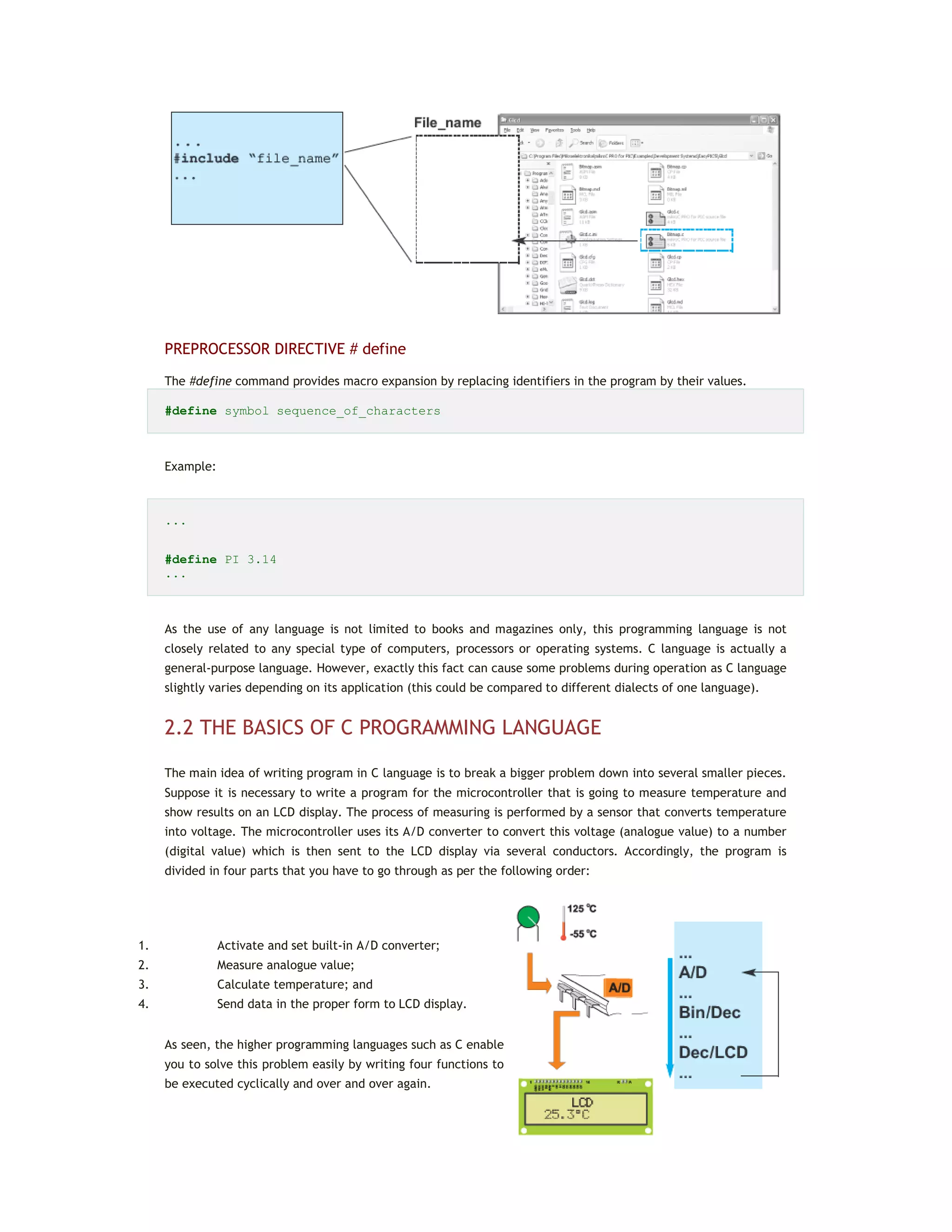 PREPROCESSOR DIRECTIVE # define
The #define command provides macro expansion by replacing identifiers in the program by their values.
#define symbol sequence_of_characters
Example:
...
#define PI 3.14
...
As the use of any language is not limited to books and magazines only, this programming language is not
closely related to any special type of computers, processors or operating systems. C language is actually a
general-purpose language. However, exactly this fact can cause some problems during operation as C language
slightly varies depending on its application (this could be compared to different dialects of one language).
2.2 THE BASICS OF C PROGRAMMING LANGUAGE
The main idea of writing program in C language is to break a bigger problem down into several smaller pieces.
Suppose it is necessary to write a program for the microcontroller that is going to measure temperature and
show results on an LCD display. The process of measuring is performed by a sensor that converts temperature
into voltage. The microcontroller uses its A/D converter to convert this voltage (analogue value) to a number
(digital value) which is then sent to the LCD display via several conductors. Accordingly, the program is
divided in four parts that you have to go through as per the following order:
1. Activate and set built-in A/D converter;
2. Measure analogue value;
3. Calculate temperature; and
4. Send data in the proper form to LCD display.
As seen, the higher programming languages such as C enable
you to solve this problem easily by writing four functions to
be executed cyclically and over and over again.
 