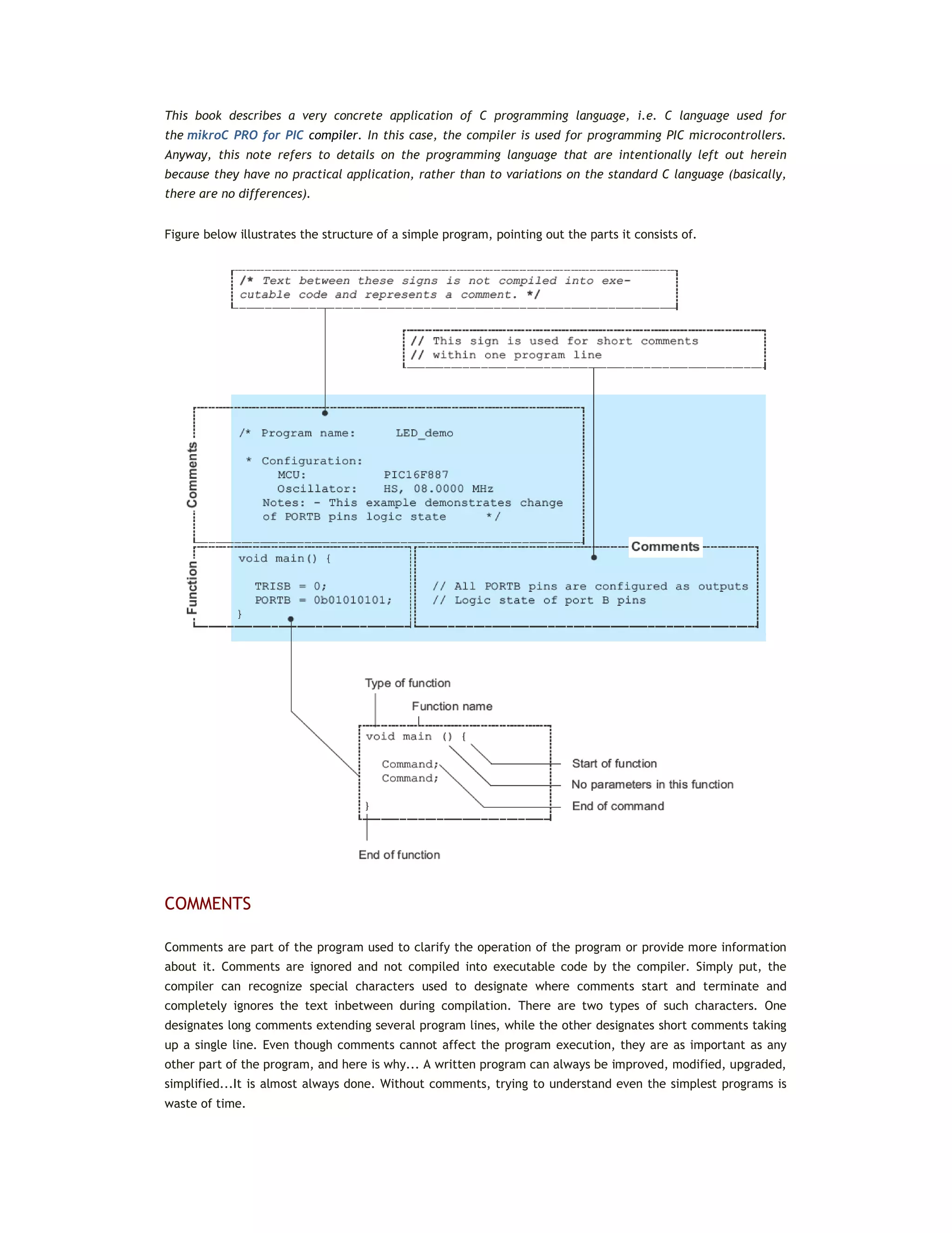 This book describes a very concrete application of C programming language, i.e. C language used for
the mikroC PRO for PIC compiler. In this case, the compiler is used for programming PIC microcontrollers.
Anyway, this note refers to details on the programming language that are intentionally left out herein
because they have no practical application, rather than to variations on the standard C language (basically,
there are no differences).
Figure below illustrates the structure of a simple program, pointing out the parts it consists of.
COMMENTS
Comments are part of the program used to clarify the operation of the program or provide more information
about it. Comments are ignored and not compiled into executable code by the compiler. Simply put, the
compiler can recognize special characters used to designate where comments start and terminate and
completely ignores the text inbetween during compilation. There are two types of such characters. One
designates long comments extending several program lines, while the other designates short comments taking
up a single line. Even though comments cannot affect the program execution, they are as important as any
other part of the program, and here is why... A written program can always be improved, modified, upgraded,
simplified...It is almost always done. Without comments, trying to understand even the simplest programs is
waste of time.
 