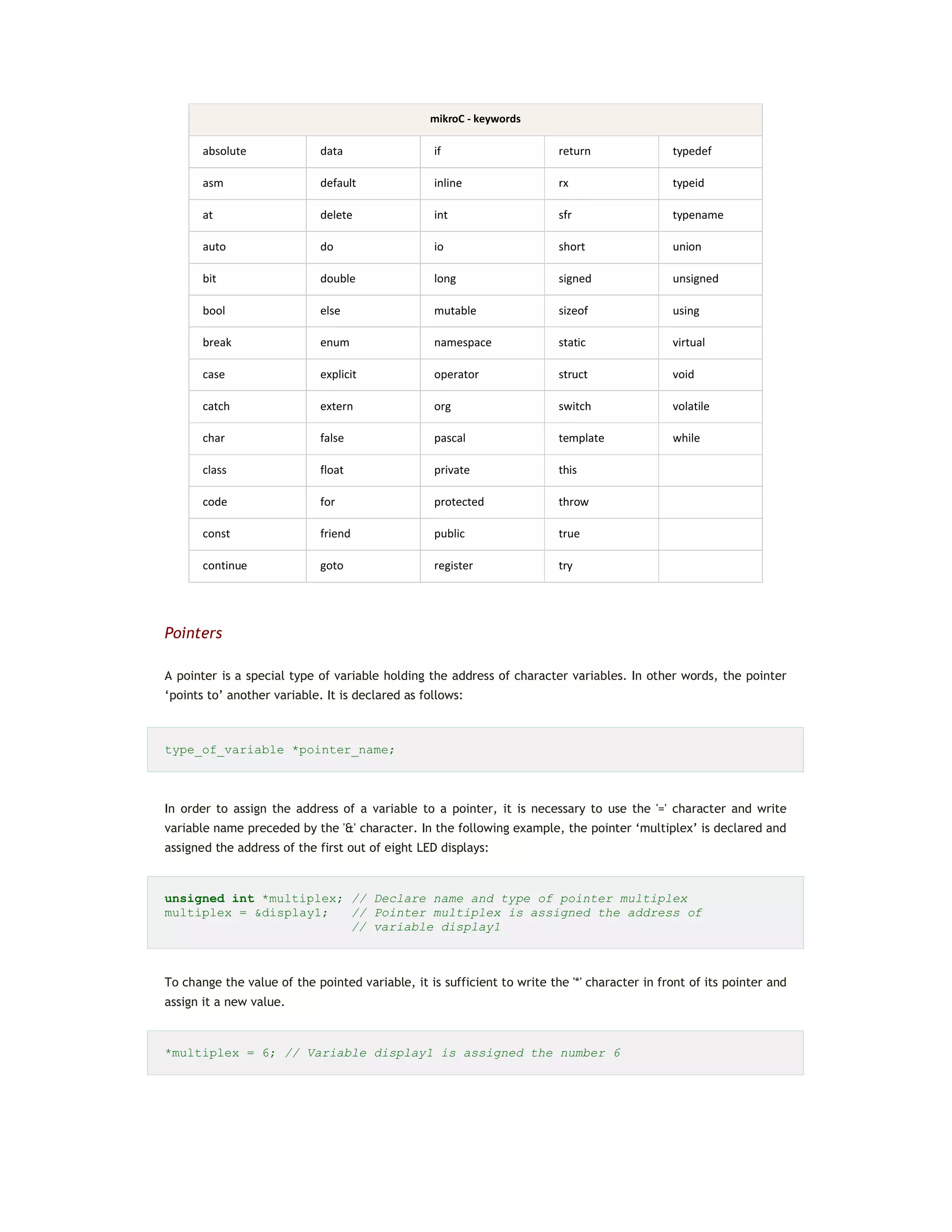 mikroC - keywords
absolute data if return typedef
asm default inline rx typeid
at delete int sfr typename
auto do io short union
bit double long signed unsigned
bool else mutable sizeof using
break enum namespace static virtual
case explicit operator struct void
catch extern org switch volatile
char false pascal template while
class float private this
code for protected throw
const friend public true
continue goto register try
Pointers
A pointer is a special type of variable holding the address of character variables. In other words, the pointer
‘points to’ another variable. It is declared as follows:
type_of_variable *pointer_name;
In order to assign the address of a variable to a pointer, it is necessary to use the '=' character and write
variable name preceded by the '&' character. In the following example, the pointer ‘multiplex’ is declared and
assigned the address of the first out of eight LED displays:
unsigned int *multiplex; // Declare name and type of pointer multiplex
multiplex = &display1; // Pointer multiplex is assigned the address of
// variable display1
To change the value of the pointed variable, it is sufficient to write the '*' character in front of its pointer and
assign it a new value.
*multiplex = 6; // Variable display1 is assigned the number 6
 