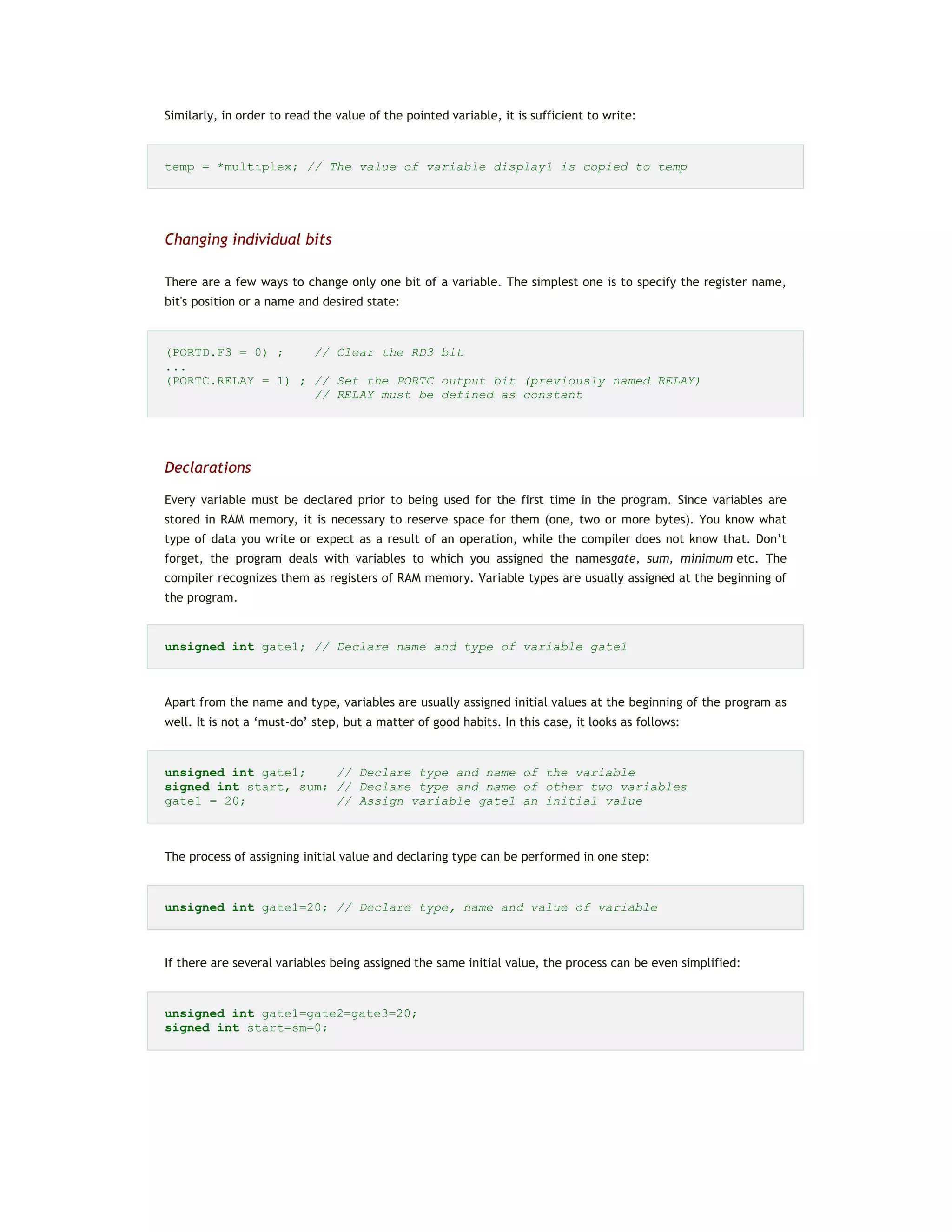 Similarly, in order to read the value of the pointed variable, it is sufficient to write:
temp = *multiplex; // The value of variable display1 is copied to temp
Changing individual bits
There are a few ways to change only one bit of a variable. The simplest one is to specify the register name,
bit's position or a name and desired state:
(PORTD.F3 = 0) ; // Clear the RD3 bit
...
(PORTC.RELAY = 1) ; // Set the PORTC output bit (previously named RELAY)
// RELAY must be defined as constant
Declarations
Every variable must be declared prior to being used for the first time in the program. Since variables are
stored in RAM memory, it is necessary to reserve space for them (one, two or more bytes). You know what
type of data you write or expect as a result of an operation, while the compiler does not know that. Don’t
forget, the program deals with variables to which you assigned the namesgate, sum, minimum etc. The
compiler recognizes them as registers of RAM memory. Variable types are usually assigned at the beginning of
the program.
unsigned int gate1; // Declare name and type of variable gate1
Apart from the name and type, variables are usually assigned initial values at the beginning of the program as
well. It is not a ‘must-do’ step, but a matter of good habits. In this case, it looks as follows:
unsigned int gate1; // Declare type and name of the variable
signed int start, sum; // Declare type and name of other two variables
gate1 = 20; // Assign variable gate1 an initial value
The process of assigning initial value and declaring type can be performed in one step:
unsigned int gate1=20; // Declare type, name and value of variable
If there are several variables being assigned the same initial value, the process can be even simplified:
unsigned int gate1=gate2=gate3=20;
signed int start=sm=0;
 