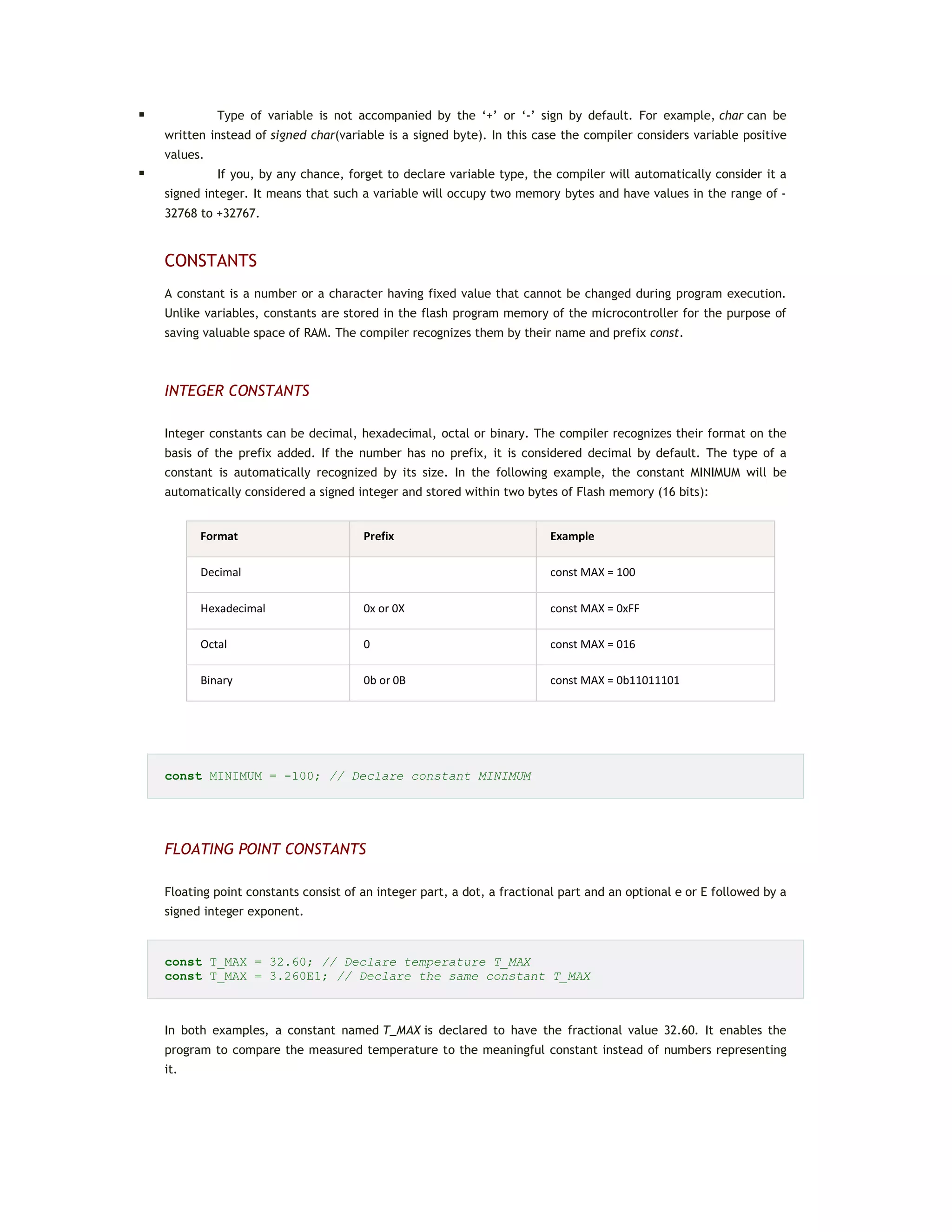  Type of variable is not accompanied by the ‘+’ or ‘-’ sign by default. For example, char can be
written instead of signed char(variable is a signed byte). In this case the compiler considers variable positive
values.
 If you, by any chance, forget to declare variable type, the compiler will automatically consider it a
signed integer. It means that such a variable will occupy two memory bytes and have values in the range of -
32768 to +32767.
CONSTANTS
A constant is a number or a character having fixed value that cannot be changed during program execution.
Unlike variables, constants are stored in the flash program memory of the microcontroller for the purpose of
saving valuable space of RAM. The compiler recognizes them by their name and prefix const.
INTEGER CONSTANTS
Integer constants can be decimal, hexadecimal, octal or binary. The compiler recognizes their format on the
basis of the prefix added. If the number has no prefix, it is considered decimal by default. The type of a
constant is automatically recognized by its size. In the following example, the constant MINIMUM will be
automatically considered a signed integer and stored within two bytes of Flash memory (16 bits):
Format Prefix Example
Decimal const MAX = 100
Hexadecimal 0x or 0X const MAX = 0xFF
Octal 0 const MAX = 016
Binary 0b or 0B const MAX = 0b11011101
const MINIMUM = -100; // Declare constant MINIMUM
FLOATING POINT CONSTANTS
Floating point constants consist of an integer part, a dot, a fractional part and an optional e or E followed by a
signed integer exponent.
const T_MAX = 32.60; // Declare temperature T_MAX
const T_MAX = 3.260E1; // Declare the same constant T_MAX
In both examples, a constant named T_MAX is declared to have the fractional value 32.60. It enables the
program to compare the measured temperature to the meaningful constant instead of numbers representing
it.
 