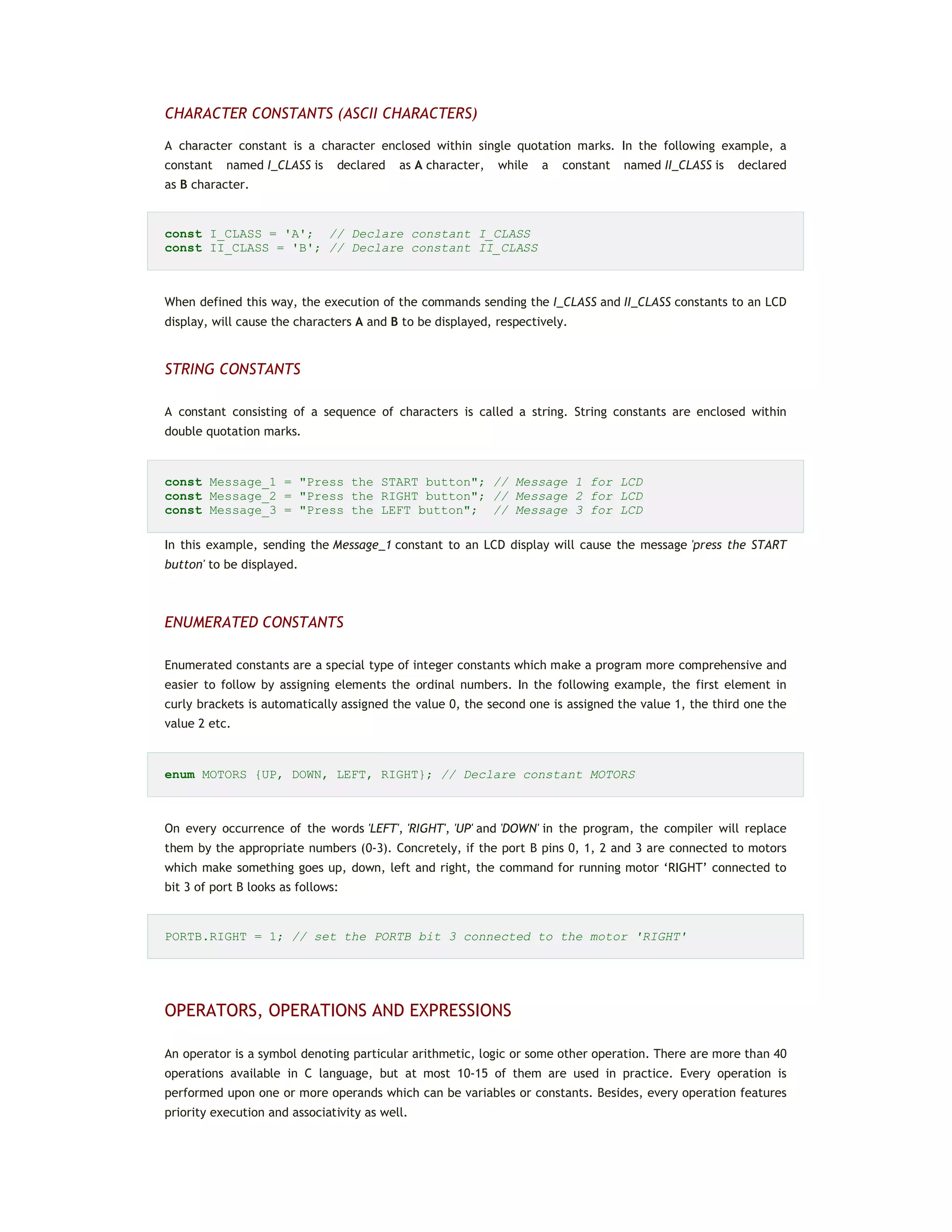 CHARACTER CONSTANTS (ASCII CHARACTERS)
A character constant is a character enclosed within single quotation marks. In the following example, a
constant named I_CLASS is declared as A character, while a constant named II_CLASS is declared
as B character.
const I_CLASS = 'A'; // Declare constant I_CLASS
const II_CLASS = 'B'; // Declare constant II_CLASS
When defined this way, the execution of the commands sending the I_CLASS and II_CLASS constants to an LCD
display, will cause the characters A and B to be displayed, respectively.
STRING CONSTANTS
A constant consisting of a sequence of characters is called a string. String constants are enclosed within
double quotation marks.
const Message_1 = "Press the START button"; // Message 1 for LCD
const Message_2 = "Press the RIGHT button"; // Message 2 for LCD
const Message_3 = "Press the LEFT button"; // Message 3 for LCD
In this example, sending the Message_1 constant to an LCD display will cause the message 'press the START
button' to be displayed.
ENUMERATED CONSTANTS
Enumerated constants are a special type of integer constants which make a program more comprehensive and
easier to follow by assigning elements the ordinal numbers. In the following example, the first element in
curly brackets is automatically assigned the value 0, the second one is assigned the value 1, the third one the
value 2 etc.
enum MOTORS {UP, DOWN, LEFT, RIGHT}; // Declare constant MOTORS
On every occurrence of the words 'LEFT', 'RIGHT', 'UP' and 'DOWN' in the program, the compiler will replace
them by the appropriate numbers (0-3). Concretely, if the port B pins 0, 1, 2 and 3 are connected to motors
which make something goes up, down, left and right, the command for running motor ‘RIGHT’ connected to
bit 3 of port B looks as follows:
PORTB.RIGHT = 1; // set the PORTB bit 3 connected to the motor 'RIGHT'
OPERATORS, OPERATIONS AND EXPRESSIONS
An operator is a symbol denoting particular arithmetic, logic or some other operation. There are more than 40
operations available in C language, but at most 10-15 of them are used in practice. Every operation is
performed upon one or more operands which can be variables or constants. Besides, every operation features
priority execution and associativity as well.
 