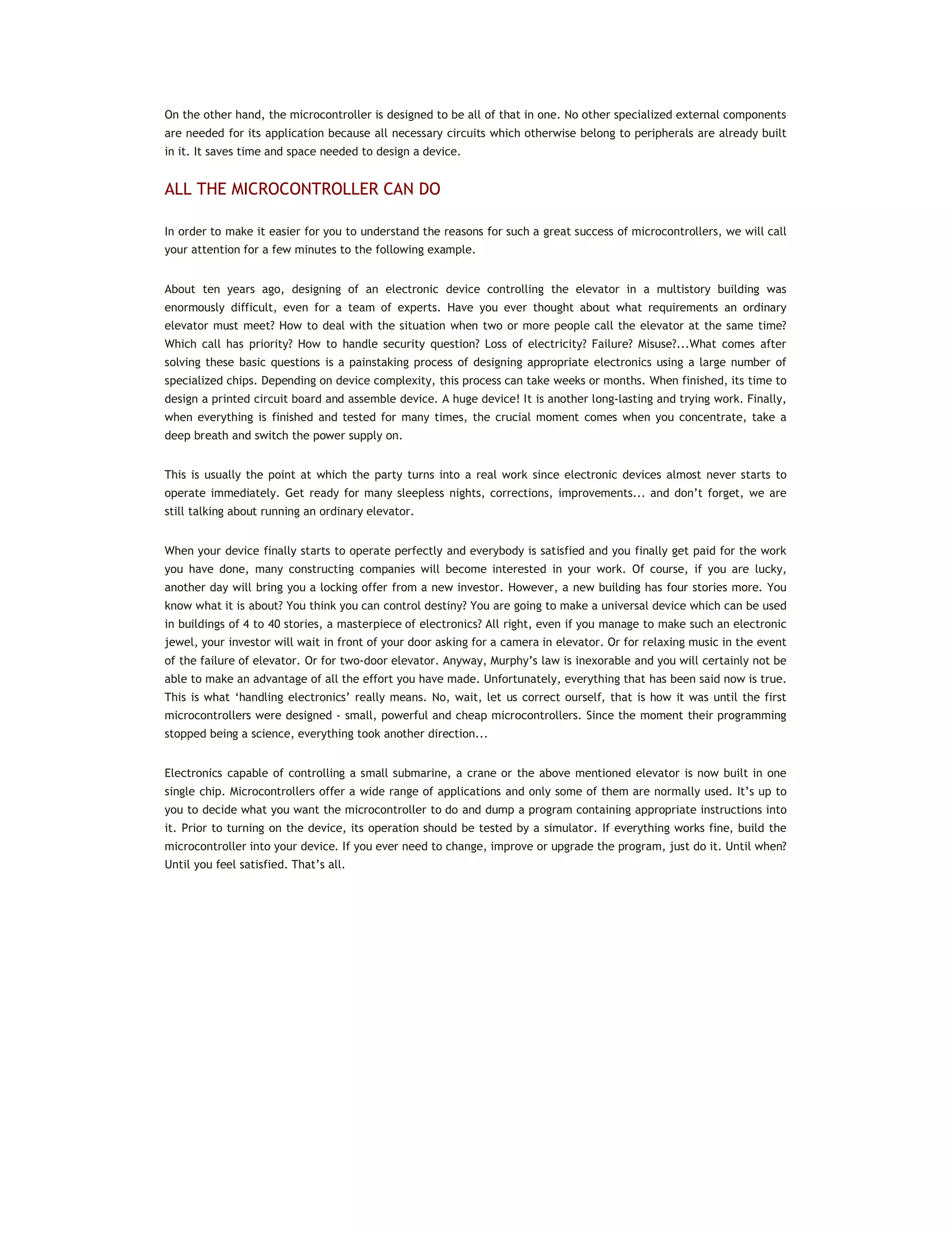 On the other hand, the microcontroller is designed to be all of that in one. No other specialized external components
are needed for its application because all necessary circuits which otherwise belong to peripherals are already built
in it. It saves time and space needed to design a device.
ALL THE MICROCONTROLLER CAN DO
In order to make it easier for you to understand the reasons for such a great success of microcontrollers, we will call
your attention for a few minutes to the following example.
About ten years ago, designing of an electronic device controlling the elevator in a multistory building was
enormously difficult, even for a team of experts. Have you ever thought about what requirements an ordinary
elevator must meet? How to deal with the situation when two or more people call the elevator at the same time?
Which call has priority? How to handle security question? Loss of electricity? Failure? Misuse?...What comes after
solving these basic questions is a painstaking process of designing appropriate electronics using a large number of
specialized chips. Depending on device complexity, this process can take weeks or months. When finished, its time to
design a printed circuit board and assemble device. A huge device! It is another long-lasting and trying work. Finally,
when everything is finished and tested for many times, the crucial moment comes when you concentrate, take a
deep breath and switch the power supply on.
This is usually the point at which the party turns into a real work since electronic devices almost never starts to
operate immediately. Get ready for many sleepless nights, corrections, improvements... and don’t forget, we are
still talking about running an ordinary elevator.
When your device finally starts to operate perfectly and everybody is satisfied and you finally get paid for the work
you have done, many constructing companies will become interested in your work. Of course, if you are lucky,
another day will bring you a locking offer from a new investor. However, a new building has four stories more. You
know what it is about? You think you can control destiny? You are going to make a universal device which can be used
in buildings of 4 to 40 stories, a masterpiece of electronics? All right, even if you manage to make such an electronic
jewel, your investor will wait in front of your door asking for a camera in elevator. Or for relaxing music in the event
of the failure of elevator. Or for two-door elevator. Anyway, Murphy’s law is inexorable and you will certainly not be
able to make an advantage of all the effort you have made. Unfortunately, everything that has been said now is true.
This is what ‘handling electronics’ really means. No, wait, let us correct ourself, that is how it was until the first
microcontrollers were designed - small, powerful and cheap microcontrollers. Since the moment their programming
stopped being a science, everything took another direction...
Electronics capable of controlling a small submarine, a crane or the above mentioned elevator is now built in one
single chip. Microcontrollers offer a wide range of applications and only some of them are normally used. It’s up to
you to decide what you want the microcontroller to do and dump a program containing appropriate instructions into
it. Prior to turning on the device, its operation should be tested by a simulator. If everything works fine, build the
microcontroller into your device. If you ever need to change, improve or upgrade the program, just do it. Until when?
Until you feel satisfied. That’s all.
 