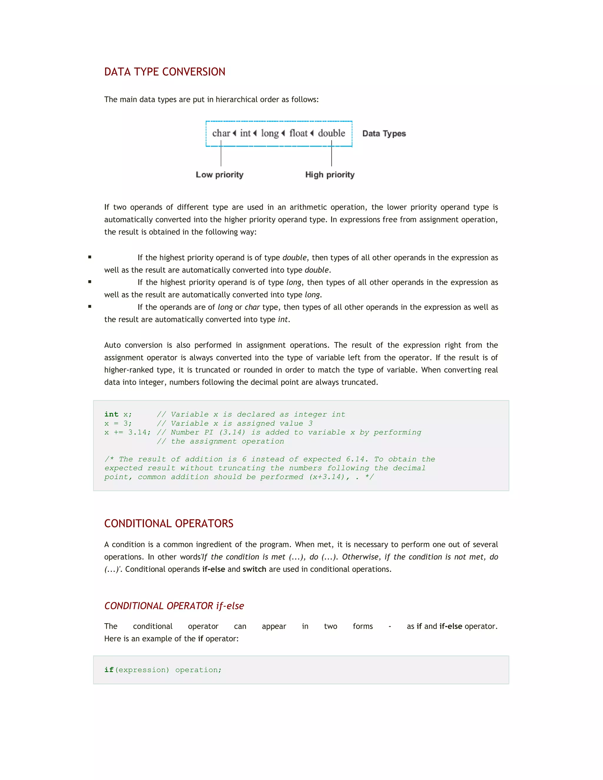 DATA TYPE CONVERSION
The main data types are put in hierarchical order as follows:
If two operands of different type are used in an arithmetic operation, the lower priority operand type is
automatically converted into the higher priority operand type. In expressions free from assignment operation,
the result is obtained in the following way:
 If the highest priority operand is of type double, then types of all other operands in the expression as
well as the result are automatically converted into type double.
 If the highest priority operand is of type long, then types of all other operands in the expression as
well as the result are automatically converted into type long.
 If the operands are of long or char type, then types of all other operands in the expression as well as
the result are automatically converted into type int.
Auto conversion is also performed in assignment operations. The result of the expression right from the
assignment operator is always converted into the type of variable left from the operator. If the result is of
higher-ranked type, it is truncated or rounded in order to match the type of variable. When converting real
data into integer, numbers following the decimal point are always truncated.
int x; // Variable x is declared as integer int
x = 3; // Variable x is assigned value 3
x += 3.14; // Number PI (3.14) is added to variable x by performing
// the assignment operation
/* The result of addition is 6 instead of expected 6.14. To obtain the
expected result without truncating the numbers following the decimal
point, common addition should be performed (x+3.14), . */
CONDITIONAL OPERATORS
A condition is a common ingredient of the program. When met, it is necessary to perform one out of several
operations. In other words'If the condition is met (...), do (...). Otherwise, if the condition is not met, do
(...)'. Conditional operands if-else and switch are used in conditional operations.
CONDITIONAL OPERATOR if-else
The conditional operator can appear in two forms - as if and if-else operator.
Here is an example of the if operator:
if(expression) operation;
 