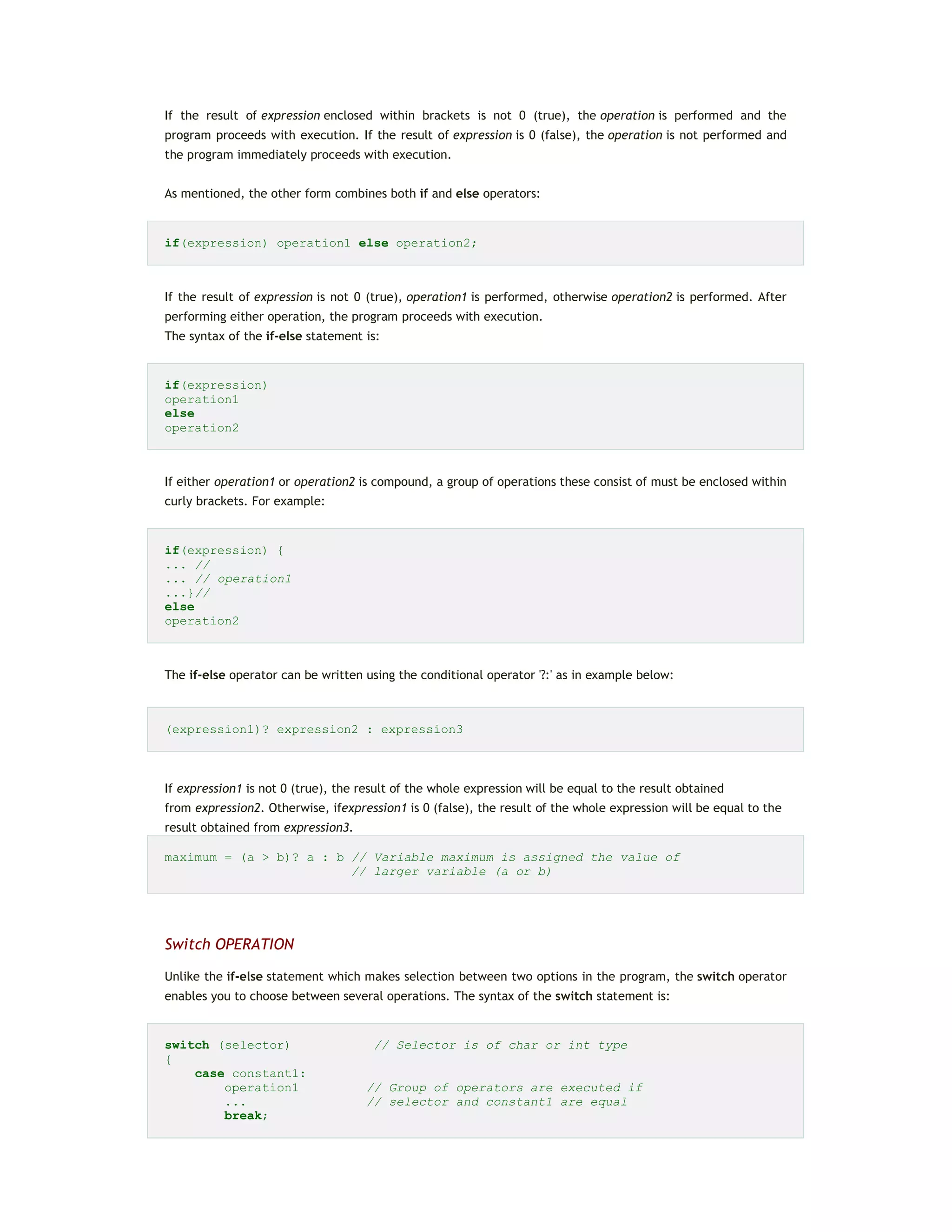 If the result of expression enclosed within brackets is not 0 (true), the operation is performed and the
program proceeds with execution. If the result of expression is 0 (false), the operation is not performed and
the program immediately proceeds with execution.
As mentioned, the other form combines both if and else operators:
if(expression) operation1 else operation2;
If the result of expression is not 0 (true), operation1 is performed, otherwise operation2 is performed. After
performing either operation, the program proceeds with execution.
The syntax of the if-else statement is:
if(expression)
operation1
else
operation2
If either operation1 or operation2 is compound, a group of operations these consist of must be enclosed within
curly brackets. For example:
if(expression) {
... //
... // operation1
...}//
else
operation2
The if-else operator can be written using the conditional operator '?:' as in example below:
(expression1)? expression2 : expression3
If expression1 is not 0 (true), the result of the whole expression will be equal to the result obtained
from expression2. Otherwise, ifexpression1 is 0 (false), the result of the whole expression will be equal to the
result obtained from expression3.
maximum = (a > b)? a : b // Variable maximum is assigned the value of
// larger variable (a or b)
Switch OPERATION
Unlike the if-else statement which makes selection between two options in the program, the switch operator
enables you to choose between several operations. The syntax of the switch statement is:
switch (selector) // Selector is of char or int type
{
case constant1:
operation1 // Group of operators are executed if
... // selector and constant1 are equal
break;
 