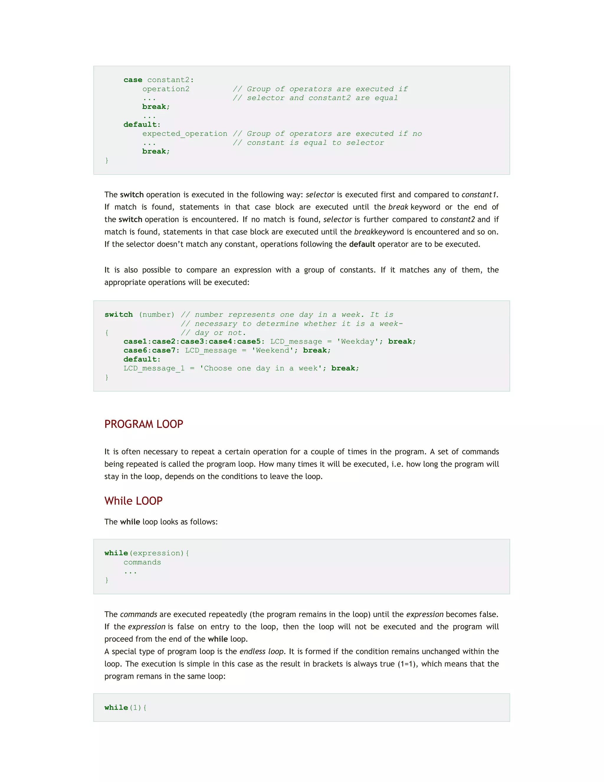 case constant2:
operation2 // Group of operators are executed if
... // selector and constant2 are equal
break;
...
default:
expected_operation // Group of operators are executed if no
... // constant is equal to selector
break;
}
The switch operation is executed in the following way: selector is executed first and compared to constant1.
If match is found, statements in that case block are executed until the break keyword or the end of
the switch operation is encountered. If no match is found, selector is further compared to constant2 and if
match is found, statements in that case block are executed until the breakkeyword is encountered and so on.
If the selector doesn’t match any constant, operations following the default operator are to be executed.
It is also possible to compare an expression with a group of constants. If it matches any of them, the
appropriate operations will be executed:
switch (number) // number represents one day in a week. It is
// necessary to determine whether it is a week-
{ // day or not.
case1:case2:case3:case4:case5: LCD_message = 'Weekday'; break;
case6:case7: LCD_message = 'Weekend'; break;
default:
LCD_message_1 = 'Choose one day in a week'; break;
}
PROGRAM LOOP
It is often necessary to repeat a certain operation for a couple of times in the program. A set of commands
being repeated is called the program loop. How many times it will be executed, i.e. how long the program will
stay in the loop, depends on the conditions to leave the loop.
While LOOP
The while loop looks as follows:
while(expression){
commands
...
}
The commands are executed repeatedly (the program remains in the loop) until the expression becomes false.
If the expression is false on entry to the loop, then the loop will not be executed and the program will
proceed from the end of the while loop.
A special type of program loop is the endless loop. It is formed if the condition remains unchanged within the
loop. The execution is simple in this case as the result in brackets is always true (1=1), which means that the
program remans in the same loop:
while(1){
 