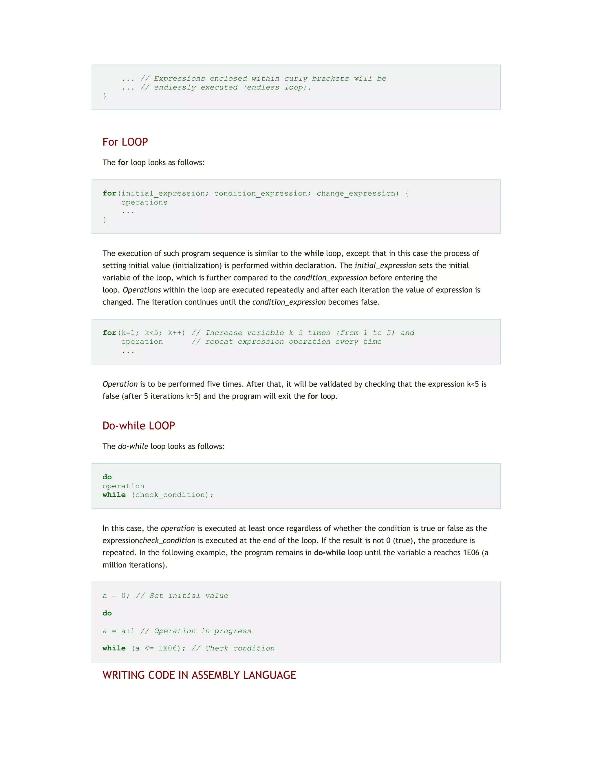 ... // Expressions enclosed within curly brackets will be
... // endlessly executed (endless loop).
}
For LOOP
The for loop looks as follows:
for(initial_expression; condition_expression; change_expression) {
operations
...
}
The execution of such program sequence is similar to the while loop, except that in this case the process of
setting initial value (initialization) is performed within declaration. The initial_expression sets the initial
variable of the loop, which is further compared to the condition_expression before entering the
loop. Operations within the loop are executed repeatedly and after each iteration the value of expression is
changed. The iteration continues until the condition_expression becomes false.
for(k=1; k<5; k++) // Increase variable k 5 times (from 1 to 5) and
operation // repeat expression operation every time
...
Operation is to be performed five times. After that, it will be validated by checking that the expression k<5 is
false (after 5 iterations k=5) and the program will exit the for loop.
Do-while LOOP
The do-while loop looks as follows:
do
operation
while (check_condition);
In this case, the operation is executed at least once regardless of whether the condition is true or false as the
expressioncheck_condition is executed at the end of the loop. If the result is not 0 (true), the procedure is
repeated. In the following example, the program remains in do-while loop until the variable a reaches 1E06 (a
million iterations).
a = 0; // Set initial value
do
a = a+1 // Operation in progress
while (a <= 1E06); // Check condition
WRITING CODE IN ASSEMBLY LANGUAGE
 