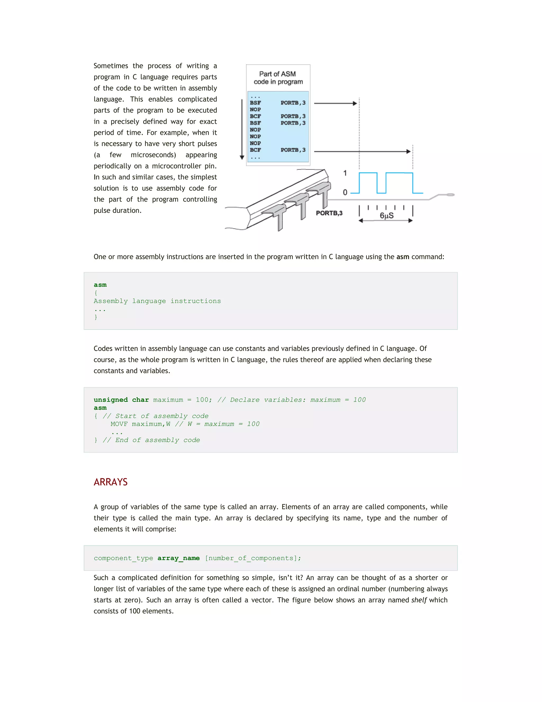 Sometimes the process of writing a
program in C language requires parts
of the code to be written in assembly
language. This enables complicated
parts of the program to be executed
in a precisely defined way for exact
period of time. For example, when it
is necessary to have very short pulses
(a few microseconds) appearing
periodically on a microcontroller pin.
In such and similar cases, the simplest
solution is to use assembly code for
the part of the program controlling
pulse duration.
One or more assembly instructions are inserted in the program written in C language using the asm command:
asm
{
Assembly language instructions
...
}
Codes written in assembly language can use constants and variables previously defined in C language. Of
course, as the whole program is written in C language, the rules thereof are applied when declaring these
constants and variables.
unsigned char maximum = 100; // Declare variables: maximum = 100
asm
{ // Start of assembly code
MOVF maximum,W // W = maximum = 100
...
} // End of assembly code
ARRAYS
A group of variables of the same type is called an array. Elements of an array are called components, while
their type is called the main type. An array is declared by specifying its name, type and the number of
elements it will comprise:
component_type array_name [number_of_components];
Such a complicated definition for something so simple, isn’t it? An array can be thought of as a shorter or
longer list of variables of the same type where each of these is assigned an ordinal number (numbering always
starts at zero). Such an array is often called a vector. The figure below shows an array named shelf which
consists of 100 elements.
 