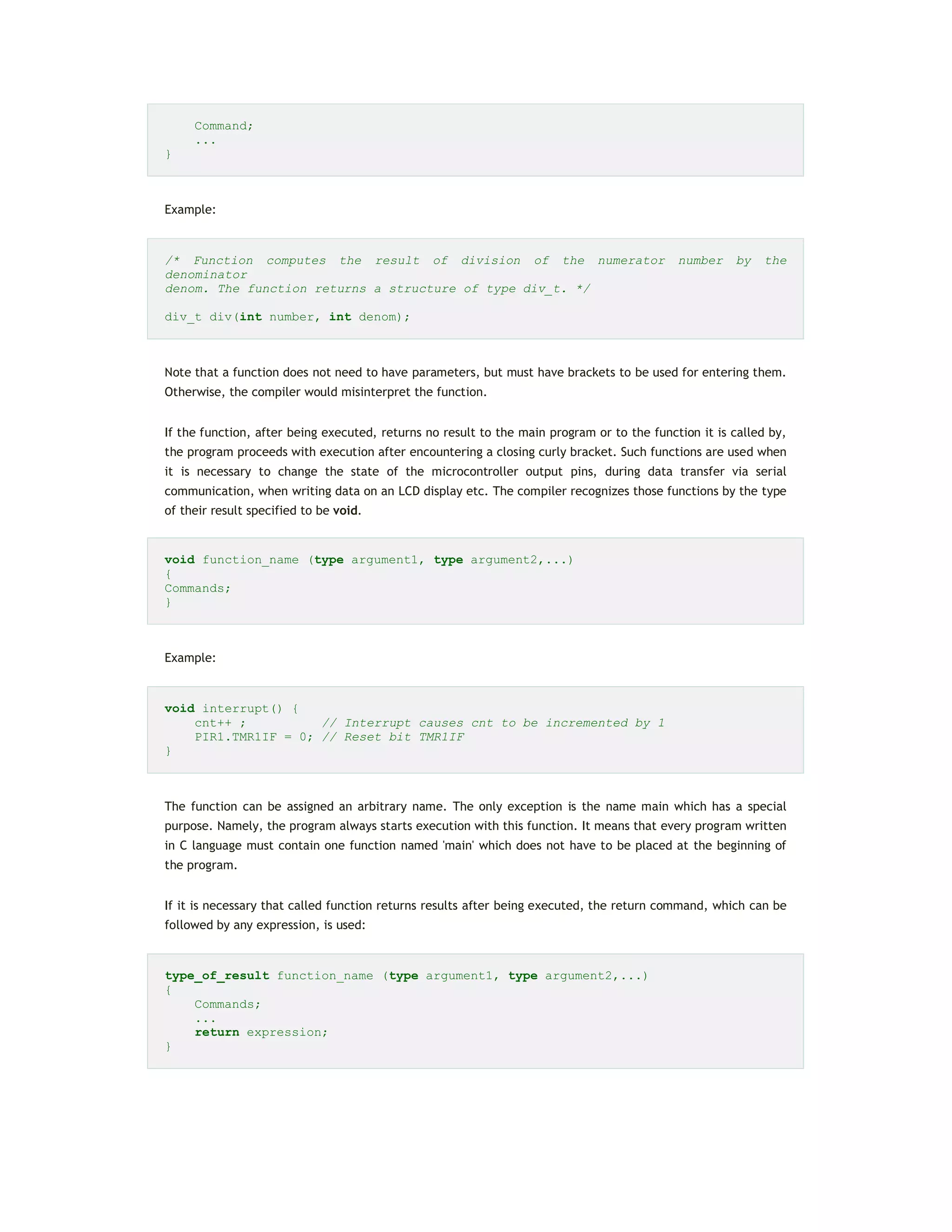 Command;
...
}
Example:
/* Function computes the result of division of the numerator number by the
denominator
denom. The function returns a structure of type div_t. */
div_t div(int number, int denom);
Note that a function does not need to have parameters, but must have brackets to be used for entering them.
Otherwise, the compiler would misinterpret the function.
If the function, after being executed, returns no result to the main program or to the function it is called by,
the program proceeds with execution after encountering a closing curly bracket. Such functions are used when
it is necessary to change the state of the microcontroller output pins, during data transfer via serial
communication, when writing data on an LCD display etc. The compiler recognizes those functions by the type
of their result specified to be void.
void function_name (type argument1, type argument2,...)
{
Commands;
}
Example:
void interrupt() {
cnt++ ; // Interrupt causes cnt to be incremented by 1
PIR1.TMR1IF = 0; // Reset bit TMR1IF
}
The function can be assigned an arbitrary name. The only exception is the name main which has a special
purpose. Namely, the program always starts execution with this function. It means that every program written
in C language must contain one function named 'main' which does not have to be placed at the beginning of
the program.
If it is necessary that called function returns results after being executed, the return command, which can be
followed by any expression, is used:
type_of_result function_name (type argument1, type argument2,...)
{
Commands;
...
return expression;
}
 
