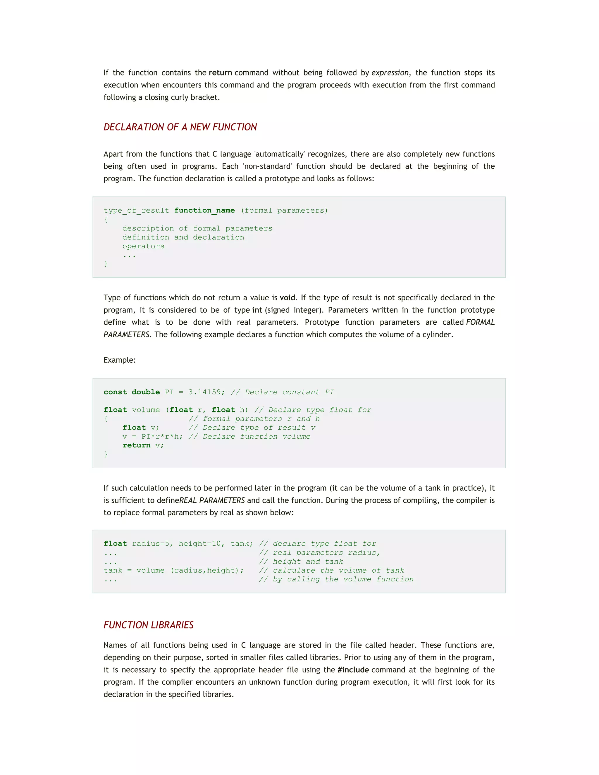If the function contains the return command without being followed by expression, the function stops its
execution when encounters this command and the program proceeds with execution from the first command
following a closing curly bracket.
DECLARATION OF A NEW FUNCTION
Apart from the functions that C language 'automatically' recognizes, there are also completely new functions
being often used in programs. Each 'non-standard' function should be declared at the beginning of the
program. The function declaration is called a prototype and looks as follows:
type_of_result function_name (formal parameters)
{
description of formal parameters
definition and declaration
operators
...
}
Type of functions which do not return a value is void. If the type of result is not specifically declared in the
program, it is considered to be of type int (signed integer). Parameters written in the function prototype
define what is to be done with real parameters. Prototype function parameters are called FORMAL
PARAMETERS. The following example declares a function which computes the volume of a cylinder.
Example:
const double PI = 3.14159; // Declare constant PI
float volume (float r, float h) // Declare type float for
{ // formal parameters r and h
float v; // Declare type of result v
v = PI*r*r*h; // Declare function volume
return v;
}
If such calculation needs to be performed later in the program (it can be the volume of a tank in practice), it
is sufficient to defineREAL PARAMETERS and call the function. During the process of compiling, the compiler is
to replace formal parameters by real as shown below:
float radius=5, height=10, tank; // declare type float for
... // real parameters radius,
... // height and tank
tank = volume (radius,height); // calculate the volume of tank
... // by calling the volume function
FUNCTION LIBRARIES
Names of all functions being used in C language are stored in the file called header. These functions are,
depending on their purpose, sorted in smaller files called libraries. Prior to using any of them in the program,
it is necessary to specify the appropriate header file using the #include command at the beginning of the
program. If the compiler encounters an unknown function during program execution, it will first look for its
declaration in the specified libraries.
 