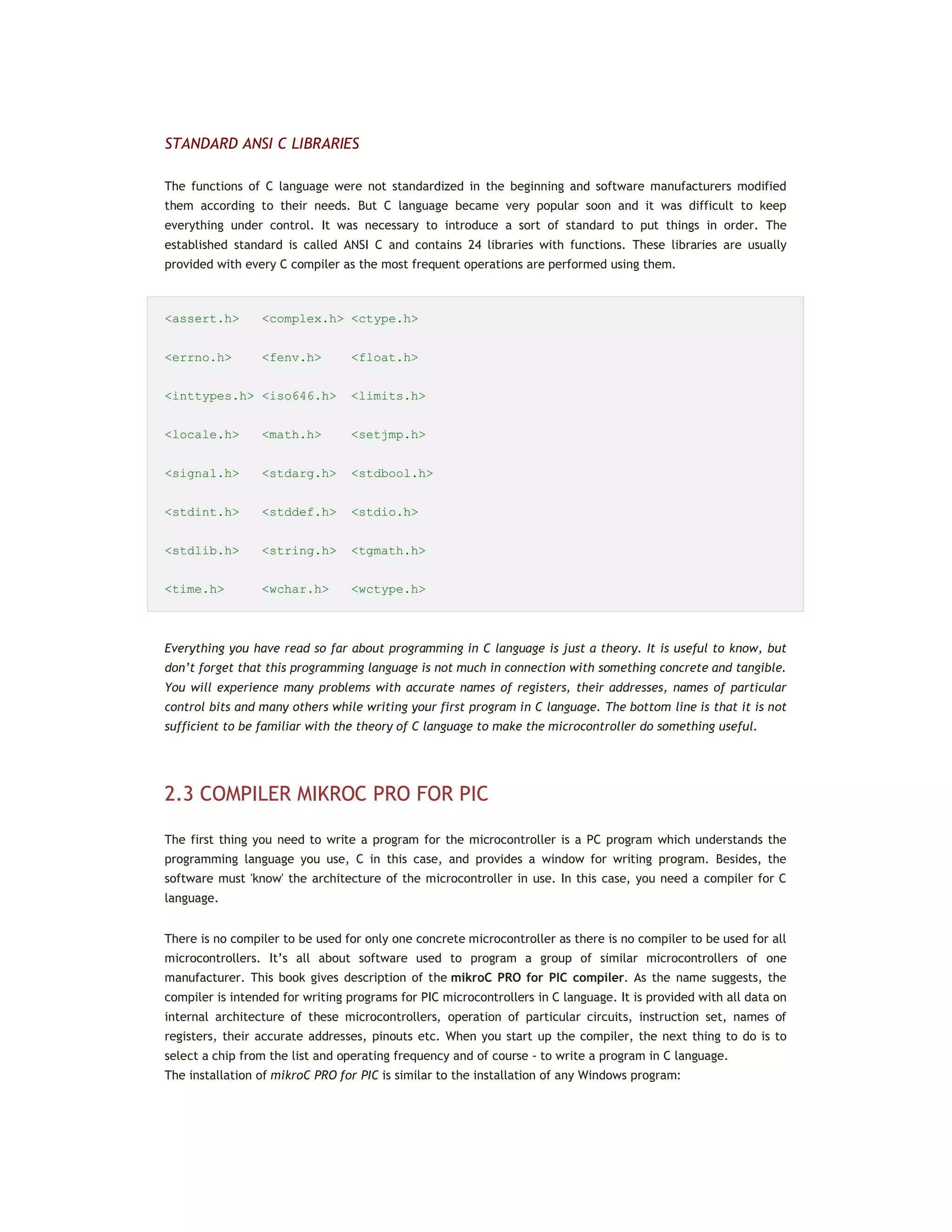 STANDARD ANSI C LIBRARIES
The functions of C language were not standardized in the beginning and software manufacturers modified
them according to their needs. But C language became very popular soon and it was difficult to keep
everything under control. It was necessary to introduce a sort of standard to put things in order. The
established standard is called ANSI C and contains 24 libraries with functions. These libraries are usually
provided with every C compiler as the most frequent operations are performed using them.
<assert.h> <complex.h> <ctype.h>
<errno.h> <fenv.h> <float.h>
<inttypes.h> <iso646.h> <limits.h>
<locale.h> <math.h> <setjmp.h>
<signal.h> <stdarg.h> <stdbool.h>
<stdint.h> <stddef.h> <stdio.h>
<stdlib.h> <string.h> <tgmath.h>
<time.h> <wchar.h> <wctype.h>
Everything you have read so far about programming in C language is just a theory. It is useful to know, but
don’t forget that this programming language is not much in connection with something concrete and tangible.
You will experience many problems with accurate names of registers, their addresses, names of particular
control bits and many others while writing your first program in C language. The bottom line is that it is not
sufficient to be familiar with the theory of C language to make the microcontroller do something useful.
2.3 COMPILER MIKROC PRO FOR PIC
The first thing you need to write a program for the microcontroller is a PC program which understands the
programming language you use, C in this case, and provides a window for writing program. Besides, the
software must 'know' the architecture of the microcontroller in use. In this case, you need a compiler for C
language.
There is no compiler to be used for only one concrete microcontroller as there is no compiler to be used for all
microcontrollers. It’s all about software used to program a group of similar microcontrollers of one
manufacturer. This book gives description of the mikroC PRO for PIC compiler. As the name suggests, the
compiler is intended for writing programs for PIC microcontrollers in C language. It is provided with all data on
internal architecture of these microcontrollers, operation of particular circuits, instruction set, names of
registers, their accurate addresses, pinouts etc. When you start up the compiler, the next thing to do is to
select a chip from the list and operating frequency and of course - to write a program in C language.
The installation of mikroC PRO for PIC is similar to the installation of any Windows program:
 