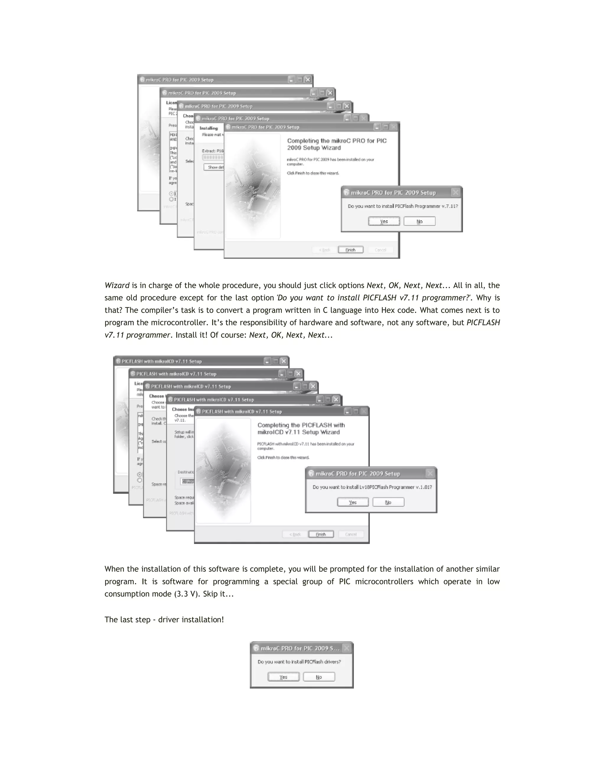 Wizard is in charge of the whole procedure, you should just click options Next, OK, Next, Next... All in all, the
same old procedure except for the last option 'Do you want to install PICFLASH v7.11 programmer?'. Why is
that? The compiler’s task is to convert a program written in C language into Hex code. What comes next is to
program the microcontroller. It’s the responsibility of hardware and software, not any software, but PICFLASH
v7.11 programmer. Install it! Of course: Next, OK, Next, Next...
When the installation of this software is complete, you will be prompted for the installation of another similar
program. It is software for programming a special group of PIC microcontrollers which operate in low
consumption mode (3.3 V). Skip it...
The last step - driver installation!
 