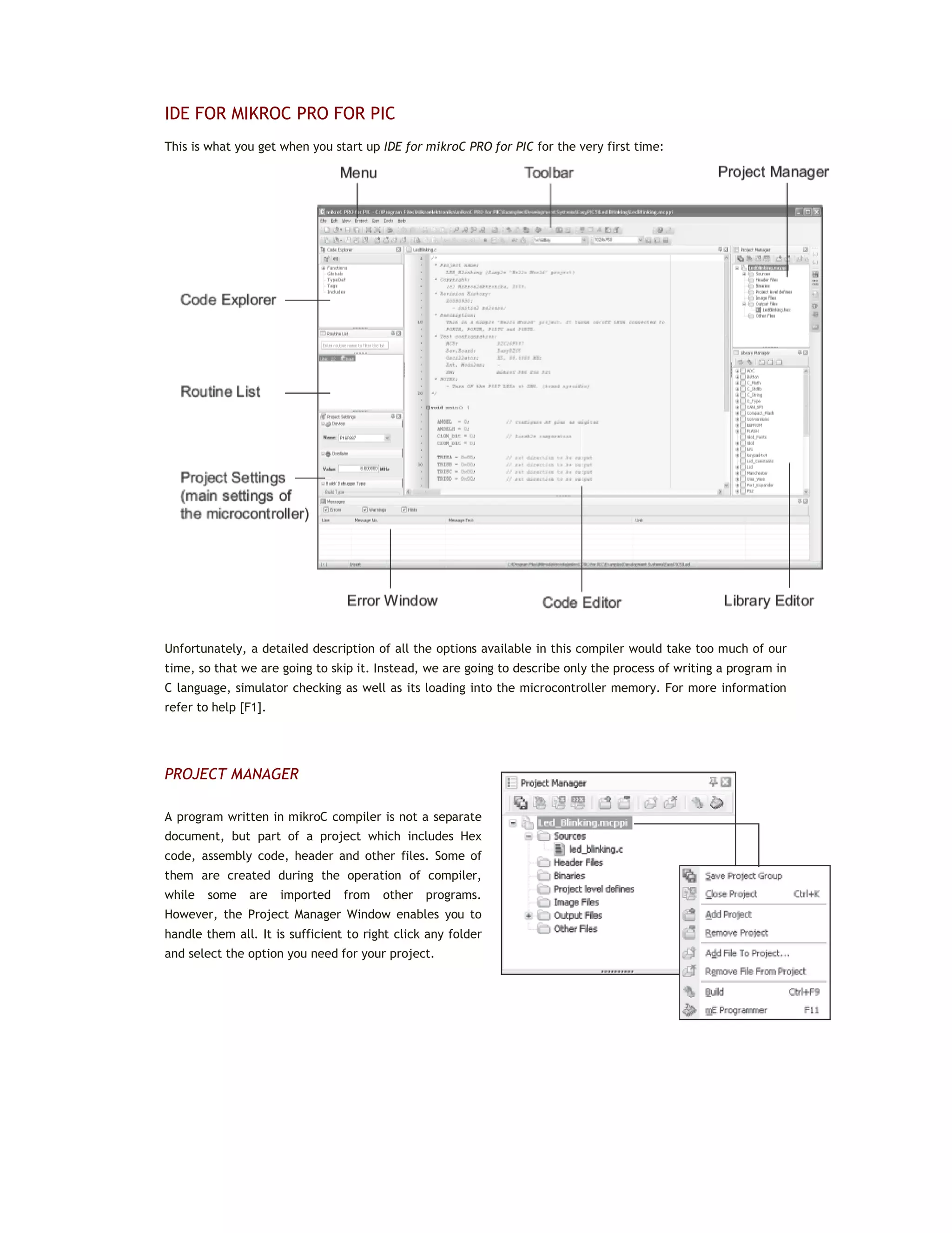 IDE FOR MIKROC PRO FOR PIC
This is what you get when you start up IDE for mikroC PRO for PIC for the very first time:
Unfortunately, a detailed description of all the options available in this compiler would take too much of our
time, so that we are going to skip it. Instead, we are going to describe only the process of writing a program in
C language, simulator checking as well as its loading into the microcontroller memory. For more information
refer to help [F1].
PROJECT MANAGER
A program written in mikroC compiler is not a separate
document, but part of a project which includes Hex
code, assembly code, header and other files. Some of
them are created during the operation of compiler,
while some are imported from other programs.
However, the Project Manager Window enables you to
handle them all. It is sufficient to right click any folder
and select the option you need for your project.
 