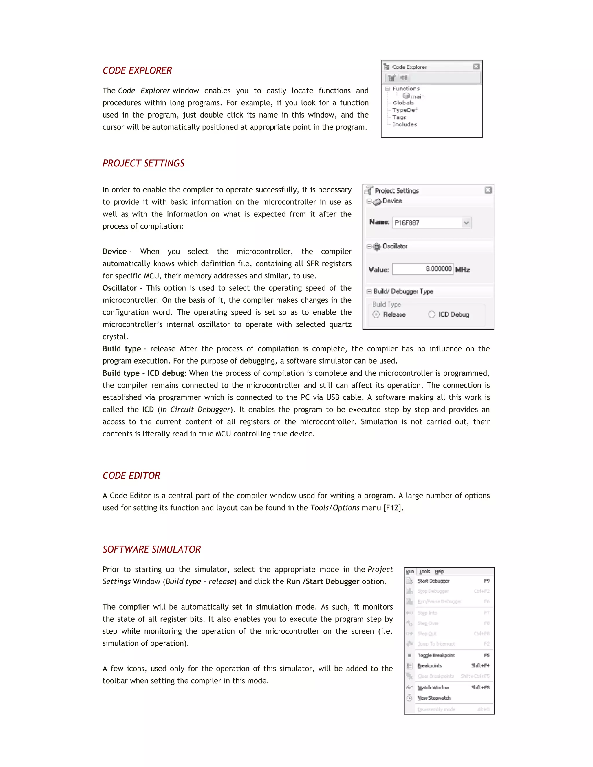 CODE EXPLORER
The Code Explorer window enables you to easily locate functions and
procedures within long programs. For example, if you look for a function
used in the program, just double click its name in this window, and the
cursor will be automatically positioned at appropriate point in the program.
PROJECT SETTINGS
In order to enable the compiler to operate successfully, it is necessary
to provide it with basic information on the microcontroller in use as
well as with the information on what is expected from it after the
process of compilation:
Device - When you select the microcontroller, the compiler
automatically knows which definition file, containing all SFR registers
for specific MCU, their memory addresses and similar, to use.
Oscillator - This option is used to select the operating speed of the
microcontroller. On the basis of it, the compiler makes changes in the
configuration word. The operating speed is set so as to enable the
microcontroller’s internal oscillator to operate with selected quartz
crystal.
Build type - release After the process of compilation is complete, the compiler has no influence on the
program execution. For the purpose of debugging, a software simulator can be used.
Build type - ICD debug: When the process of compilation is complete and the microcontroller is programmed,
the compiler remains connected to the microcontroller and still can affect its operation. The connection is
established via programmer which is connected to the PC via USB cable. A software making all this work is
called the ICD (In Circuit Debugger). It enables the program to be executed step by step and provides an
access to the current content of all registers of the microcontroller. Simulation is not carried out, their
contents is literally read in true MCU controlling true device.
CODE EDITOR
A Code Editor is a central part of the compiler window used for writing a program. A large number of options
used for setting its function and layout can be found in the Tools/Options menu [F12].
SOFTWARE SIMULATOR
Prior to starting up the simulator, select the appropriate mode in the Project
Settings Window (Build type - release) and click the Run /Start Debugger option.
The compiler will be automatically set in simulation mode. As such, it monitors
the state of all register bits. It also enables you to execute the program step by
step while monitoring the operation of the microcontroller on the screen (i.e.
simulation of operation).
A few icons, used only for the operation of this simulator, will be added to the
toolbar when setting the compiler in this mode.
 