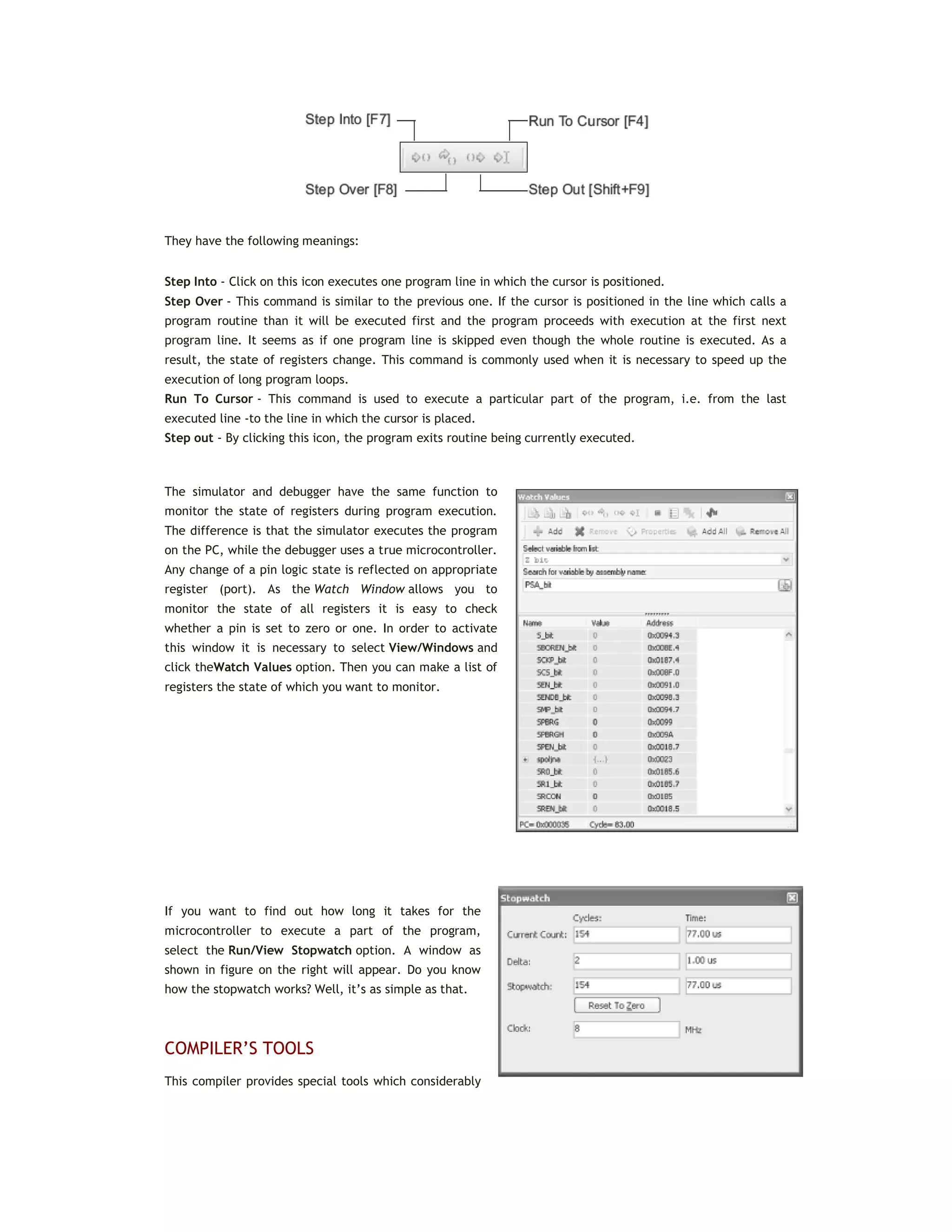 They have the following meanings:
Step Into - Click on this icon executes one program line in which the cursor is positioned.
Step Over - This command is similar to the previous one. If the cursor is positioned in the line which calls a
program routine than it will be executed first and the program proceeds with execution at the first next
program line. It seems as if one program line is skipped even though the whole routine is executed. As a
result, the state of registers change. This command is commonly used when it is necessary to speed up the
execution of long program loops.
Run To Cursor - This command is used to execute a particular part of the program, i.e. from the last
executed line -to the line in which the cursor is placed.
Step out - By clicking this icon, the program exits routine being currently executed.
The simulator and debugger have the same function to
monitor the state of registers during program execution.
The difference is that the simulator executes the program
on the PC, while the debugger uses a true microcontroller.
Any change of a pin logic state is reflected on appropriate
register (port). As the Watch Window allows you to
monitor the state of all registers it is easy to check
whether a pin is set to zero or one. In order to activate
this window it is necessary to select View/Windows and
click theWatch Values option. Then you can make a list of
registers the state of which you want to monitor.
If you want to find out how long it takes for the
microcontroller to execute a part of the program,
select the Run/View Stopwatch option. A window as
shown in figure on the right will appear. Do you know
how the stopwatch works? Well, it’s as simple as that.
COMPILER’S TOOLS
This compiler provides special tools which considerably
 
