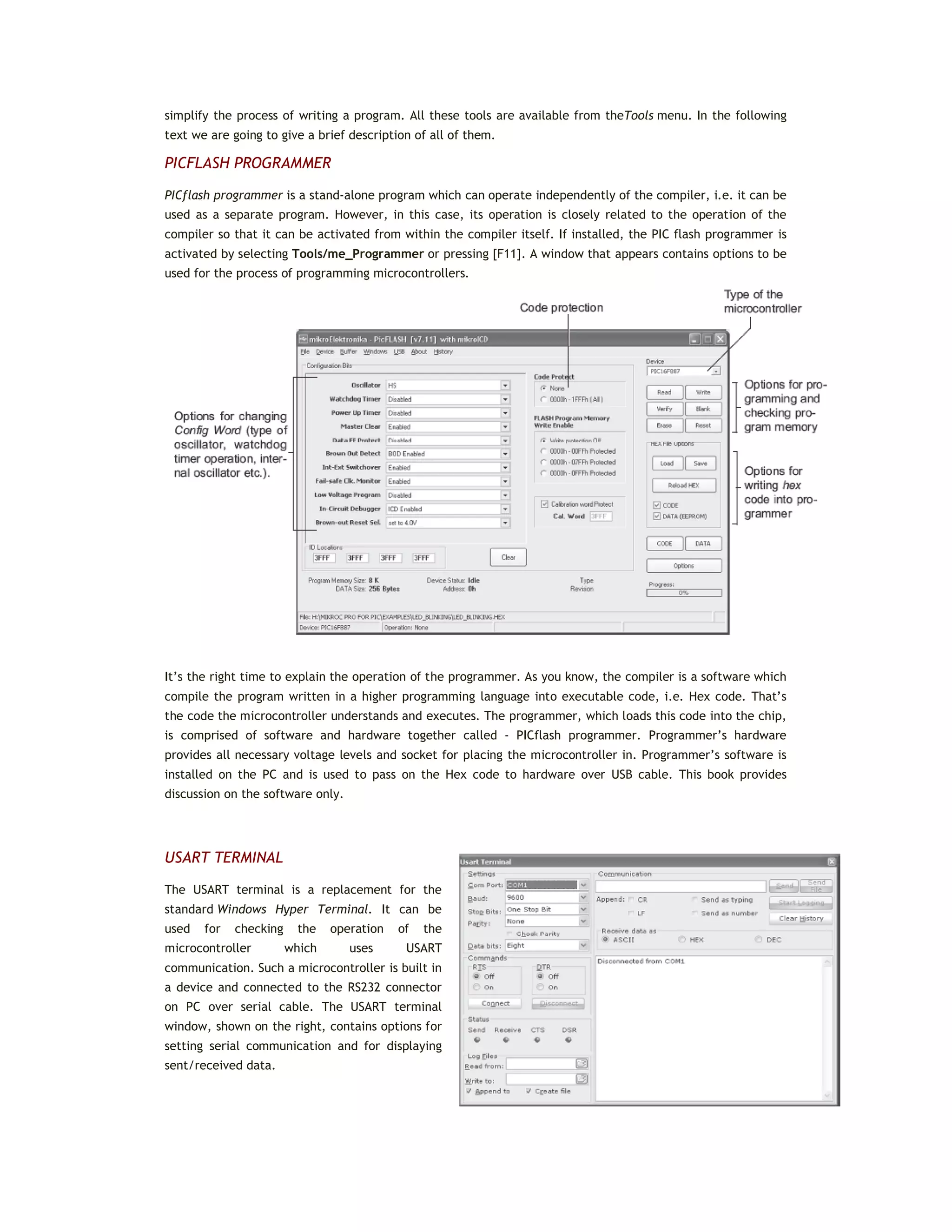 simplify the process of writing a program. All these tools are available from theTools menu. In the following
text we are going to give a brief description of all of them.
PICFLASH PROGRAMMER
PICflash programmer is a stand-alone program which can operate independently of the compiler, i.e. it can be
used as a separate program. However, in this case, its operation is closely related to the operation of the
compiler so that it can be activated from within the compiler itself. If installed, the PIC flash programmer is
activated by selecting Tools/me_Programmer or pressing [F11]. A window that appears contains options to be
used for the process of programming microcontrollers.
It’s the right time to explain the operation of the programmer. As you know, the compiler is a software which
compile the program written in a higher programming language into executable code, i.e. Hex code. That’s
the code the microcontroller understands and executes. The programmer, which loads this code into the chip,
is comprised of software and hardware together called - PICflash programmer. Programmer’s hardware
provides all necessary voltage levels and socket for placing the microcontroller in. Programmer’s software is
installed on the PC and is used to pass on the Hex code to hardware over USB cable. This book provides
discussion on the software only.
USART TERMINAL
The USART terminal is a replacement for the
standard Windows Hyper Terminal. It can be
used for checking the operation of the
microcontroller which uses USART
communication. Such a microcontroller is built in
a device and connected to the RS232 connector
on PC over serial cable. The USART terminal
window, shown on the right, contains options for
setting serial communication and for displaying
sent/received data.
 