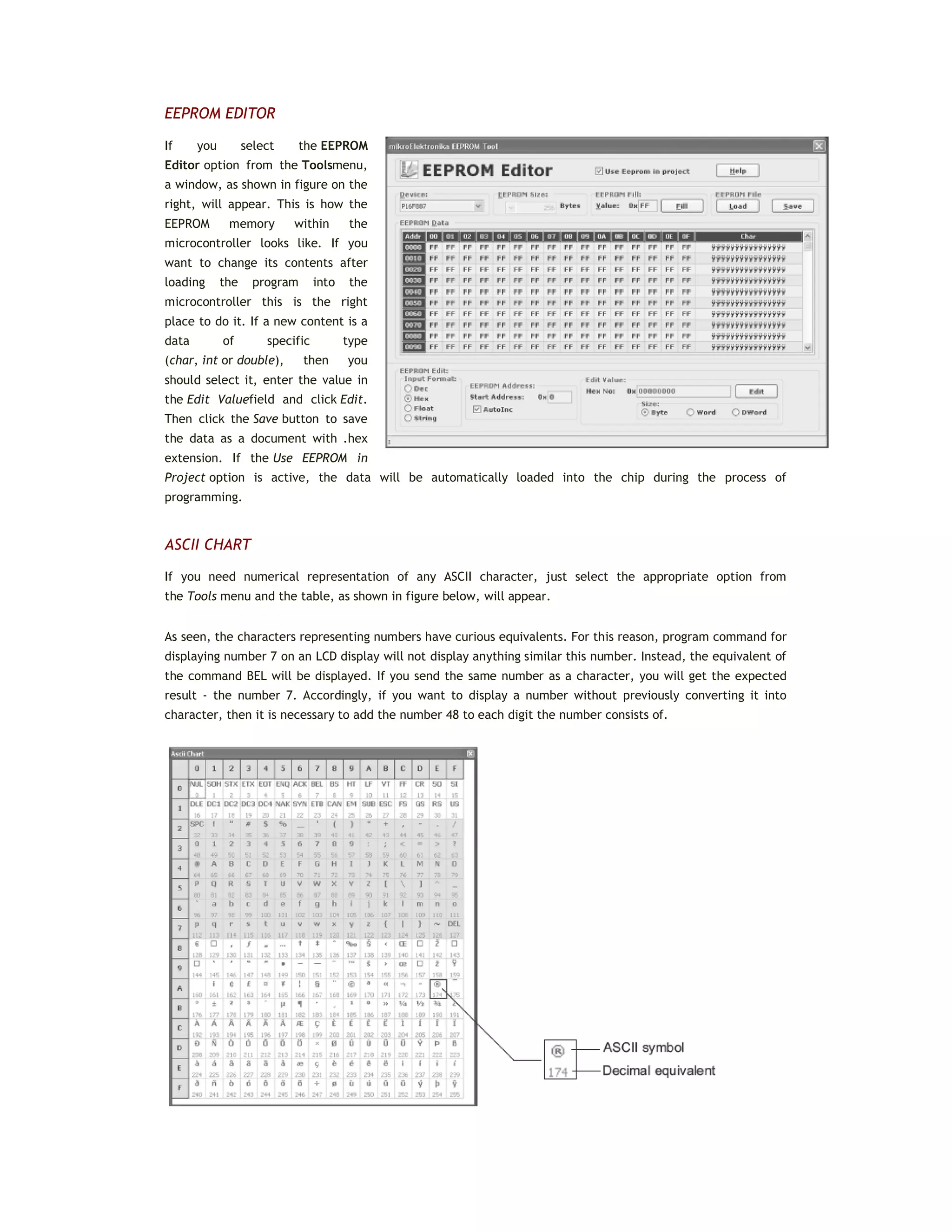 EEPROM EDITOR
If you select the EEPROM
Editor option from the Toolsmenu,
a window, as shown in figure on the
right, will appear. This is how the
EEPROM memory within the
microcontroller looks like. If you
want to change its contents after
loading the program into the
microcontroller this is the right
place to do it. If a new content is a
data of specific type
(char, int or double), then you
should select it, enter the value in
the Edit Valuefield and click Edit.
Then click the Save button to save
the data as a document with .hex
extension. If the Use EEPROM in
Project option is active, the data will be automatically loaded into the chip during the process of
programming.
ASCII CHART
If you need numerical representation of any ASCII character, just select the appropriate option from
the Tools menu and the table, as shown in figure below, will appear.
As seen, the characters representing numbers have curious equivalents. For this reason, program command for
displaying number 7 on an LCD display will not display anything similar this number. Instead, the equivalent of
the command BEL will be displayed. If you send the same number as a character, you will get the expected
result - the number 7. Accordingly, if you want to display a number without previously converting it into
character, then it is necessary to add the number 48 to each digit the number consists of.
 