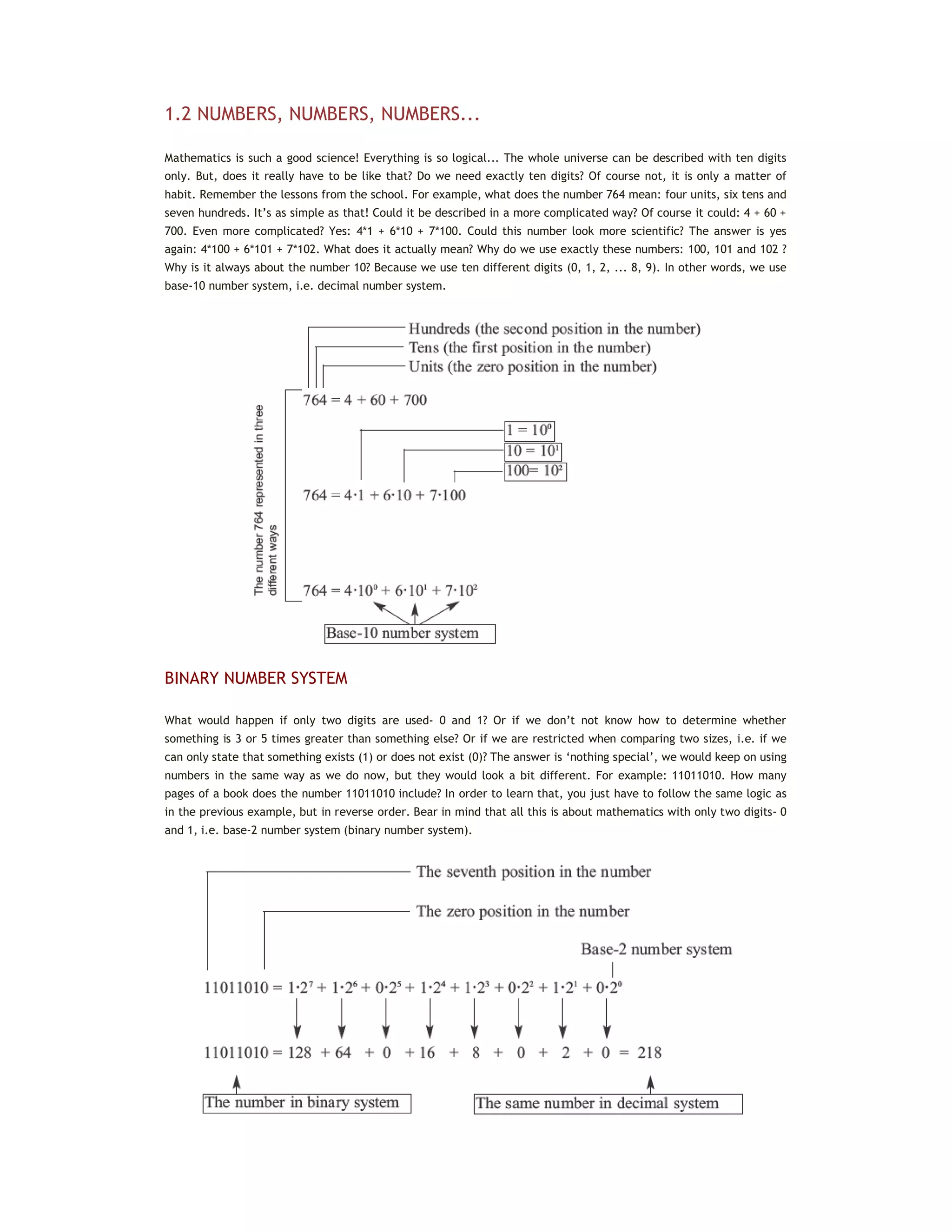 1.2 NUMBERS, NUMBERS, NUMBERS...
Mathematics is such a good science! Everything is so logical... The whole universe can be described with ten digits
only. But, does it really have to be like that? Do we need exactly ten digits? Of course not, it is only a matter of
habit. Remember the lessons from the school. For example, what does the number 764 mean: four units, six tens and
seven hundreds. It’s as simple as that! Could it be described in a more complicated way? Of course it could: 4 + 60 +
700. Even more complicated? Yes: 4*1 + 6*10 + 7*100. Could this number look more scientific? The answer is yes
again: 4*100 + 6*101 + 7*102. What does it actually mean? Why do we use exactly these numbers: 100, 101 and 102 ?
Why is it always about the number 10? Because we use ten different digits (0, 1, 2, ... 8, 9). In other words, we use
base-10 number system, i.e. decimal number system.
BINARY NUMBER SYSTEM
What would happen if only two digits are used- 0 and 1? Or if we don’t not know how to determine whether
something is 3 or 5 times greater than something else? Or if we are restricted when comparing two sizes, i.e. if we
can only state that something exists (1) or does not exist (0)? The answer is ‘nothing special’, we would keep on using
numbers in the same way as we do now, but they would look a bit different. For example: 11011010. How many
pages of a book does the number 11011010 include? In order to learn that, you just have to follow the same logic as
in the previous example, but in reverse order. Bear in mind that all this is about mathematics with only two digits- 0
and 1, i.e. base-2 number system (binary number system).
 