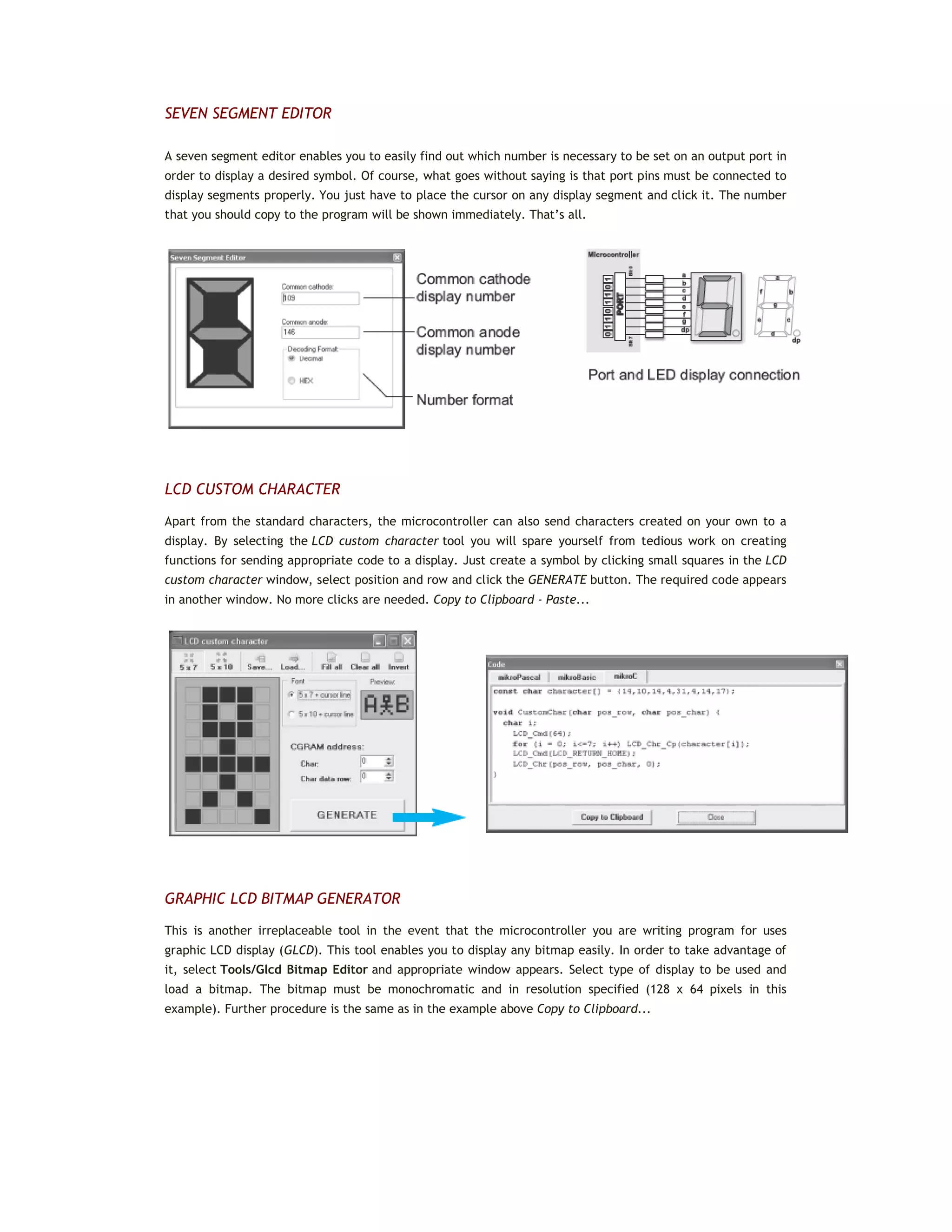 SEVEN SEGMENT EDITOR
A seven segment editor enables you to easily find out which number is necessary to be set on an output port in
order to display a desired symbol. Of course, what goes without saying is that port pins must be connected to
display segments properly. You just have to place the cursor on any display segment and click it. The number
that you should copy to the program will be shown immediately. That’s all.
LCD CUSTOM CHARACTER
Apart from the standard characters, the microcontroller can also send characters created on your own to a
display. By selecting the LCD custom character tool you will spare yourself from tedious work on creating
functions for sending appropriate code to a display. Just create a symbol by clicking small squares in the LCD
custom character window, select position and row and click the GENERATE button. The required code appears
in another window. No more clicks are needed. Copy to Clipboard - Paste...
GRAPHIC LCD BITMAP GENERATOR
This is another irreplaceable tool in the event that the microcontroller you are writing program for uses
graphic LCD display (GLCD). This tool enables you to display any bitmap easily. In order to take advantage of
it, select Tools/Glcd Bitmap Editor and appropriate window appears. Select type of display to be used and
load a bitmap. The bitmap must be monochromatic and in resolution specified (128 x 64 pixels in this
example). Further procedure is the same as in the example above Copy to Clipboard...
 