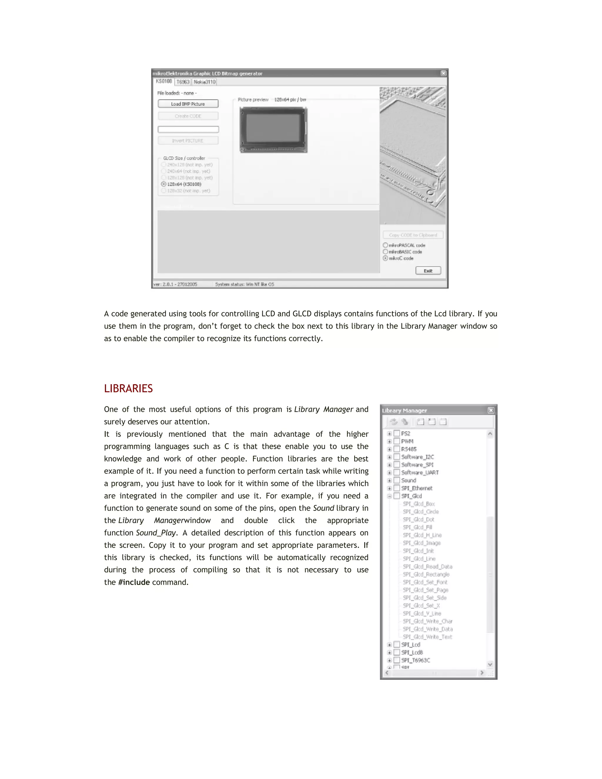 A code generated using tools for controlling LCD and GLCD displays contains functions of the Lcd library. If you
use them in the program, don’t forget to check the box next to this library in the Library Manager window so
as to enable the compiler to recognize its functions correctly.
LIBRARIES
One of the most useful options of this program is Library Manager and
surely deserves our attention.
It is previously mentioned that the main advantage of the higher
programming languages such as C is that these enable you to use the
knowledge and work of other people. Function libraries are the best
example of it. If you need a function to perform certain task while writing
a program, you just have to look for it within some of the libraries which
are integrated in the compiler and use it. For example, if you need a
function to generate sound on some of the pins, open the Sound library in
the Library Managerwindow and double click the appropriate
function Sound_Play. A detailed description of this function appears on
the screen. Copy it to your program and set appropriate parameters. If
this library is checked, its functions will be automatically recognized
during the process of compiling so that it is not necessary to use
the #include command.
 