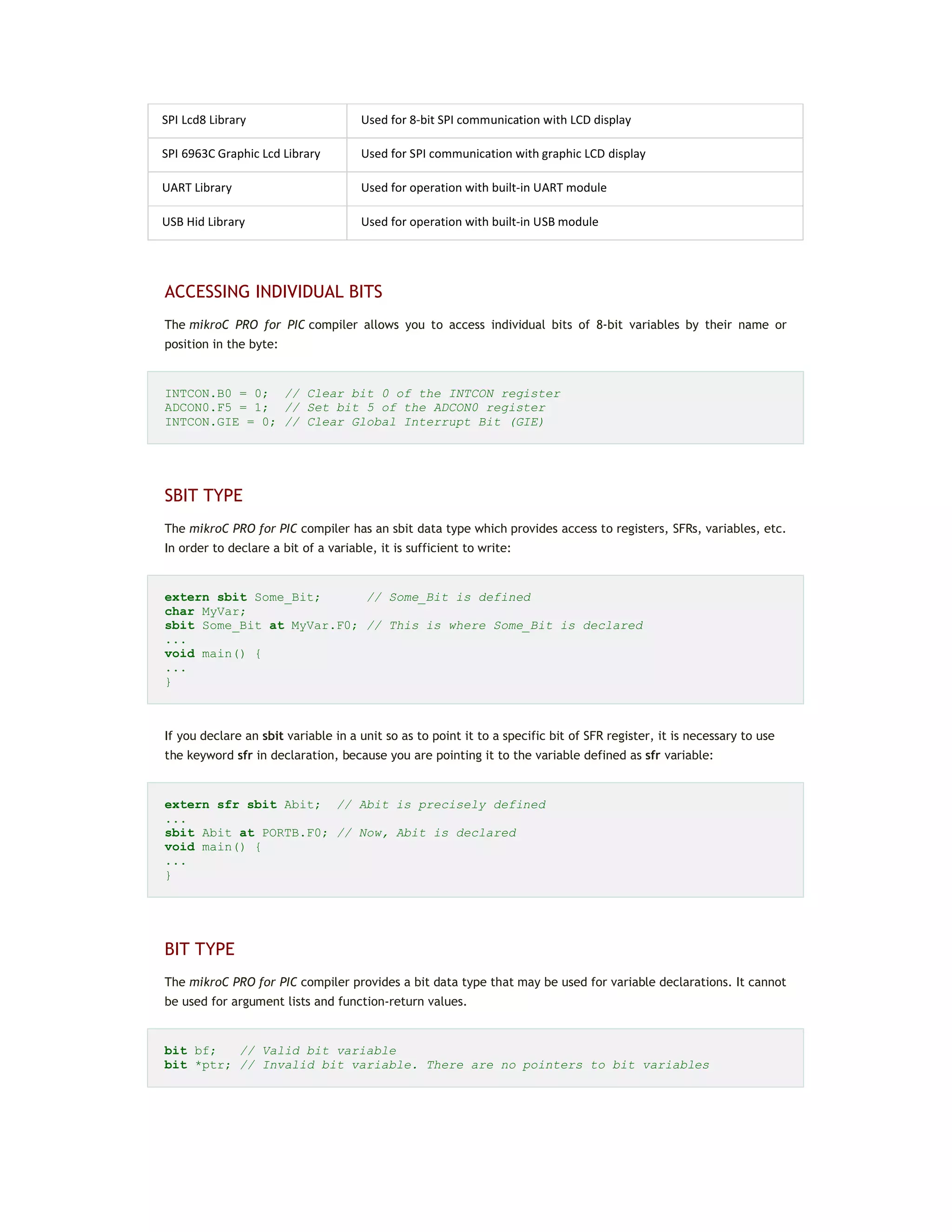 SPI Lcd8 Library Used for 8-bit SPI communication with LCD display
SPI 6963C Graphic Lcd Library Used for SPI communication with graphic LCD display
UART Library Used for operation with built-in UART module
USB Hid Library Used for operation with built-in USB module
ACCESSING INDIVIDUAL BITS
The mikroC PRO for PIC compiler allows you to access individual bits of 8-bit variables by their name or
position in the byte:
INTCON.B0 = 0; // Clear bit 0 of the INTCON register
ADCON0.F5 = 1; // Set bit 5 of the ADCON0 register
INTCON.GIE = 0; // Clear Global Interrupt Bit (GIE)
SBIT TYPE
The mikroC PRO for PIC compiler has an sbit data type which provides access to registers, SFRs, variables, etc.
In order to declare a bit of a variable, it is sufficient to write:
extern sbit Some_Bit; // Some_Bit is defined
char MyVar;
sbit Some_Bit at MyVar.F0; // This is where Some_Bit is declared
...
void main() {
...
}
If you declare an sbit variable in a unit so as to point it to a specific bit of SFR register, it is necessary to use
the keyword sfr in declaration, because you are pointing it to the variable defined as sfr variable:
extern sfr sbit Abit; // Abit is precisely defined
...
sbit Abit at PORTB.F0; // Now, Abit is declared
void main() {
...
}
BIT TYPE
The mikroC PRO for PIC compiler provides a bit data type that may be used for variable declarations. It cannot
be used for argument lists and function-return values.
bit bf; // Valid bit variable
bit *ptr; // Invalid bit variable. There are no pointers to bit variables
 