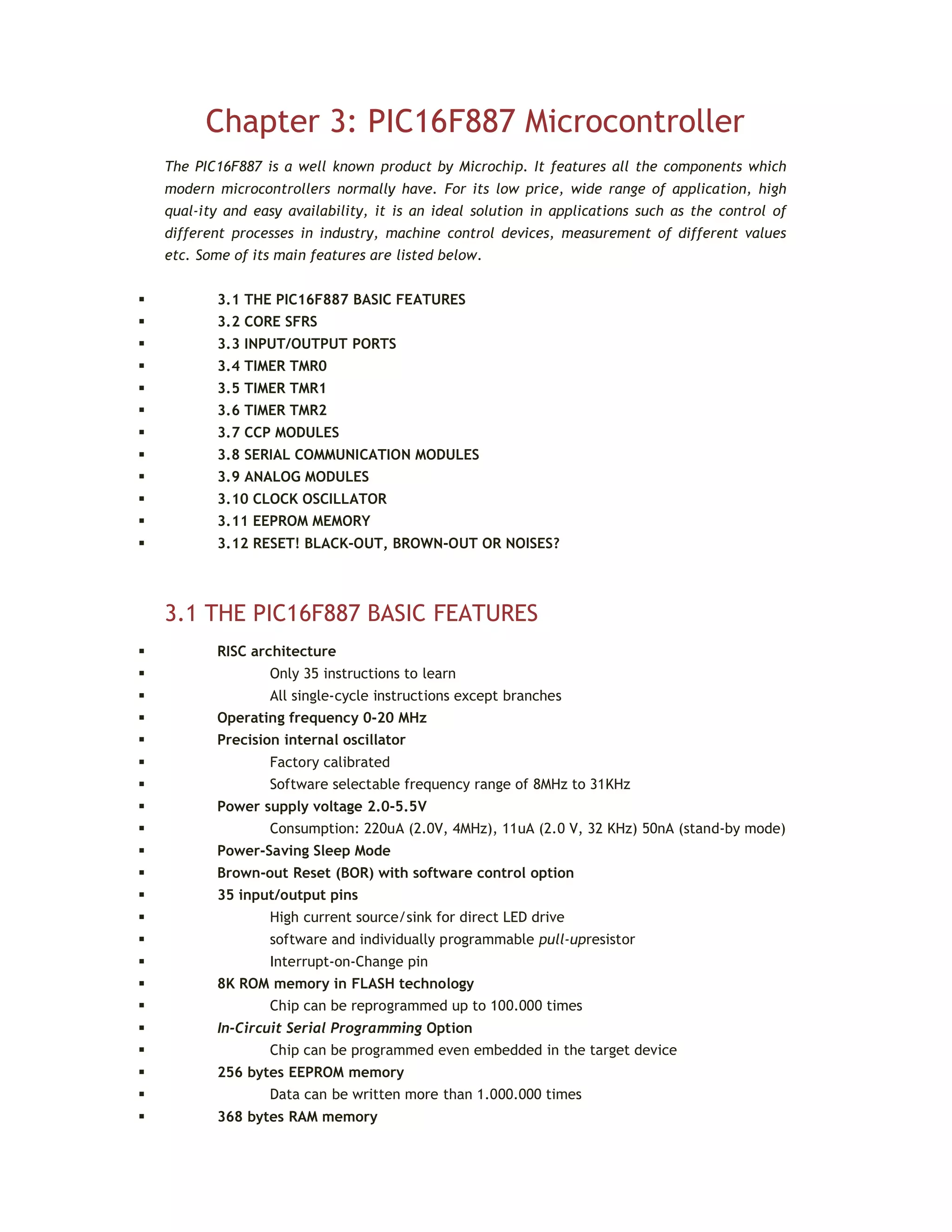 Chapter 3: PIC16F887 Microcontroller
The PIC16F887 is a well known product by Microchip. It features all the components which
modern microcontrollers normally have. For its low price, wide range of application, high
qual-ity and easy availability, it is an ideal solution in applications such as the control of
different processes in industry, machine control devices, measurement of different values
etc. Some of its main features are listed below.
 3.1 THE PIC16F887 BASIC FEATURES
 3.2 CORE SFRS
 3.3 INPUT/OUTPUT PORTS
 3.4 TIMER TMR0
 3.5 TIMER TMR1
 3.6 TIMER TMR2
 3.7 CCP MODULES
 3.8 SERIAL COMMUNICATION MODULES
 3.9 ANALOG MODULES
 3.10 CLOCK OSCILLATOR
 3.11 EEPROM MEMORY
 3.12 RESET! BLACK-OUT, BROWN-OUT OR NOISES?
3.1 THE PIC16F887 BASIC FEATURES
 RISC architecture
 Only 35 instructions to learn
 All single-cycle instructions except branches
 Operating frequency 0-20 MHz
 Precision internal oscillator
 Factory calibrated
 Software selectable frequency range of 8MHz to 31KHz
 Power supply voltage 2.0-5.5V
 Consumption: 220uA (2.0V, 4MHz), 11uA (2.0 V, 32 KHz) 50nA (stand-by mode)
 Power-Saving Sleep Mode
 Brown-out Reset (BOR) with software control option
 35 input/output pins
 High current source/sink for direct LED drive
 software and individually programmable pull-upresistor
 Interrupt-on-Change pin
 8K ROM memory in FLASH technology
 Chip can be reprogrammed up to 100.000 times
 In-Circuit Serial Programming Option
 Chip can be programmed even embedded in the target device
 256 bytes EEPROM memory
 Data can be written more than 1.000.000 times
 368 bytes RAM memory
 