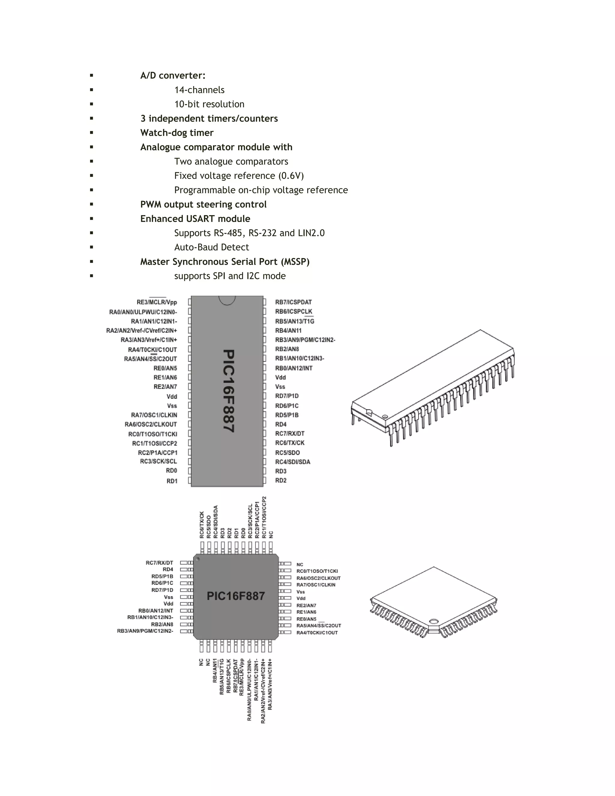  A/D converter:
 14-channels
 10-bit resolution
 3 independent timers/counters
 Watch-dog timer
 Analogue comparator module with
 Two analogue comparators
 Fixed voltage reference (0.6V)
 Programmable on-chip voltage reference
 PWM output steering control
 Enhanced USART module
 Supports RS-485, RS-232 and LIN2.0
 Auto-Baud Detect
 Master Synchronous Serial Port (MSSP)
 supports SPI and I2C mode
 