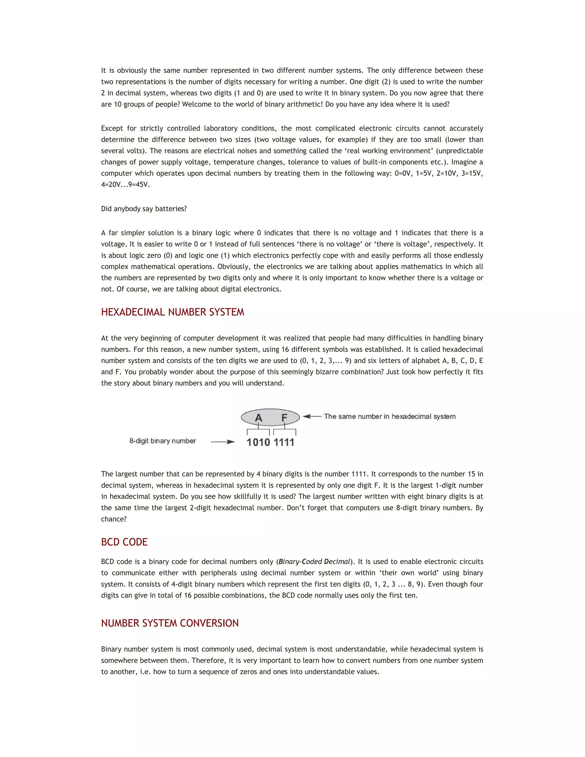It is obviously the same number represented in two different number systems. The only difference between these
two representations is the number of digits necessary for writing a number. One digit (2) is used to write the number
2 in decimal system, whereas two digits (1 and 0) are used to write it in binary system. Do you now agree that there
are 10 groups of people? Welcome to the world of binary arithmetic! Do you have any idea where it is used?
Except for strictly controlled laboratory conditions, the most complicated electronic circuits cannot accurately
determine the difference between two sizes (two voltage values, for example) if they are too small (lower than
several volts). The reasons are electrical noises and something called the ‘real working environment’ (unpredictable
changes of power supply voltage, temperature changes, tolerance to values of built-in components etc.). Imagine a
computer which operates upon decimal numbers by treating them in the following way: 0=0V, 1=5V, 2=10V, 3=15V,
4=20V...9=45V.
Did anybody say batteries?
A far simpler solution is a binary logic where 0 indicates that there is no voltage and 1 indicates that there is a
voltage. It is easier to write 0 or 1 instead of full sentences ‘there is no voltage’ or ‘there is voltage’, respectively. It
is about logic zero (0) and logic one (1) which electronics perfectly cope with and easily performs all those endlessly
complex mathematical operations. Obviously, the electronics we are talking about applies mathematics in which all
the numbers are represented by two digits only and where it is only important to know whether there is a voltage or
not. Of course, we are talking about digital electronics.
HEXADECIMAL NUMBER SYSTEM
At the very beginning of computer development it was realized that people had many difficulties in handling binary
numbers. For this reason, a new number system, using 16 different symbols was established. It is called hexadecimal
number system and consists of the ten digits we are used to (0, 1, 2, 3,... 9) and six letters of alphabet A, B, C, D, E
and F. You probably wonder about the purpose of this seemingly bizarre combination? Just look how perfectly it fits
the story about binary numbers and you will understand.
The largest number that can be represented by 4 binary digits is the number 1111. It corresponds to the number 15 in
decimal system, whereas in hexadecimal system it is represented by only one digit F. It is the largest 1-digit number
in hexadecimal system. Do you see how skillfully it is used? The largest number written with eight binary digits is at
the same time the largest 2-digit hexadecimal number. Don’t forget that computers use 8-digit binary numbers. By
chance?
BCD CODE
BCD code is a binary code for decimal numbers only (Binary-Coded Decimal). It is used to enable electronic circuits
to communicate either with peripherals using decimal number system or within ‘their own world’ using binary
system. It consists of 4-digit binary numbers which represent the first ten digits (0, 1, 2, 3 ... 8, 9). Even though four
digits can give in total of 16 possible combinations, the BCD code normally uses only the first ten.
NUMBER SYSTEM CONVERSION
Binary number system is most commonly used, decimal system is most understandable, while hexadecimal system is
somewhere between them. Therefore, it is very important to learn how to convert numbers from one number system
to another, i.e. how to turn a sequence of zeros and ones into understandable values.
 