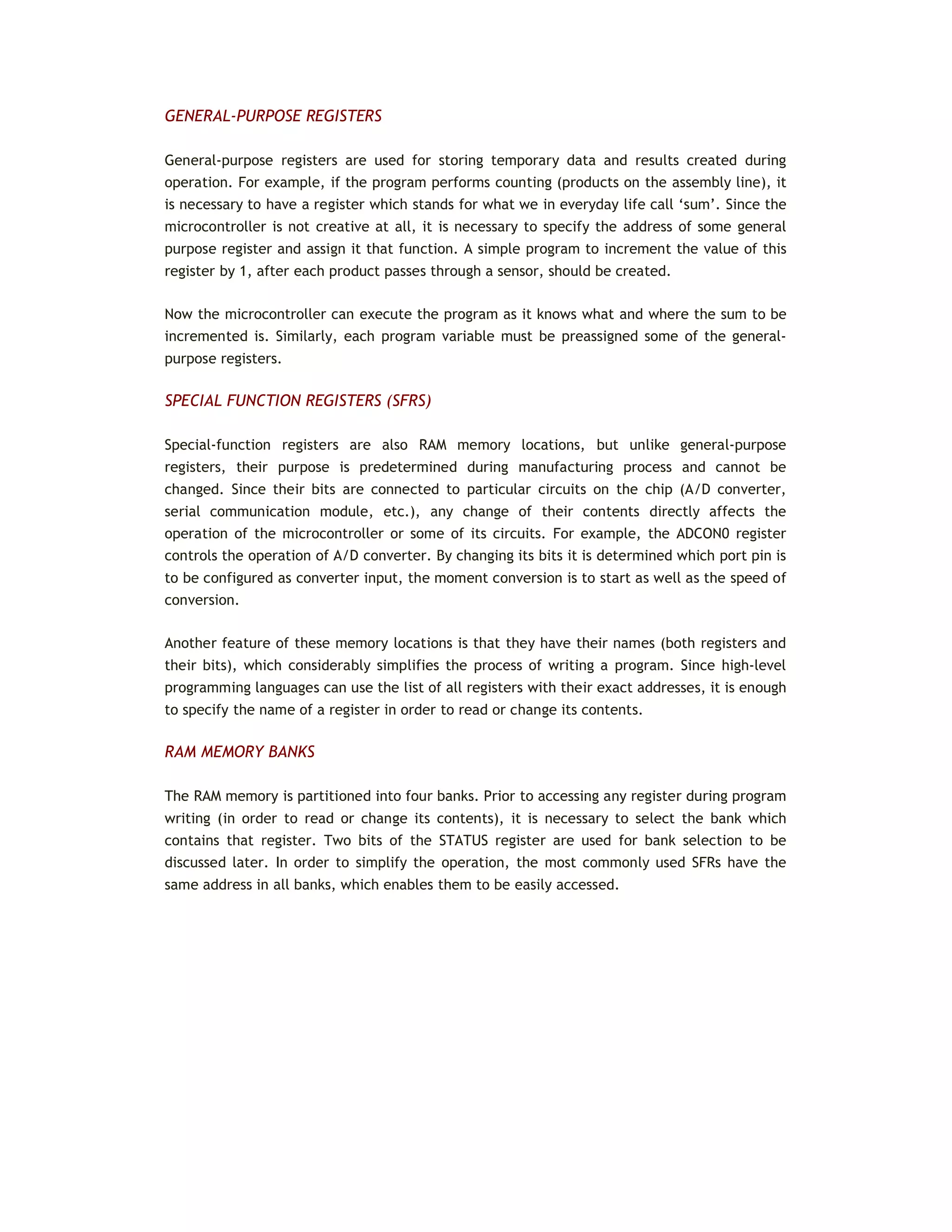 GENERAL-PURPOSE REGISTERS
General-purpose registers are used for storing temporary data and results created during
operation. For example, if the program performs counting (products on the assembly line), it
is necessary to have a register which stands for what we in everyday life call ‘sum’. Since the
microcontroller is not creative at all, it is necessary to specify the address of some general
purpose register and assign it that function. A simple program to increment the value of this
register by 1, after each product passes through a sensor, should be created.
Now the microcontroller can execute the program as it knows what and where the sum to be
incremented is. Similarly, each program variable must be preassigned some of the general-
purpose registers.
SPECIAL FUNCTION REGISTERS (SFRS)
Special-function registers are also RAM memory locations, but unlike general-purpose
registers, their purpose is predetermined during manufacturing process and cannot be
changed. Since their bits are connected to particular circuits on the chip (A/D converter,
serial communication module, etc.), any change of their contents directly affects the
operation of the microcontroller or some of its circuits. For example, the ADCON0 register
controls the operation of A/D converter. By changing its bits it is determined which port pin is
to be configured as converter input, the moment conversion is to start as well as the speed of
conversion.
Another feature of these memory locations is that they have their names (both registers and
their bits), which considerably simplifies the process of writing a program. Since high-level
programming languages can use the list of all registers with their exact addresses, it is enough
to specify the name of a register in order to read or change its contents.
RAM MEMORY BANKS
The RAM memory is partitioned into four banks. Prior to accessing any register during program
writing (in order to read or change its contents), it is necessary to select the bank which
contains that register. Two bits of the STATUS register are used for bank selection to be
discussed later. In order to simplify the operation, the most commonly used SFRs have the
same address in all banks, which enables them to be easily accessed.
 