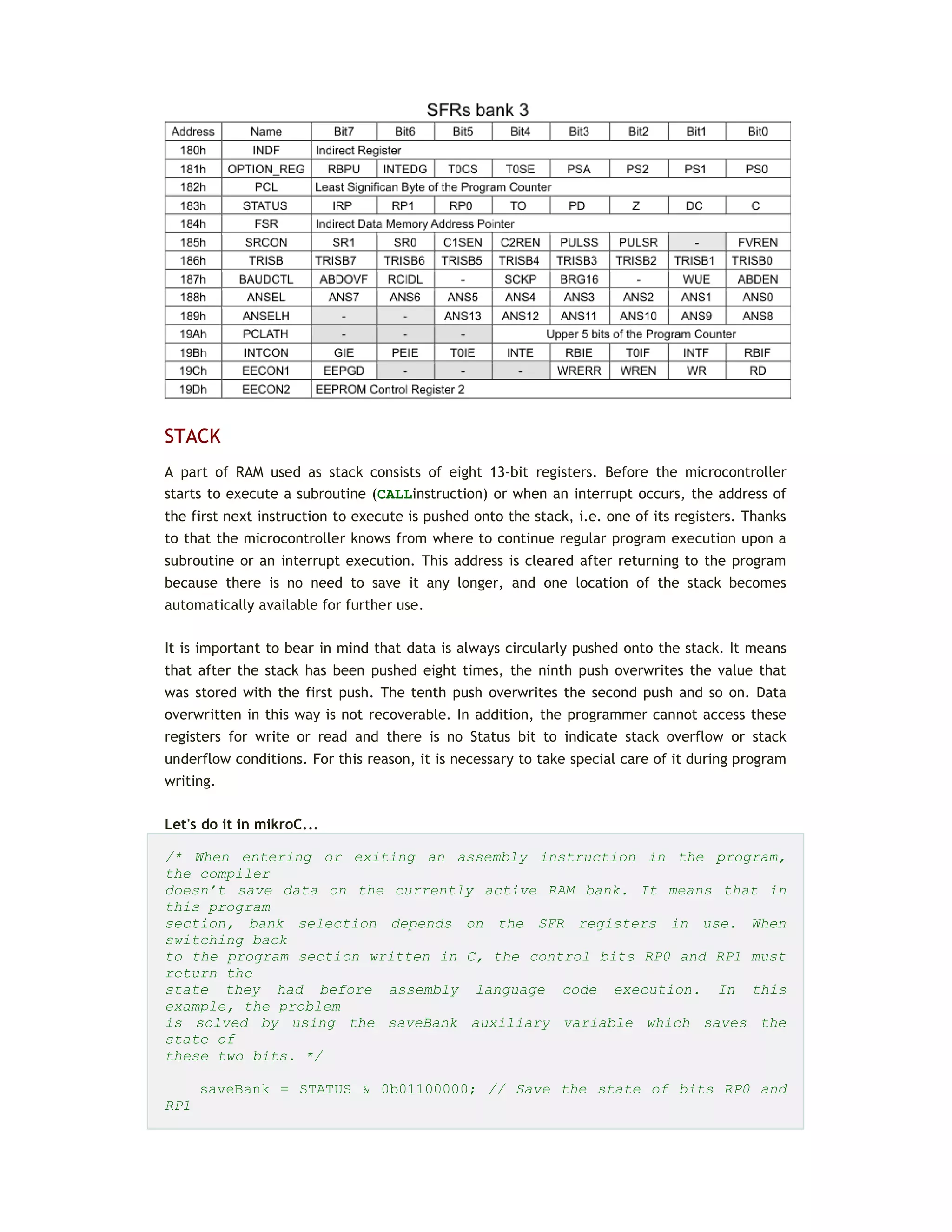 STACK
A part of RAM used as stack consists of eight 13-bit registers. Before the microcontroller
starts to execute a subroutine (CALLinstruction) or when an interrupt occurs, the address of
the first next instruction to execute is pushed onto the stack, i.e. one of its registers. Thanks
to that the microcontroller knows from where to continue regular program execution upon a
subroutine or an interrupt execution. This address is cleared after returning to the program
because there is no need to save it any longer, and one location of the stack becomes
automatically available for further use.
It is important to bear in mind that data is always circularly pushed onto the stack. It means
that after the stack has been pushed eight times, the ninth push overwrites the value that
was stored with the first push. The tenth push overwrites the second push and so on. Data
overwritten in this way is not recoverable. In addition, the programmer cannot access these
registers for write or read and there is no Status bit to indicate stack overflow or stack
underflow conditions. For this reason, it is necessary to take special care of it during program
writing.
Let's do it in mikroC...
/* When entering or exiting an assembly instruction in the program,
the compiler
doesn’t save data on the currently active RAM bank. It means that in
this program
section, bank selection depends on the SFR registers in use. When
switching back
to the program section written in C, the control bits RP0 and RP1 must
return the
state they had before assembly language code execution. In this
example, the problem
is solved by using the saveBank auxiliary variable which saves the
state of
these two bits. */
saveBank = STATUS & 0b01100000; // Save the state of bits RP0 and
RP1
 