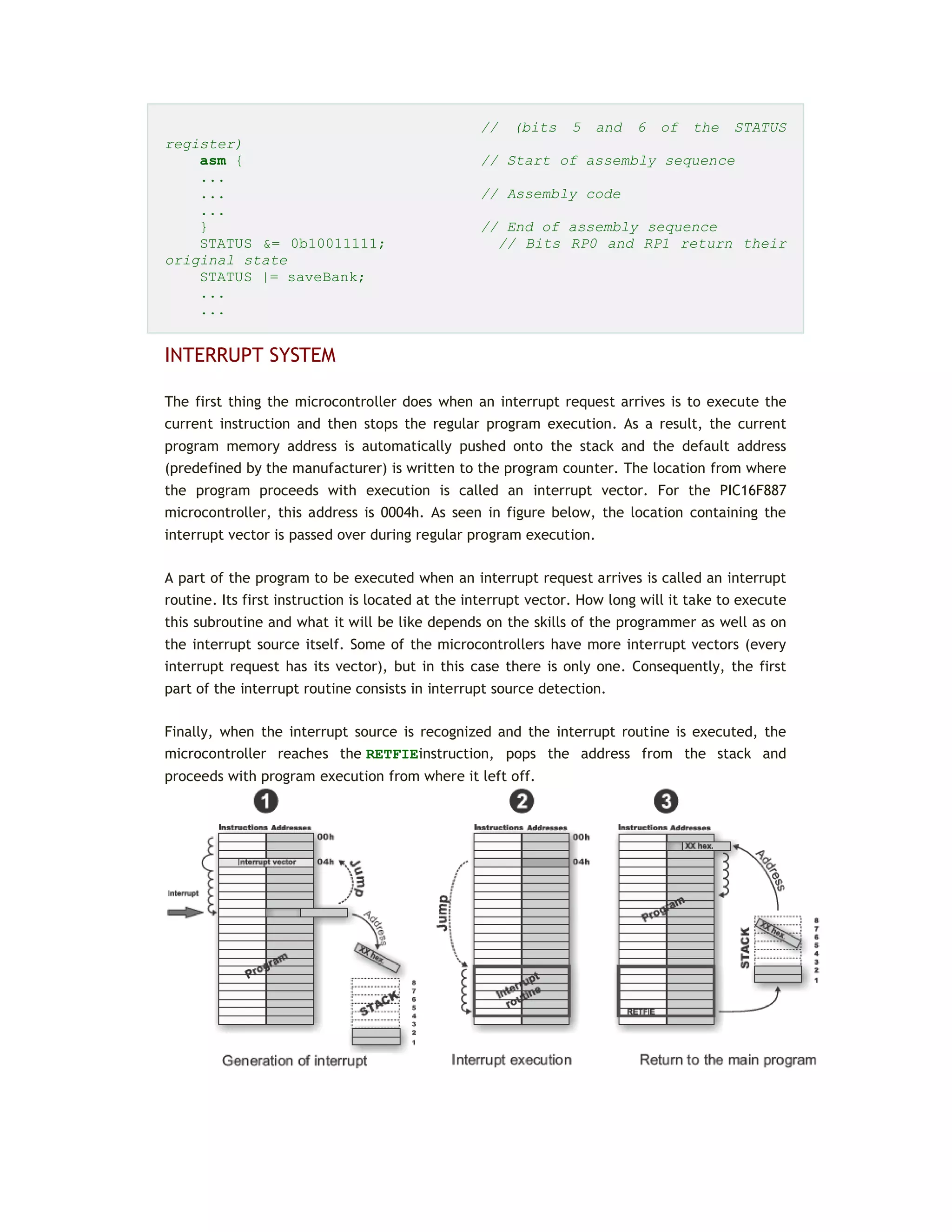 // (bits 5 and 6 of the STATUS
register)
asm { // Start of assembly sequence
...
... // Assembly code
...
} // End of assembly sequence
STATUS &= 0b10011111; // Bits RP0 and RP1 return their
original state
STATUS |= saveBank;
...
...
INTERRUPT SYSTEM
The first thing the microcontroller does when an interrupt request arrives is to execute the
current instruction and then stops the regular program execution. As a result, the current
program memory address is automatically pushed onto the stack and the default address
(predefined by the manufacturer) is written to the program counter. The location from where
the program proceeds with execution is called an interrupt vector. For the PIC16F887
microcontroller, this address is 0004h. As seen in figure below, the location containing the
interrupt vector is passed over during regular program execution.
A part of the program to be executed when an interrupt request arrives is called an interrupt
routine. Its first instruction is located at the interrupt vector. How long will it take to execute
this subroutine and what it will be like depends on the skills of the programmer as well as on
the interrupt source itself. Some of the microcontrollers have more interrupt vectors (every
interrupt request has its vector), but in this case there is only one. Consequently, the first
part of the interrupt routine consists in interrupt source detection.
Finally, when the interrupt source is recognized and the interrupt routine is executed, the
microcontroller reaches the RETFIEinstruction, pops the address from the stack and
proceeds with program execution from where it left off.
 