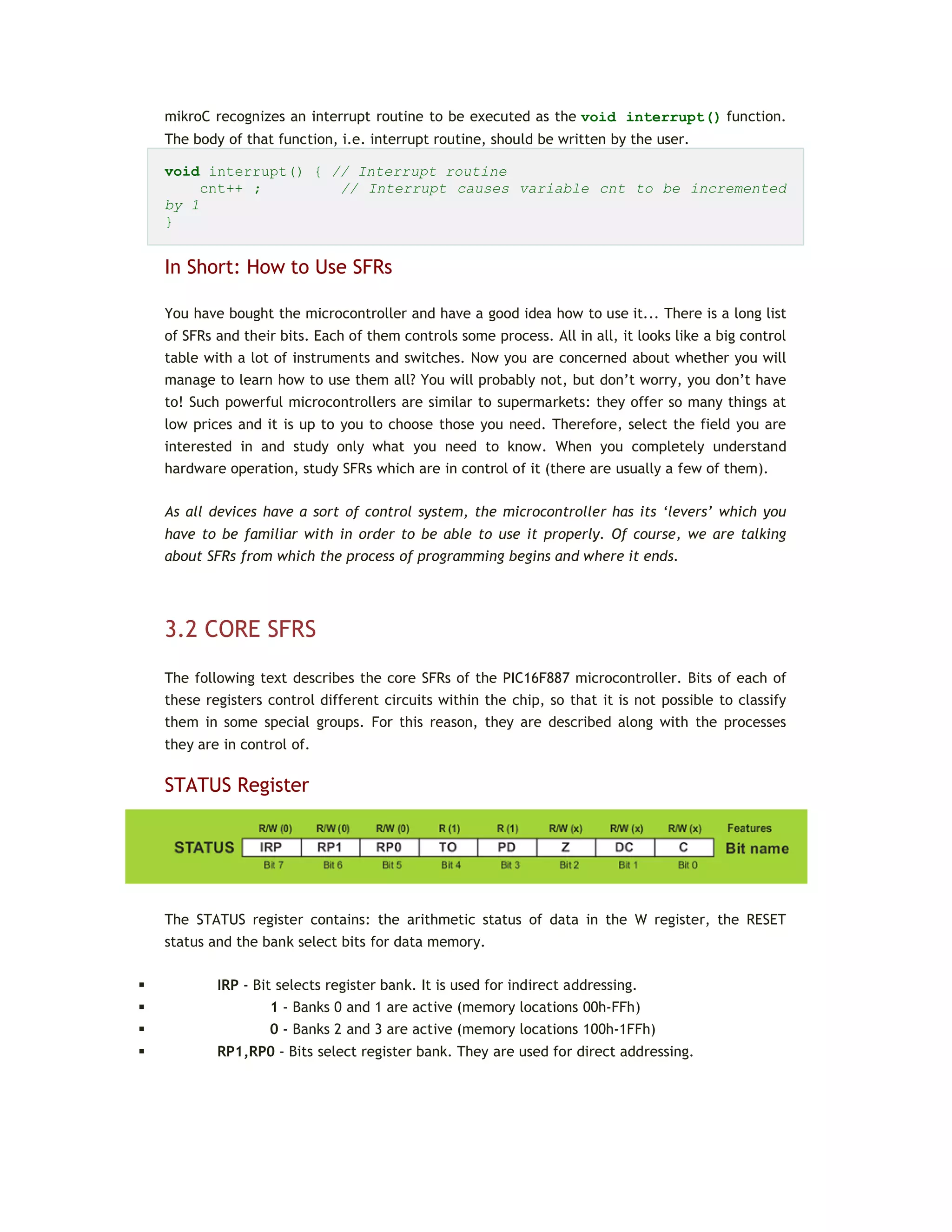mikroC recognizes an interrupt routine to be executed as the void interrupt() function.
The body of that function, i.e. interrupt routine, should be written by the user.
void interrupt() { // Interrupt routine
cnt++ ; // Interrupt causes variable cnt to be incremented
by 1
}
In Short: How to Use SFRs
You have bought the microcontroller and have a good idea how to use it... There is a long list
of SFRs and their bits. Each of them controls some process. All in all, it looks like a big control
table with a lot of instruments and switches. Now you are concerned about whether you will
manage to learn how to use them all? You will probably not, but don’t worry, you don’t have
to! Such powerful microcontrollers are similar to supermarkets: they offer so many things at
low prices and it is up to you to choose those you need. Therefore, select the field you are
interested in and study only what you need to know. When you completely understand
hardware operation, study SFRs which are in control of it (there are usually a few of them).
As all devices have a sort of control system, the microcontroller has its ‘levers’ which you
have to be familiar with in order to be able to use it properly. Of course, we are talking
about SFRs from which the process of programming begins and where it ends.
3.2 CORE SFRS
The following text describes the core SFRs of the PIC16F887 microcontroller. Bits of each of
these registers control different circuits within the chip, so that it is not possible to classify
them in some special groups. For this reason, they are described along with the processes
they are in control of.
STATUS Register
The STATUS register contains: the arithmetic status of data in the W register, the RESET
status and the bank select bits for data memory.
 IRP - Bit selects register bank. It is used for indirect addressing.
 1 - Banks 0 and 1 are active (memory locations 00h-FFh)
 0 - Banks 2 and 3 are active (memory locations 100h-1FFh)
 RP1,RP0 - Bits select register bank. They are used for direct addressing.
 