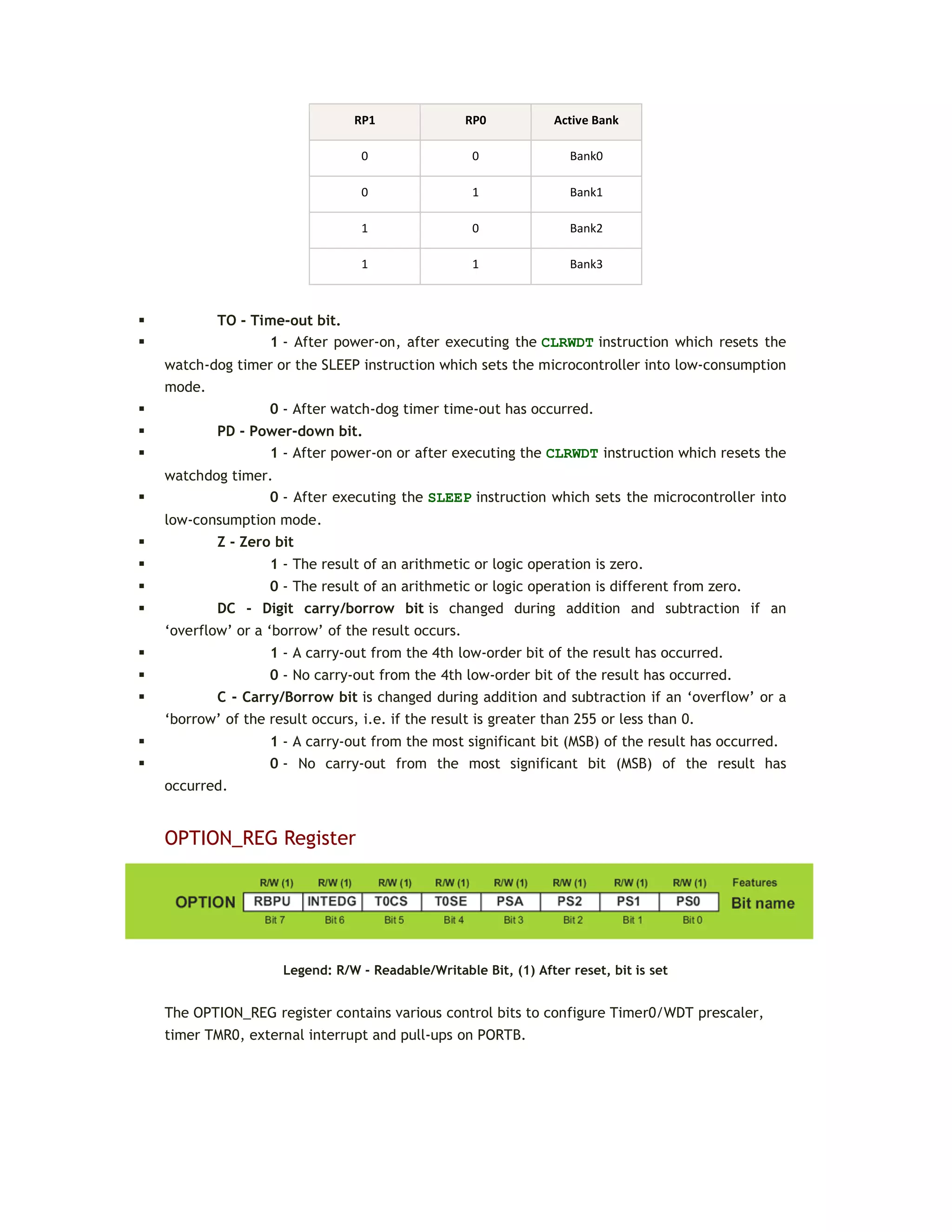 RP1 RP0 Active Bank
0 0 Bank0
0 1 Bank1
1 0 Bank2
1 1 Bank3
 TO - Time-out bit.
 1 - After power-on, after executing the CLRWDT instruction which resets the
watch-dog timer or the SLEEP instruction which sets the microcontroller into low-consumption
mode.
 0 - After watch-dog timer time-out has occurred.
 PD - Power-down bit.
 1 - After power-on or after executing the CLRWDT instruction which resets the
watchdog timer.
 0 - After executing the SLEEP instruction which sets the microcontroller into
low-consumption mode.
 Z - Zero bit
 1 - The result of an arithmetic or logic operation is zero.
 0 - The result of an arithmetic or logic operation is different from zero.
 DC - Digit carry/borrow bit is changed during addition and subtraction if an
‘overflow’ or a ‘borrow’ of the result occurs.
 1 - A carry-out from the 4th low-order bit of the result has occurred.
 0 - No carry-out from the 4th low-order bit of the result has occurred.
 C - Carry/Borrow bit is changed during addition and subtraction if an ‘overflow’ or a
‘borrow’ of the result occurs, i.e. if the result is greater than 255 or less than 0.
 1 - A carry-out from the most significant bit (MSB) of the result has occurred.
 0 - No carry-out from the most significant bit (MSB) of the result has
occurred.
OPTION_REG Register
Legend: R/W - Readable/Writable Bit, (1) After reset, bit is set
The OPTION_REG register contains various control bits to configure Timer0/WDT prescaler,
timer TMR0, external interrupt and pull-ups on PORTB.
 