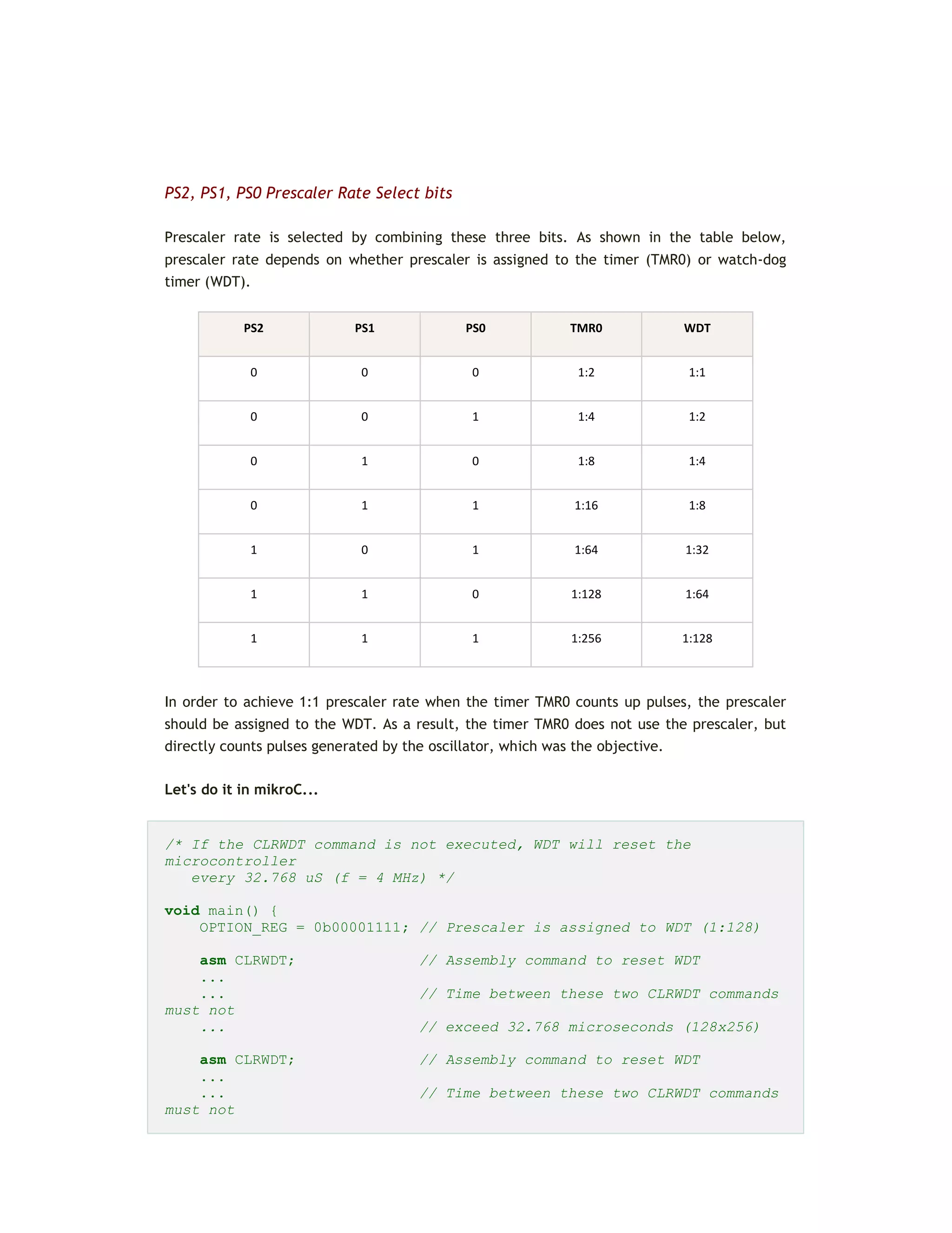 PS2, PS1, PS0 Prescaler Rate Select bits
Prescaler rate is selected by combining these three bits. As shown in the table below,
prescaler rate depends on whether prescaler is assigned to the timer (TMR0) or watch-dog
timer (WDT).
PS2 PS1 PS0 TMR0 WDT
0 0 0 1:2 1:1
0 0 1 1:4 1:2
0 1 0 1:8 1:4
0 1 1 1:16 1:8
1 0 1 1:64 1:32
1 1 0 1:128 1:64
1 1 1 1:256 1:128
In order to achieve 1:1 prescaler rate when the timer TMR0 counts up pulses, the prescaler
should be assigned to the WDT. As a result, the timer TMR0 does not use the prescaler, but
directly counts pulses generated by the oscillator, which was the objective.
Let's do it in mikroC...
/* If the CLRWDT command is not executed, WDT will reset the
microcontroller
every 32.768 uS (f = 4 MHz) */
void main() {
OPTION_REG = 0b00001111; // Prescaler is assigned to WDT (1:128)
asm CLRWDT; // Assembly command to reset WDT
...
... // Time between these two CLRWDT commands
must not
... // exceed 32.768 microseconds (128x256)
asm CLRWDT; // Assembly command to reset WDT
...
... // Time between these two CLRWDT commands
must not
 