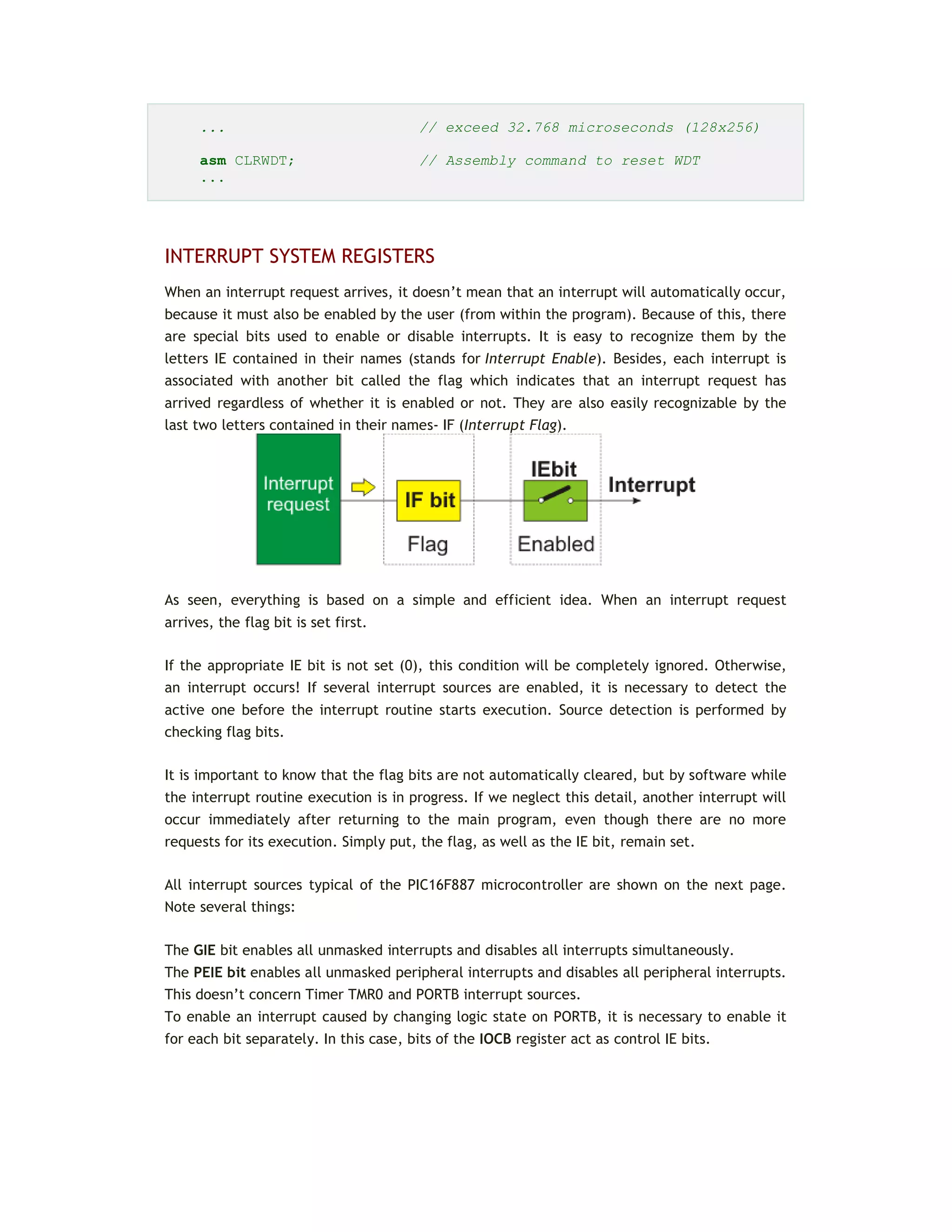 ... // exceed 32.768 microseconds (128x256)
asm CLRWDT; // Assembly command to reset WDT
...
INTERRUPT SYSTEM REGISTERS
When an interrupt request arrives, it doesn’t mean that an interrupt will automatically occur,
because it must also be enabled by the user (from within the program). Because of this, there
are special bits used to enable or disable interrupts. It is easy to recognize them by the
letters IE contained in their names (stands for Interrupt Enable). Besides, each interrupt is
associated with another bit called the flag which indicates that an interrupt request has
arrived regardless of whether it is enabled or not. They are also easily recognizable by the
last two letters contained in their names- IF (Interrupt Flag).
As seen, everything is based on a simple and efficient idea. When an interrupt request
arrives, the flag bit is set first.
If the appropriate IE bit is not set (0), this condition will be completely ignored. Otherwise,
an interrupt occurs! If several interrupt sources are enabled, it is necessary to detect the
active one before the interrupt routine starts execution. Source detection is performed by
checking flag bits.
It is important to know that the flag bits are not automatically cleared, but by software while
the interrupt routine execution is in progress. If we neglect this detail, another interrupt will
occur immediately after returning to the main program, even though there are no more
requests for its execution. Simply put, the flag, as well as the IE bit, remain set.
All interrupt sources typical of the PIC16F887 microcontroller are shown on the next page.
Note several things:
The GIE bit enables all unmasked interrupts and disables all interrupts simultaneously.
The PEIE bit enables all unmasked peripheral interrupts and disables all peripheral interrupts.
This doesn’t concern Timer TMR0 and PORTB interrupt sources.
To enable an interrupt caused by changing logic state on PORTB, it is necessary to enable it
for each bit separately. In this case, bits of the IOCB register act as control IE bits.
 