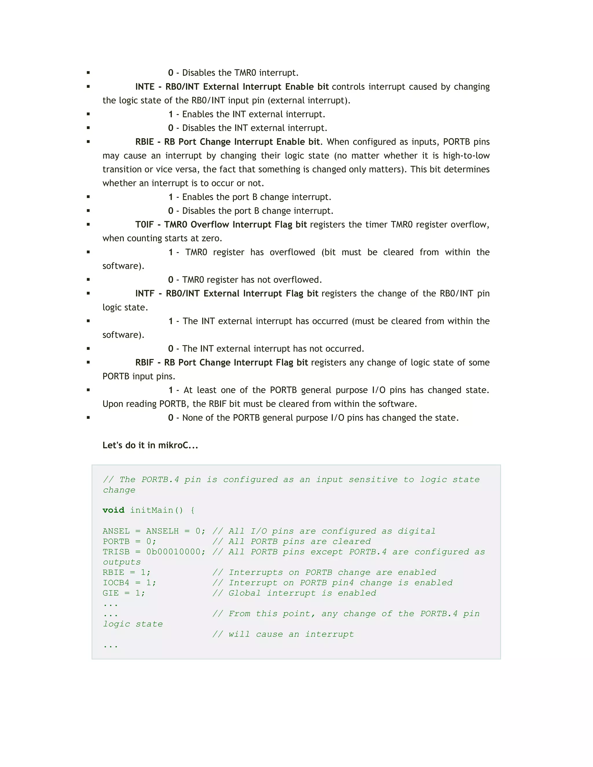  0 - Disables the TMR0 interrupt.
 INTE - RB0/INT External Interrupt Enable bit controls interrupt caused by changing
the logic state of the RB0/INT input pin (external interrupt).
 1 - Enables the INT external interrupt.
 0 - Disables the INT external interrupt.
 RBIE - RB Port Change Interrupt Enable bit. When configured as inputs, PORTB pins
may cause an interrupt by changing their logic state (no matter whether it is high-to-low
transition or vice versa, the fact that something is changed only matters). This bit determines
whether an interrupt is to occur or not.
 1 - Enables the port B change interrupt.
 0 - Disables the port B change interrupt.
 T0IF - TMR0 Overflow Interrupt Flag bit registers the timer TMR0 register overflow,
when counting starts at zero.
 1 - TMR0 register has overflowed (bit must be cleared from within the
software).
 0 - TMR0 register has not overflowed.
 INTF - RB0/INT External Interrupt Flag bit registers the change of the RB0/INT pin
logic state.
 1 - The INT external interrupt has occurred (must be cleared from within the
software).
 0 - The INT external interrupt has not occurred.
 RBIF - RB Port Change Interrupt Flag bit registers any change of logic state of some
PORTB input pins.
 1 - At least one of the PORTB general purpose I/O pins has changed state.
Upon reading PORTB, the RBIF bit must be cleared from within the software.
 0 - None of the PORTB general purpose I/O pins has changed the state.
Let's do it in mikroC...
// The PORTB.4 pin is configured as an input sensitive to logic state
change
void initMain() {
ANSEL = ANSELH = 0; // All I/O pins are configured as digital
PORTB = 0; // All PORTB pins are cleared
TRISB = 0b00010000; // All PORTB pins except PORTB.4 are configured as
outputs
RBIE = 1; // Interrupts on PORTB change are enabled
IOCB4 = 1; // Interrupt on PORTB pin4 change is enabled
GIE = 1; // Global interrupt is enabled
...
... // From this point, any change of the PORTB.4 pin
logic state
// will cause an interrupt
...
 