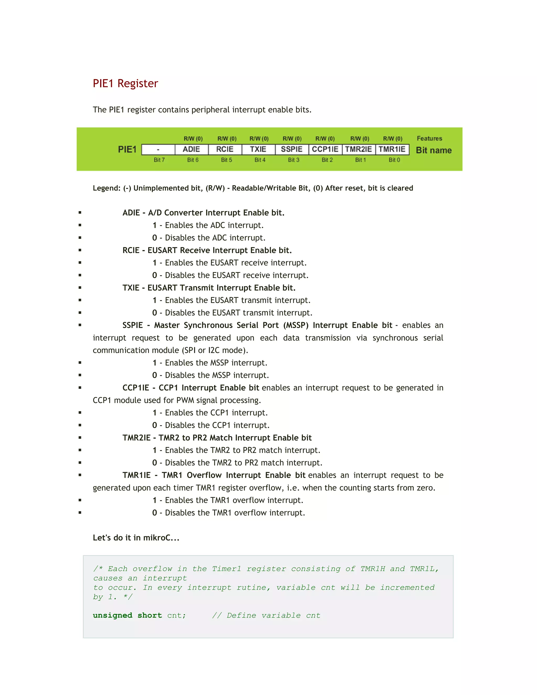 PIE1 Register
The PIE1 register contains peripheral interrupt enable bits.
Legend: (-) Unimplemented bit, (R/W) - Readable/Writable Bit, (0) After reset, bit is cleared
 ADIE - A/D Converter Interrupt Enable bit.
 1 - Enables the ADC interrupt.
 0 - Disables the ADC interrupt.
 RCIE - EUSART Receive Interrupt Enable bit.
 1 - Enables the EUSART receive interrupt.
 0 - Disables the EUSART receive interrupt.
 TXIE - EUSART Transmit Interrupt Enable bit.
 1 - Enables the EUSART transmit interrupt.
 0 - Disables the EUSART transmit interrupt.
 SSPIE - Master Synchronous Serial Port (MSSP) Interrupt Enable bit - enables an
interrupt request to be generated upon each data transmission via synchronous serial
communication module (SPI or I2C mode).
 1 - Enables the MSSP interrupt.
 0 - Disables the MSSP interrupt.
 CCP1IE - CCP1 Interrupt Enable bit enables an interrupt request to be generated in
CCP1 module used for PWM signal processing.
 1 - Enables the CCP1 interrupt.
 0 - Disables the CCP1 interrupt.
 TMR2IE - TMR2 to PR2 Match Interrupt Enable bit
 1 - Enables the TMR2 to PR2 match interrupt.
 0 - Disables the TMR2 to PR2 match interrupt.
 TMR1IE - TMR1 Overflow Interrupt Enable bit enables an interrupt request to be
generated upon each timer TMR1 register overflow, i.e. when the counting starts from zero.
 1 - Enables the TMR1 overflow interrupt.
 0 - Disables the TMR1 overflow interrupt.
Let's do it in mikroC...
/* Each overflow in the Timer1 register consisting of TMR1H and TMR1L,
causes an interrupt
to occur. In every interrupt rutine, variable cnt will be incremented
by 1. */
unsigned short cnt; // Define variable cnt
 