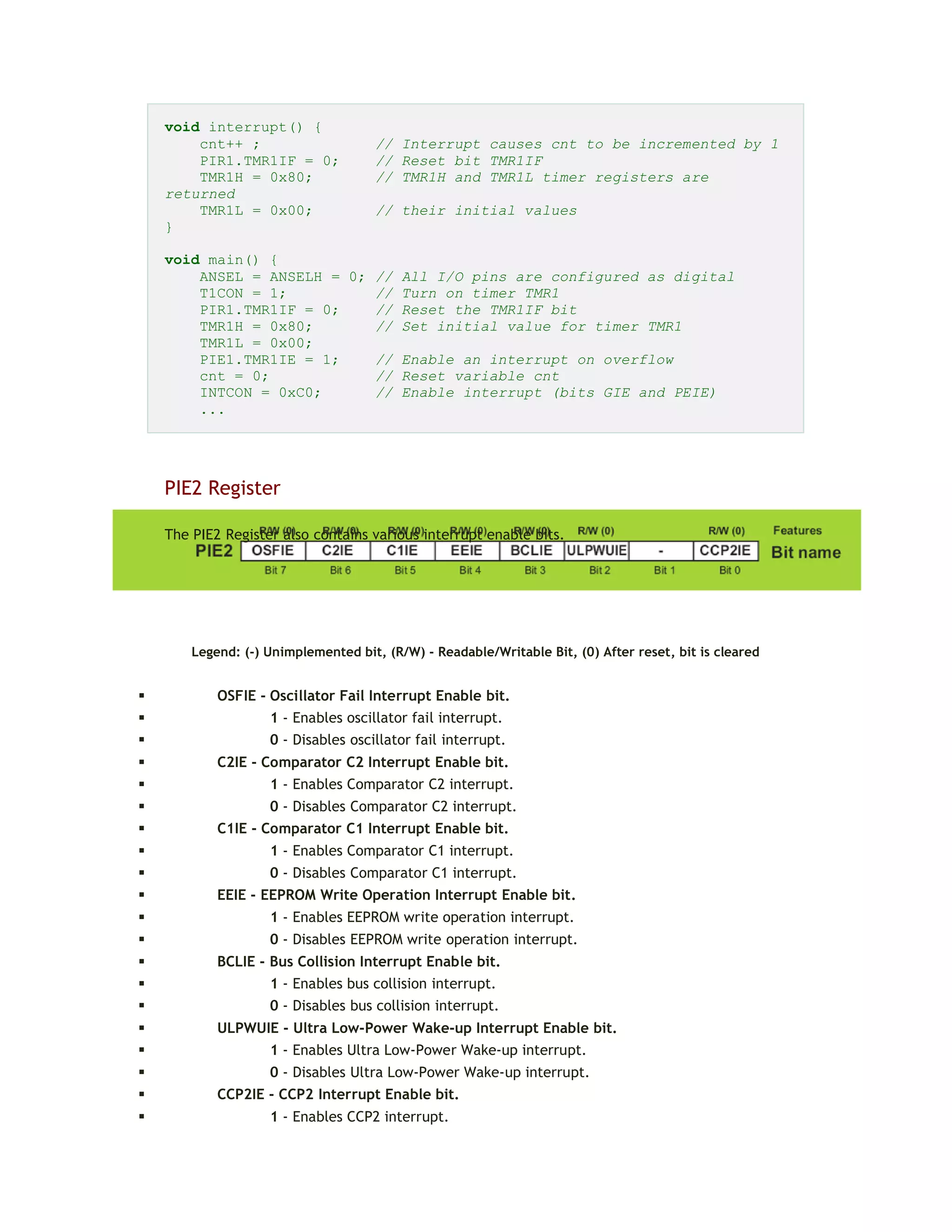 void interrupt() {
cnt++ ; // Interrupt causes cnt to be incremented by 1
PIR1.TMR1IF = 0; // Reset bit TMR1IF
TMR1H = 0x80; // TMR1H and TMR1L timer registers are
returned
TMR1L = 0x00; // their initial values
}
void main() {
ANSEL = ANSELH = 0; // All I/O pins are configured as digital
T1CON = 1; // Turn on timer TMR1
PIR1.TMR1IF = 0; // Reset the TMR1IF bit
TMR1H = 0x80; // Set initial value for timer TMR1
TMR1L = 0x00;
PIE1.TMR1IE = 1; // Enable an interrupt on overflow
cnt = 0; // Reset variable cnt
INTCON = 0xC0; // Enable interrupt (bits GIE and PEIE)
...
PIE2 Register
The PIE2 Register also contains various interrupt enable bits.
Legend: (-) Unimplemented bit, (R/W) - Readable/Writable Bit, (0) After reset, bit is cleared
 OSFIE - Oscillator Fail Interrupt Enable bit.
 1 - Enables oscillator fail interrupt.
 0 - Disables oscillator fail interrupt.
 C2IE - Comparator C2 Interrupt Enable bit.
 1 - Enables Comparator C2 interrupt.
 0 - Disables Comparator C2 interrupt.
 C1IE - Comparator C1 Interrupt Enable bit.
 1 - Enables Comparator C1 interrupt.
 0 - Disables Comparator C1 interrupt.
 EEIE - EEPROM Write Operation Interrupt Enable bit.
 1 - Enables EEPROM write operation interrupt.
 0 - Disables EEPROM write operation interrupt.
 BCLIE - Bus Collision Interrupt Enable bit.
 1 - Enables bus collision interrupt.
 0 - Disables bus collision interrupt.
 ULPWUIE - Ultra Low-Power Wake-up Interrupt Enable bit.
 1 - Enables Ultra Low-Power Wake-up interrupt.
 0 - Disables Ultra Low-Power Wake-up interrupt.
 CCP2IE - CCP2 Interrupt Enable bit.
 1 - Enables CCP2 interrupt.
 