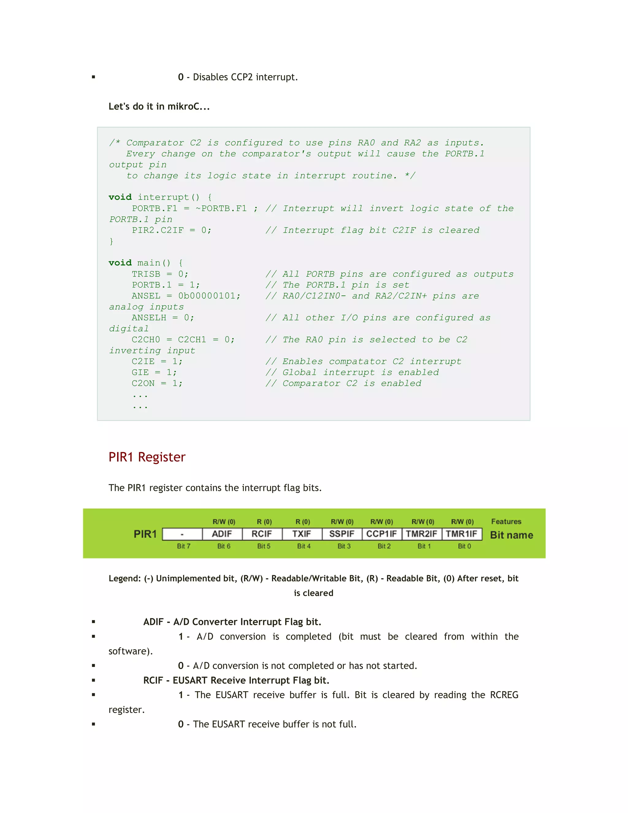  0 - Disables CCP2 interrupt.
Let's do it in mikroC...
/* Comparator C2 is configured to use pins RA0 and RA2 as inputs.
Every change on the comparator's output will cause the PORTB.1
output pin
to change its logic state in interrupt routine. */
void interrupt() {
PORTB.F1 = ~PORTB.F1 ; // Interrupt will invert logic state of the
PORTB.1 pin
PIR2.C2IF = 0; // Interrupt flag bit C2IF is cleared
}
void main() {
TRISB = 0; // All PORTB pins are configured as outputs
PORTB.1 = 1; // The PORTB.1 pin is set
ANSEL = 0b00000101; // RA0/C12IN0- and RA2/C2IN+ pins are
analog inputs
ANSELH = 0; // All other I/O pins are configured as
digital
C2CH0 = C2CH1 = 0; // The RA0 pin is selected to be C2
inverting input
C2IE = 1; // Enables compatator C2 interrupt
GIE = 1; // Global interrupt is enabled
C2ON = 1; // Comparator C2 is enabled
...
...
PIR1 Register
The PIR1 register contains the interrupt flag bits.
Legend: (-) Unimplemented bit, (R/W) - Readable/Writable Bit, (R) - Readable Bit, (0) After reset, bit
is cleared
 ADIF - A/D Converter Interrupt Flag bit.
 1 - A/D conversion is completed (bit must be cleared from within the
software).
 0 - A/D conversion is not completed or has not started.
 RCIF - EUSART Receive Interrupt Flag bit.
 1 - The EUSART receive buffer is full. Bit is cleared by reading the RCREG
register.
 0 - The EUSART receive buffer is not full.
 