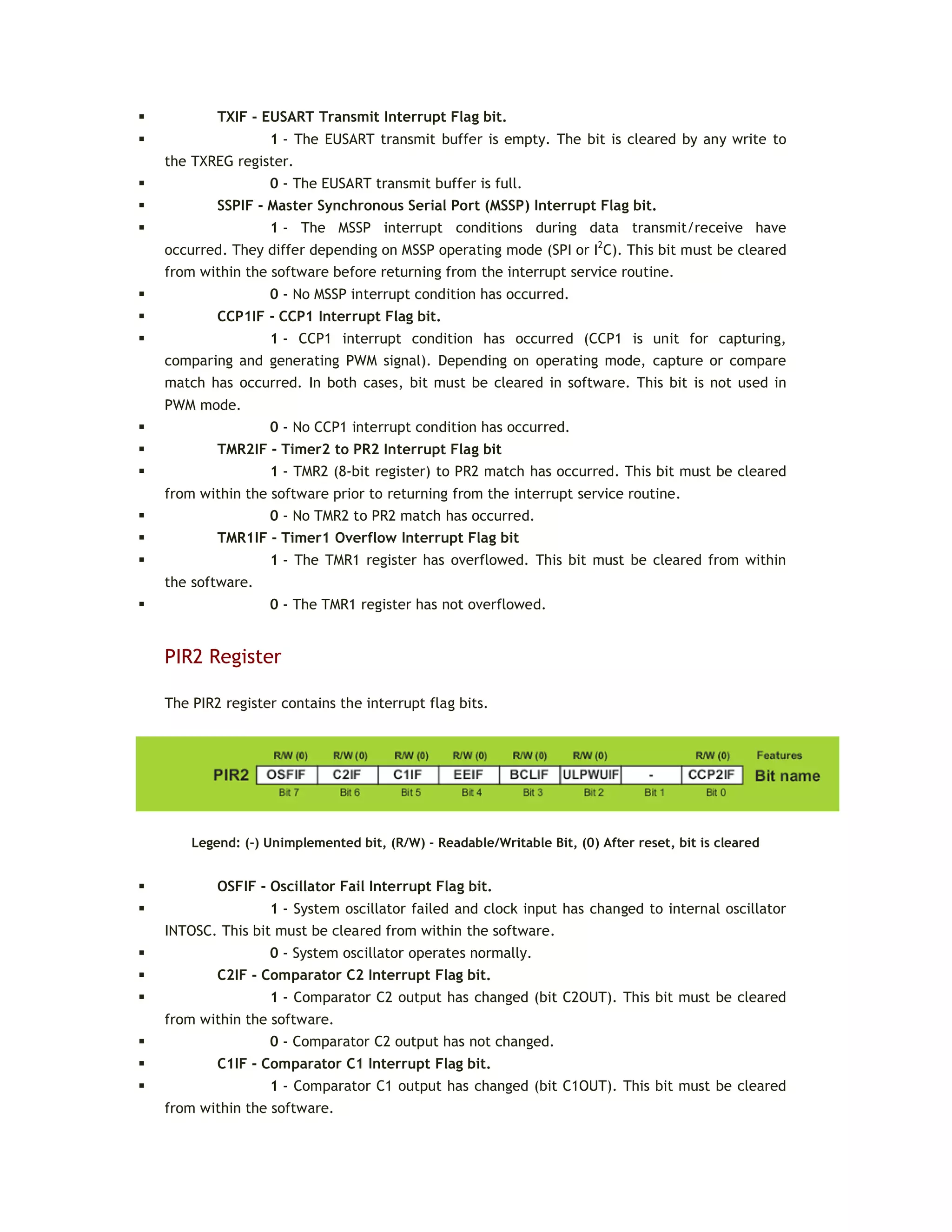  TXIF - EUSART Transmit Interrupt Flag bit.
 1 - The EUSART transmit buffer is empty. The bit is cleared by any write to
the TXREG register.
 0 - The EUSART transmit buffer is full.
 SSPIF - Master Synchronous Serial Port (MSSP) Interrupt Flag bit.
 1 - The MSSP interrupt conditions during data transmit/receive have
occurred. They differ depending on MSSP operating mode (SPI or I2
C). This bit must be cleared
from within the software before returning from the interrupt service routine.
 0 - No MSSP interrupt condition has occurred.
 CCP1IF - CCP1 Interrupt Flag bit.
 1 - CCP1 interrupt condition has occurred (CCP1 is unit for capturing,
comparing and generating PWM signal). Depending on operating mode, capture or compare
match has occurred. In both cases, bit must be cleared in software. This bit is not used in
PWM mode.
 0 - No CCP1 interrupt condition has occurred.
 TMR2IF - Timer2 to PR2 Interrupt Flag bit
 1 - TMR2 (8-bit register) to PR2 match has occurred. This bit must be cleared
from within the software prior to returning from the interrupt service routine.
 0 - No TMR2 to PR2 match has occurred.
 TMR1IF - Timer1 Overflow Interrupt Flag bit
 1 - The TMR1 register has overflowed. This bit must be cleared from within
the software.
 0 - The TMR1 register has not overflowed.
PIR2 Register
The PIR2 register contains the interrupt flag bits.
Legend: (-) Unimplemented bit, (R/W) - Readable/Writable Bit, (0) After reset, bit is cleared
 OSFIF - Oscillator Fail Interrupt Flag bit.
 1 - System oscillator failed and clock input has changed to internal oscillator
INTOSC. This bit must be cleared from within the software.
 0 - System oscillator operates normally.
 C2IF - Comparator C2 Interrupt Flag bit.
 1 - Comparator C2 output has changed (bit C2OUT). This bit must be cleared
from within the software.
 0 - Comparator C2 output has not changed.
 C1IF - Comparator C1 Interrupt Flag bit.
 1 - Comparator C1 output has changed (bit C1OUT). This bit must be cleared
from within the software.
 