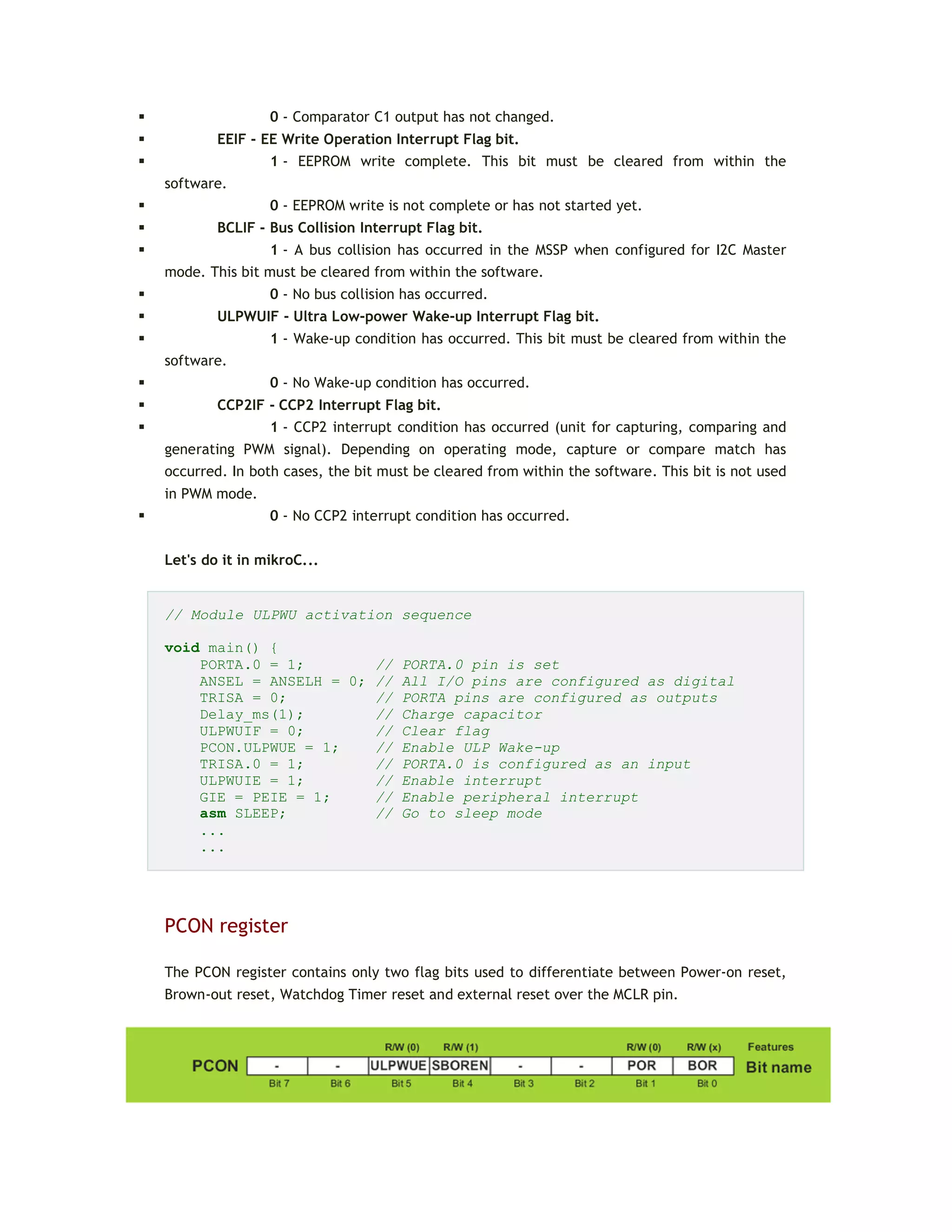  0 - Comparator C1 output has not changed.
 EEIF - EE Write Operation Interrupt Flag bit.
 1 - EEPROM write complete. This bit must be cleared from within the
software.
 0 - EEPROM write is not complete or has not started yet.
 BCLIF - Bus Collision Interrupt Flag bit.
 1 - A bus collision has occurred in the MSSP when configured for I2C Master
mode. This bit must be cleared from within the software.
 0 - No bus collision has occurred.
 ULPWUIF - Ultra Low-power Wake-up Interrupt Flag bit.
 1 - Wake-up condition has occurred. This bit must be cleared from within the
software.
 0 - No Wake-up condition has occurred.
 CCP2IF - CCP2 Interrupt Flag bit.
 1 - CCP2 interrupt condition has occurred (unit for capturing, comparing and
generating PWM signal). Depending on operating mode, capture or compare match has
occurred. In both cases, the bit must be cleared from within the software. This bit is not used
in PWM mode.
 0 - No CCP2 interrupt condition has occurred.
Let's do it in mikroC...
// Module ULPWU activation sequence
void main() {
PORTA.0 = 1; // PORTA.0 pin is set
ANSEL = ANSELH = 0; // All I/O pins are configured as digital
TRISA = 0; // PORTA pins are configured as outputs
Delay_ms(1); // Charge capacitor
ULPWUIF = 0; // Clear flag
PCON.ULPWUE = 1; // Enable ULP Wake-up
TRISA.0 = 1; // PORTA.0 is configured as an input
ULPWUIE = 1; // Enable interrupt
GIE = PEIE = 1; // Enable peripheral interrupt
asm SLEEP; // Go to sleep mode
...
...
PCON register
The PCON register contains only two flag bits used to differentiate between Power-on reset,
Brown-out reset, Watchdog Timer reset and external reset over the MCLR pin.
 