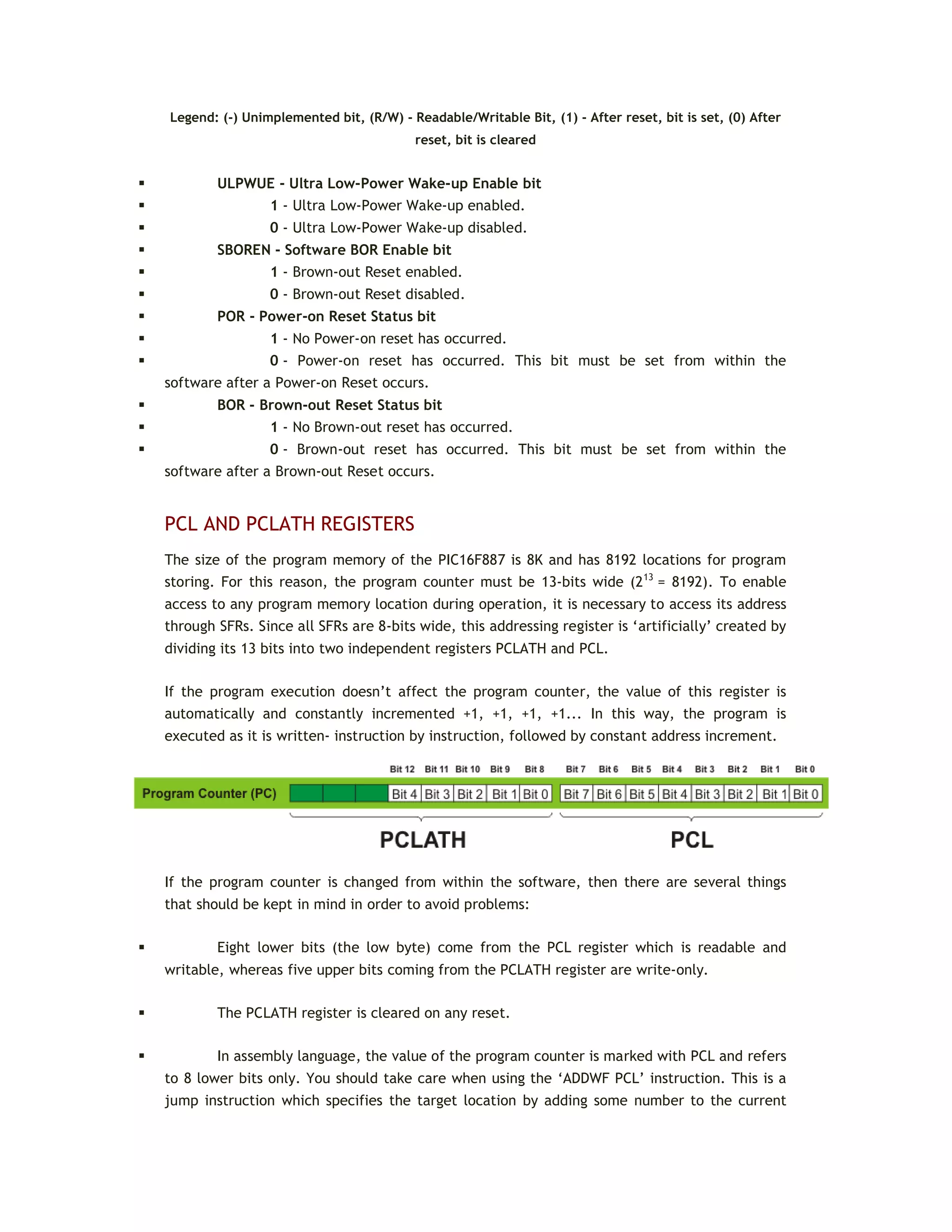 Legend: (-) Unimplemented bit, (R/W) - Readable/Writable Bit, (1) - After reset, bit is set, (0) After
reset, bit is cleared
 ULPWUE - Ultra Low-Power Wake-up Enable bit
 1 - Ultra Low-Power Wake-up enabled.
 0 - Ultra Low-Power Wake-up disabled.
 SBOREN - Software BOR Enable bit
 1 - Brown-out Reset enabled.
 0 - Brown-out Reset disabled.
 POR - Power-on Reset Status bit
 1 - No Power-on reset has occurred.
 0 - Power-on reset has occurred. This bit must be set from within the
software after a Power-on Reset occurs.
 BOR - Brown-out Reset Status bit
 1 - No Brown-out reset has occurred.
 0 - Brown-out reset has occurred. This bit must be set from within the
software after a Brown-out Reset occurs.
PCL AND PCLATH REGISTERS
The size of the program memory of the PIC16F887 is 8K and has 8192 locations for program
storing. For this reason, the program counter must be 13-bits wide (213
= 8192). To enable
access to any program memory location during operation, it is necessary to access its address
through SFRs. Since all SFRs are 8-bits wide, this addressing register is ‘artificially’ created by
dividing its 13 bits into two independent registers PCLATH and PCL.
If the program execution doesn’t affect the program counter, the value of this register is
automatically and constantly incremented +1, +1, +1, +1... In this way, the program is
executed as it is written- instruction by instruction, followed by constant address increment.
If the program counter is changed from within the software, then there are several things
that should be kept in mind in order to avoid problems:
 Eight lower bits (the low byte) come from the PCL register which is readable and
writable, whereas five upper bits coming from the PCLATH register are write-only.
 The PCLATH register is cleared on any reset.
 In assembly language, the value of the program counter is marked with PCL and refers
to 8 lower bits only. You should take care when using the ‘ADDWF PCL’ instruction. This is a
jump instruction which specifies the target location by adding some number to the current
 