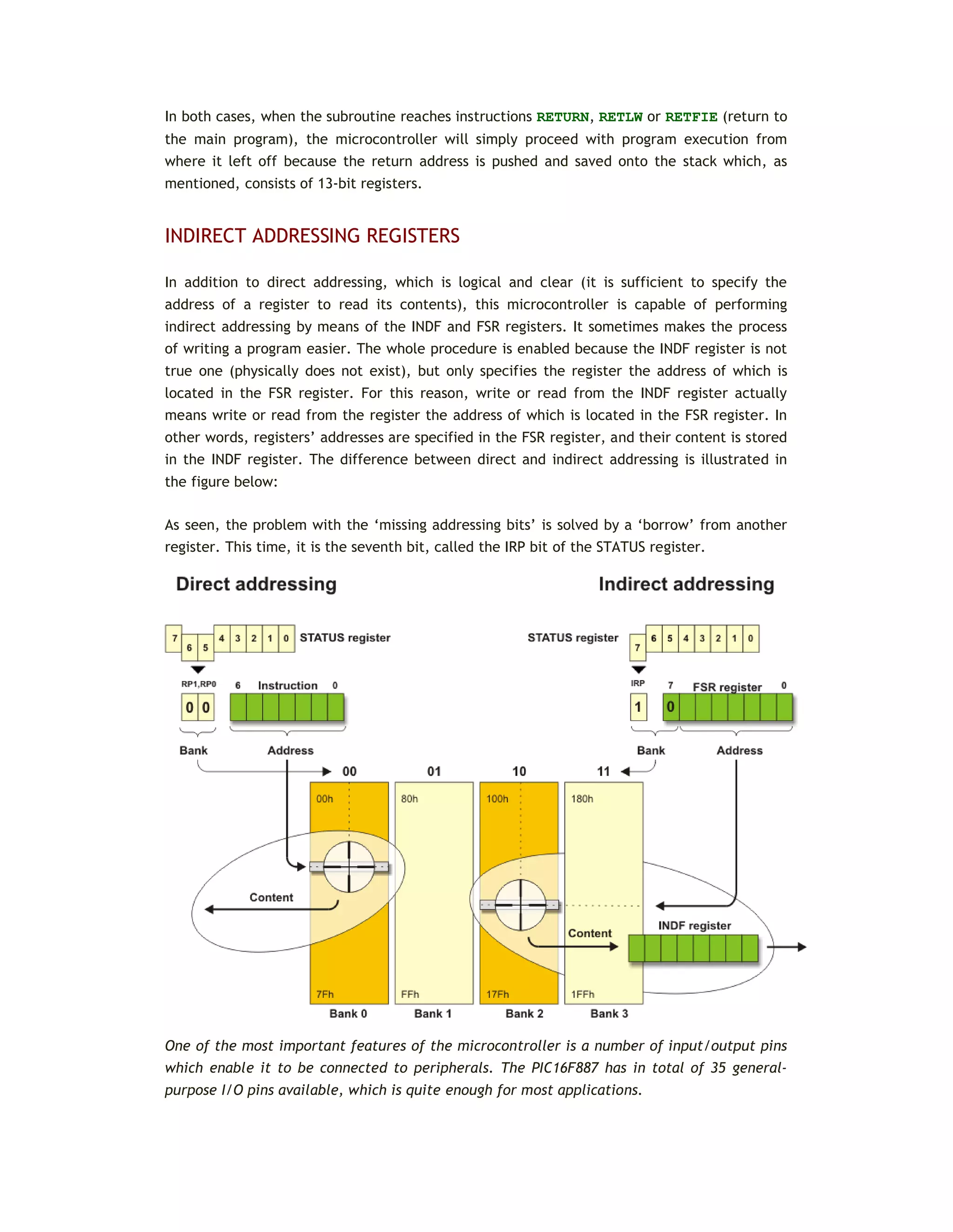 In both cases, when the subroutine reaches instructions RETURN, RETLW or RETFIE (return to
the main program), the microcontroller will simply proceed with program execution from
where it left off because the return address is pushed and saved onto the stack which, as
mentioned, consists of 13-bit registers.
INDIRECT ADDRESSING REGISTERS
In addition to direct addressing, which is logical and clear (it is sufficient to specify the
address of a register to read its contents), this microcontroller is capable of performing
indirect addressing by means of the INDF and FSR registers. It sometimes makes the process
of writing a program easier. The whole procedure is enabled because the INDF register is not
true one (physically does not exist), but only specifies the register the address of which is
located in the FSR register. For this reason, write or read from the INDF register actually
means write or read from the register the address of which is located in the FSR register. In
other words, registers’ addresses are specified in the FSR register, and their content is stored
in the INDF register. The difference between direct and indirect addressing is illustrated in
the figure below:
As seen, the problem with the ‘missing addressing bits’ is solved by a ‘borrow’ from another
register. This time, it is the seventh bit, called the IRP bit of the STATUS register.
One of the most important features of the microcontroller is a number of input/output pins
which enable it to be connected to peripherals. The PIC16F887 has in total of 35 general-
purpose I/O pins available, which is quite enough for most applications.
 