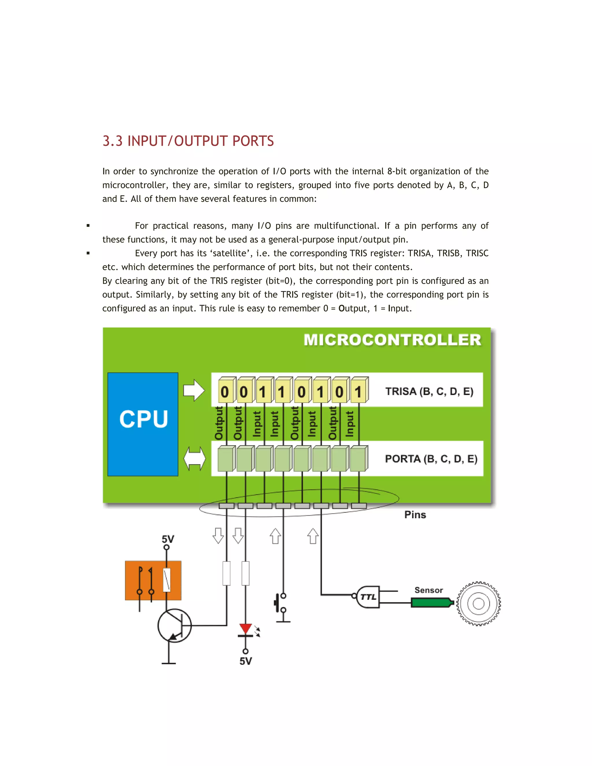 3.3 INPUT/OUTPUT PORTS
In order to synchronize the operation of I/O ports with the internal 8-bit organization of the
microcontroller, they are, similar to registers, grouped into five ports denoted by A, B, C, D
and E. All of them have several features in common:
 For practical reasons, many I/O pins are multifunctional. If a pin performs any of
these functions, it may not be used as a general-purpose input/output pin.
 Every port has its ‘satellite’, i.e. the corresponding TRIS register: TRISA, TRISB, TRISC
etc. which determines the performance of port bits, but not their contents.
By clearing any bit of the TRIS register (bit=0), the corresponding port pin is configured as an
output. Similarly, by setting any bit of the TRIS register (bit=1), the corresponding port pin is
configured as an input. This rule is easy to remember 0 = Output, 1 = Input.
 